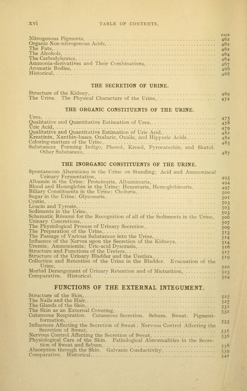 PAGE Nitrogenous Pigments, 462 Organic Non-nitrogenous Acids, 462 The Fats 462 The Alcohols, 464 The Carbodyhrates, 464 Ammonia-derivatives and Their Combinations, 467 Aromatic Bodies, 468 Historical 468 THE SECRETION OF URINE. Structure of the Kidney 469 The Urine. The Physical Characters of the Urine, 472 THE ORGANIC CONSTITUENTS OF THE URINE. Urea 475 Qualitative and Quantitative Estimation of Urea, 478 Uric Acid, 479 Qualitative and Quantitative Estimation of Uric Acid, 482 Kreatinin, Xanthin-bases, Oxaluric, Oxalic, and Hippuric Acids, 482 Coloring-matters of the Urine 485 Substances Forming Indigo, Phenol, Kresol, Pyrocatechin, and Skatol. Other Substances 487 THE INORGANIC CONSTITUENTS OF THE URINE. Spontaneous Alterations in the Urine on Standing; Acid and Ammoniacal Urinary Fermentation, 493 Albumin in the Urine: Proteinuria, Albuminuria, 494 Blood and Hemoglobin in the Urine: Hematuria, Hemoglobinuria 497 Biliar}- Constituents in the Urine: Choluria, 500 Sugar in the Urine: Glycosuria 501 Cystin, 503 Leucin and Tj-rosin, 503 Sediments in the Urine, 503 Schematic Resurne for the Recognition of all of the Sediments in the Urine, 506 Urinary Concretions, 507 The Physiological Process of Urinary Secretion 509 The Preparation of the Urine, 513 The Passage of Various Substances into the Urine, 514 Influence of the Nerves upon the Secretion of the Kidneys, 514 Uremia; Ammoniemia; Uric-acid Dyscrasia, .' 516 Structure and Fimctions of the Ureters, 517 Structure of the Urinary Bladder and the Urethra, 519 Collection and Retention of the Urine in the Bladder. Evacuation of the Urine, 520 Morbid Derangement of Urinary Retention and of Micturition 523 Comparative. Historical, 524 FUNCTIONS OF THE EXTERNAL INTEGUMENT. Structure of the Skin, 525 The Nails and the Hair, 527 The Glands of the Skin, 531 The Skin as an External Covering, 532 Cutaneous Respiration. Cutaneous Secretion. Sebum. Sweat. Pigment- formation, 533 Influences Affecting the Secretion of Sweat; Nervous Control Affecting the Secretion of Sweat, 536 Nervous Control Affecting the Secretion of Sweat 536 Physiological Care of the Skin. Pathological Abnormalities in the Secre- tion of Sweat and Sebum, 538 Absorption through the Skin. Galvanic Conductivity, 539 Comparative. Historical ' 540