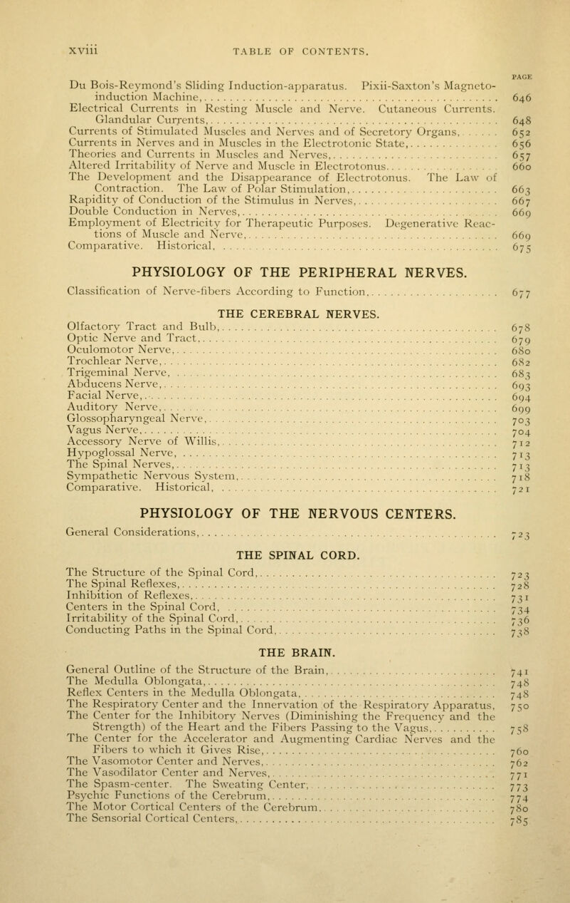 PAGE Du Bois-Reymond's Sliding Induction-apparatus. Pixii-Saxton's Magneto- induction Machine, 646 Electrical Currents in Resting Muscle and Nerve. Cutaneous Currents. Glandular Curj-cnts 648 Currents of Stimulated Muscles and Nerves and of Secretory Organs, 652 Currents in Nerves and in Mtiscles in the Electrotonic State, 656 Theories and Currents in Muscles and Nerves, 657 Altered Irritability of Nerve and Muscle in Electrotonus 660 The Development and the Disappearance of Electrotonus. The Law of Contraction. The Law of Polar Stimulation 663 Rapidity of Conduction of the Stimulus in Nerves, 667 Double Conduction in Nerves, 669 Employment of Electricity for Therapeutic Purposes. Degenerative Reac- tions of Muscle and Nerve ' 669 Comparative. Historical 675 PHYSIOLOGY OF THE PERIPHERAL NERVES. Classification of Nerve-fibers According to Function 677 THE CEREBRAL NERVES. Olfactory Tract and Bulb, 678 Optic Nerve and Tract. 679 Oculomotor Nerve 680 Trochlear Nerve, 682 Trigeminal Nerve 683 Abducens Nerve, 693 Facial Nerve,. 694 Auditory Nerve, 699 Glossopharyngeal Nerve 703 Vagus Nerve 704 Accessory Nerve of Willis, 712 Hypoglossal Nerve, 71^ The Spinal Nerves, 713 Sympathetic Nervous System 718 Comparative. Historical ,... 721 PHYSIOLOGY OF THE NERVOUS CENTERS. General Considerations, 723 THE SPINAL CORD. The Structure of the Spinal Cord, 723 The Spinal Reflexes, 728 Inhibition of Reflexes, 731 Centers in the Spinal Cord, 734 Irritability of the Spinal Cord, 736 Conducting Paths in the Spinal Cord 7:;8 THE BRAIN. General Ovttline of the Structure of the Brain, 741 The Medulla Oblongata, 748 Reflex Centers in the Medulla Oblongata 748 The Respiratory Center and the Innervation of the Respiratory Apparatus, 750 The Center for the Inhilntory Nerves (Diminishing the Frequency and the Strength) of the Heart and the Fibers Passing to the Vagus 758 The Center for the Accelerator and Augmenting Cardiac Nerves and the Fibers to which it Gives Rise, 760 The Vasomotor Center and Nerves, '. 762 The Vasodilator Center and Nerves, 771 The Spasm-center. The Sweating Center, 773 Psychic Functions of the Cerebrum 774 The Motor Cortical Centers of the Cerebrum 780 The Sensorial Cortical Centers 785