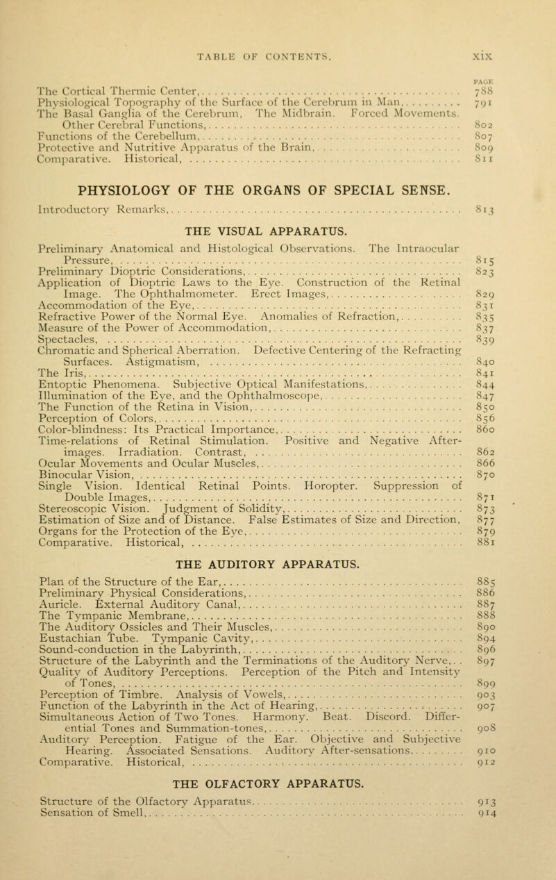 PAGE The Cortical Thermic Center, 788 Physiological Topography of the Surface of the Cerebrum in Man 791 The Basal Ganglia of the Cerebrum, The Midbrain. Forced Movements. Other Cerebral Functions 802 Functions of the Cerebellum 807 Protective and Nutritive Apparatus of the Brain, 809 Comjiarative. Historical 811 PHYSIOLOGY OF THE ORGANS OF SPECIAL SENSE. Introductory Remarks 813 THE VISUAL APPARATUS. Preliminary Anatomical and Histological Observations. The Intraocular Pressure, 815 Preliminary Dioptric Considerations, 823 Application of Dioptric Laws to the Eye. Construction of the Retinal Image. The Ophthalmometer. Erect Images, 829 Accommodation of the Eye, 831 Refractive Power of the Normal Eye. Anomalies of Refraction, 835 Measure of the Power of Accommodation, 837 Spectacles, 839 Chromatic and Spherical Aberration. Defective Centering of the Refracting Surfaces. Astigmatism, 840 The Iris, 841 Entoptic Phenomena. Subjective Optical Manifestations 844 Illumination of the Eye, and the Ophthalmoscope, 847 The Function of the Retina in Vision, 850 Perception of Colors, 856 Color-blindness: Its Practical Importance, 860 Time-relations of Retinal Stimulation. Positive and Negative After- images. Irradiation. Contrast 862 Ocular Movements and Octtlar Muscles, 866 Binocular Vision, 870 Single Vision. Identical Retinal Points. Horopter. Suppression of Double Images, 871 Stereoscopic Vision. Judgment of Solidity 873 Estimation of Size and of Distance. False Estimates of Size and Direction. 877 Organs for the Protection of the Eye, 879 Comparative. Historical, 881 THE AUDITORY APPARATUS. Plan of the Structure of the Ear, 885 Preliminary Physical Considerations, 886 Auricle. External Auditory Canal 887 The Tympanic Membrane, 888 The Auditory Ossicles and Their Muscles, 890 Eustachian Tube. Tympanic Cavity, 894 Sound-conduction in the Labyrinth, 896 Structure of the Labyrinth and the Terminations of the Auditory Nerve,. . 897 Quality of Auditory Perceptions. Perception of the Pitch and Intensity of Tones, 899 Perception of Timbre. Analysis of Vowels 903 Function of the Labyrinth in the Act of Hearing, , 907 Simultaneous Action of Two Tones. Harmony. Beat. Discord. Differ- ential Tones and Summation-tones 90S Auditory Perception. Fatigue of the Ear. Objective and Subjective Hearing. Associated Sensations. Auditor}^ After-sensations 910 Comparative. Historical 912 THE OLFACTORY APPARATUS. Structttre of the Olfactory Apparatiis 913 Sensation of Smell Q14