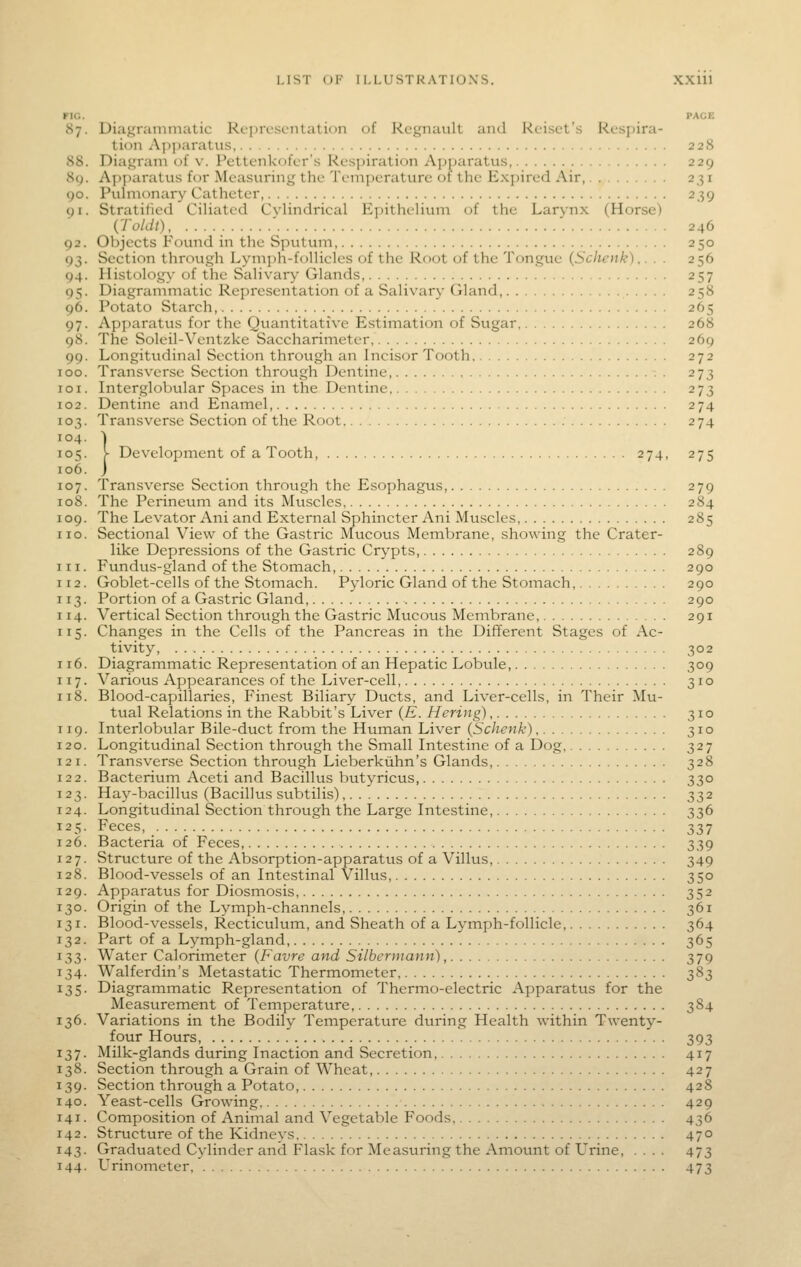 FIG. PACE 87. Diagrammatic Representation of Rcgnault and Rcisct's Resjiira- tion Ap])aratus 228 88. Diagram of v. Pettenkofer's Respiration Apparatus, 229 8c). Apparatus for Measuring the Temperature of the Expired Air, 231 90. Puhiionary Catheter, 239 91. Stratified CiHatcd Cylindrical Epithelium of the Larynx (Horse) {Toldt) 246 92. Objects Found in the Sputum, 250 93. Section through Lym])h-follicles of the Root of the Tongue (Scheiik).. . . 256 94. Histology of the Salivary Glands 257 95. Diagrammatic Representation of a Salivary Gland, 258 96. Potato Starch, 265 97. Apparatus for the Quantitative Estimation of Sugar, 268 98. The Soleil-Ventzke Saccharimeter, 269 99. Longitudinal Section through an Incisor Tooth 272 [oo. Transverse Section through Dentine . 273 roi. Interglobular Spaces in the Dentine 273 [02. Dentine and Enamel 274 [03. Transverse Section of the Root 274 ro4. ) [05. y Development of a looth, 274, 275 [06. j [07. Transverse Section through the Esophagus, 279 [08. The Perineum and its Muscles 284 [09. The Levator Ani and External Sphincter Ani Muscles 285 10. Sectional View of the Gastric Mucous Membrane, showing the Crater- like Depressions of the Gastric Crypts, 289 11. Fundus-gland of the Stomach, 290 . Goblet-cells of the Stomach. Pyloric Gland of the Stomach, 290 13. Portion of a Gastric Gland, 290 14. Vertical Section through the Gastric Mucous Membrane, 291 15. Changes in the Cells of the Pancreas in the Different Stages of Ac- tivity, 302 16. Diagrammatic Representation of an Hepatic Lobule, 309 17. Various Appearances of the Liver-cell, 310 18. Blood-capillaries, Finest Biliary Ducts, and Liver-cells, in Their Mu- tual Relations in the Rabbit's Liver {E. Hering) 310 19. Interlobular Bile-duct from the Human Liver {Schenk) 310 :2o. Longitudinal Section through the Small Intestine of a Dog, 327 . Transverse Section throtigh Lieberkiihn's Glands, 328 [22. Bacterium Aceti and Bacillus butyricus, 330 [23. Hay-bacillus (Bacillus subtilis) 332 :24. Longitudinal Section through the Large Intestine, 336 [25. Feces, 337 :26. Bacteria of Feces, 339 '■I. Structure of the Absorption-apparatus of a Villus, 349 [28. Blood-vessels of an Intestinal Villus, 350 [29. Apparatus for Diosmosis, 352 [30. Origin of the Lymph-channels, 361 [31. Blood-vessels, Recticulum, and Sheath of a Lymph-follicle, 364 [32. Part of a Lymph-gland 365 ^?>?>- Water Calorimeter {Favre and Silbenuann), 379 34. Walferdin's Metastatic Thermometer 383 [35. Diagrammatic Representation of Thermo-electric Apparatus for the Measurement of Temperature, 384 [36. Variations in the Bodily Temperature during Health within Twenty- four Hours, 393 [37. Milk-glands during Inaction and Secretion, 417 [38. Section through a Grain of Wheat, 427 [39. Section through a Potato, 428 [40. Yeast-cells Growing 429 [41. Composition of Animal and Vegetable Foods 436 [42. Structure of the Kidneys 470 [43. Graduated Cylinder and Flask for Measuring the Amount of Urine, .... 473 [44. Urinometer 473
