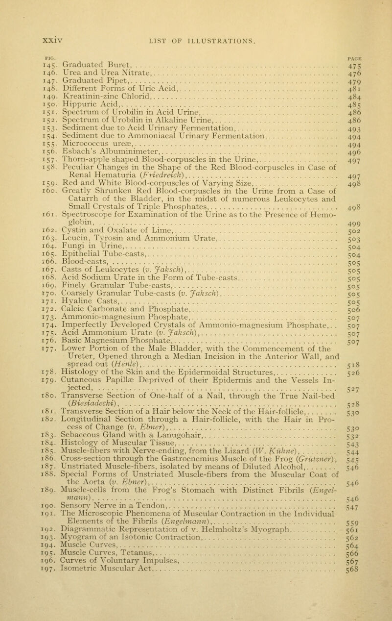 FIG. PACK 145. Graduated Buret, 475 146. Urea and Urea Nitrate, 476 147. Graduated Pipet, 479 148. Different Forms of Uric Acid, 481 149. Kreatinin-zinc Chlorid 484 150. Hippuric Acid, 485 151. Spectrum of Urobilin in Acid Urine, ' 486 152. Spectrum of Urobilin in Alkaline Urine, 486 153. Sediment due to Acid Urinary Fermentation, 493 154. Sediment due to Ammoniacal Urinary Fermentation 494 155. Micrococcus ureas, 494 156. Esbach's Albtmiinimctcr, 496 157. Thorn-apple shajjcd Blood-corpuscles in the Urine, 497 158. Peculiar Changes in the Shape of the Red Blood-corpuscles in Case of Renal Hematuria (Friedreich) 497 159. Red and White Blood-corpuscles of Varying Size, 498 160. Greatly Shrtmken Red Blood-corpuscles in the Urine from a Case of Catarrh of the Bladder, in the midst of numerous Leukocytes and Small Crystals of Triple Phosphates, 498 161. Spectroscope for Examination of the Urine as to the Presence of Hemo- globin 499 162. Cystin and Oxalate of Lime, 502 163. Leucin, Tyrosin and Ammonium Urate, 503 164. Fungi in Urine, 304 165. Epithelial Tube-casts, 504 i66. Blood-casts 505 167. Casts of Leukocytes (v. Jaksch), 505 168. Acid Sodium Urate in the Form of Tube-casts 505 169. Finely Granular Tube-casts, 50=5 170. Coarsely Granular Tube-casts {v. Jaksch), 503 171. Hyaline Casts 505 172. Calcic Carbonate and Phosphate 506 173. Ammonio-magnesium Phosphate, 507 174. Imperfectly Developed Crystals of Ammonio-magnesium Phosphate,. . 507 175. Acid Ammonium Urate {v. Jaksch), 507 176. Basic Magnesium Phosphate 507 177. Lower Portion of the Male Bladder, with the Commencement of the Ureter, Opened through a Median Incision in the Anterior Wall, and spread out (Henle), 518 178. Histolog)' of the Skin and the Epidermoidal Structures 526 179. Cutaneous Papillae Deprived of their Epidermis and the Vessels In- jected, 1527 180. Transverse Section of One-half of a Nail, through the True Nail-bed (Biesiadecki) 528 181. Transverse Section of a Hair below the Neck of the Hair-follicle, 530 182. Longitudinal Section through a Hair-follicle, with the Hair in Pro- cess of Change (v. Elmer), 530 183. Sebaceous Gland with a Lanugohair, 532 184. Histology of Muscular Tissue, 543 185. Muscle-fibers with Nerve-ending, from the Lizard (IF. Kiihne), 544 186. Cross-section through the Gastrocnemius Muscle of the Frog {Griiizner), 545 187. Unstriated Muscle-hbers, isolated by means of Diluted Alcohol 546 188. Special Forms of Unstriated Muscle-fibers from the Muscular Coat of the Aorta {v. Ebncr), 546 189. Muscle-cells from the Frog's Stomach with Distinct Fibrils {Engel- mann) ^46 190. Sensor}- Nerve in a Tendon, 547 191. The Microscopic Phenomena of Muscular Contraction in the Individual Elements of the Fibrils {Engehnann) 5:^9 102. Diagrammatic Representation of v. Helmholtz's Myograph 561 193. Myogram of an Isotonic Contraction, , 362 194. Muscle Curves 564 195. Muscle Curves, Tetanus 566 196. Curves of Vokmtary Impulses, .■ 567 197. Isometric Muscular Act, 56S