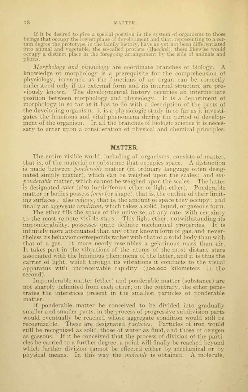 15 MATTER. If it be desired to give a special position in the system of organisms to those beings that occupy the lowest ]:)lane of development and that, representing to a cer- tain degree the prototype in the family history, ha\e as yet not been differentiated into animal and vegetable, the so-called protists (Haeckel), these likewise wovild occupy a distinct place in the foregoing arrangement by the side of animals and plants. Morphology and physiology are coordinate branches of biology. A knowledge of morphology is a prerequisite for the comprehension of physiology, inasmuch as the functions of an organ can be correctly understood only if its external form and its internal structure are pre- viously known. The developmental history occupies an intermediate position between morphology and physiolog^^ It is a department of morphology in so far as it has to do with a description of the parts of the developing organism; it is a physiologic study in so far as it investi- gates the functions and vital phenomena during the period of develop- ment of the organism. In all the branches of biologic science it is neces- sary to enter upon a consideration of physical and chemical principles. MATTER. The entire visible world, including all organisms, consists of matter, that is, of the material or substance that occupies space. A distinction is made between ponderable matter (in ordinary language often desig- nated simply matter), w^hicli can be weighed upon the scales; and im- ponderable matter, which cannot be weighed upon the scales. The latter is designated ether (also luminiferous ether or light-ether). Ponderable matter or bodies possess jorui (or shape), that is, the outline of their limit- ing surfaces; also volnnie, that is, the amount of space they occupy; and finally an aggregate condition, which takes a solid, liquid, or gaseous form. The ether fills the space of the universe, at any rate, with certainty to the most remote visible stars. This light-ether, notwithstanding it's imponderability, possesses quite definite mechanical properties. It is infinitely more attenuated than any other knowm form of gas, and never- theless its behavior corresponds rather with that of a solid body than with that of a gas. It more nearly resembles a gelatinous mass than air. It takes part in the vibrations of the atoms of the most distant stars associated with the luminous phenomena of the latter, and it is thus the carrier of light, which through its vibrations it conducts to the visual apparatus with inconceivable rapidity (300,000 kilometers in the second). Imponderable matter (ether) and ponderable matter (substance) are not sharply delimited from each other; on the contrary, the ether pene- trates the interstices present in the smallest particles of ponderable matter. If ponderable matter be conceived to be divided into gradually smaller and sinaller parts, in the process of progressive subdivision parts would eventually be reached whose aggregate condition would still be recognizable. These are designated particles. Particles of iron would still be recognized as solid, those of water as fluid, and those of oxygen as gaseous. If it be conceived that the process of division of the parti- cles be carried to a further degree, a point will finally be reached beyond which further division cannot be effected either by mechanical or by physical means. In this way the molecule is obtained. A molecule,