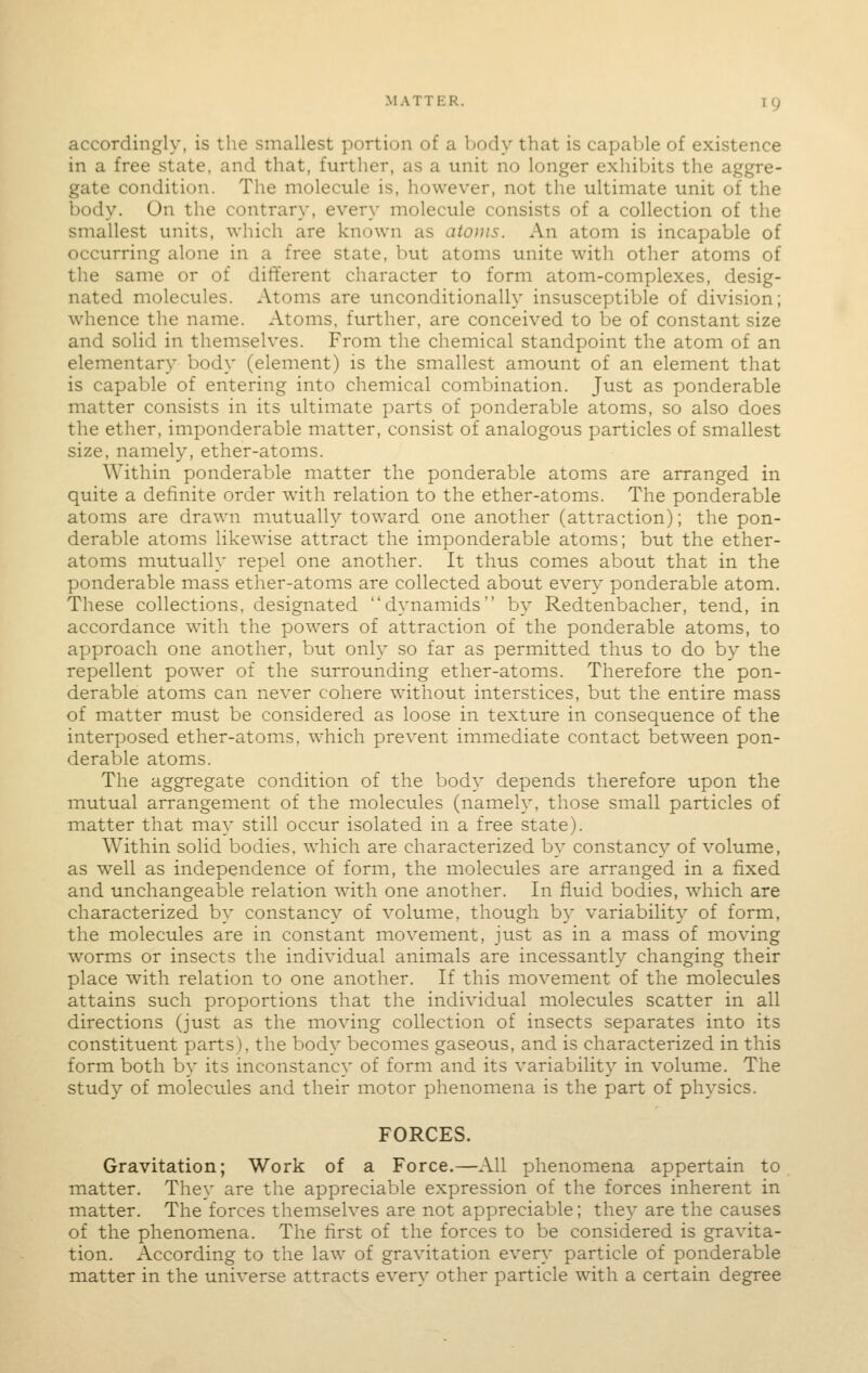 accordingly, is the smallest portion of a Ijody that is capable of existence in a free state, and that, further, as a unit no longer exhibits the aggre- gate condition. The molecule is, however, not the ultimate unit of the body. On the contrary, every molecule consists of a collection of the smallest units, which are known as atoms. An atom is incapable of occurring alone in a free state, but atoms unite with other atoms of the same or of different character to form atom-complexes, desig- nated molecules. Atoms are unconditionally insusceptible of division; whence the name. Atoms, further, are conceived to be of constant size and solid in themselves. From the chemical standpoint the atom of an elementary body (element) is the smallest amount of an element that is capable of entering into chemical combination. Just as ponderable matter consists in its ultimate parts of ponderable atoms, so also does the ether, imponderable matter, consist of analogous particles of smallest size, namely, ether-atoms. Within ponderable matter the ponderable atoms are arranged in quite a definite order with relation to the ether-atoms. The ponderable atoms are drawn mutually toward one another (attraction); the pon- derable atoms likewise attract the imponderable atoms; but the ether- atoms mutually repel one another. It thus comes about that in the ponderable mass ether-atoms are collected about every ponderable atom. These collections, designated dynamids by Redtenbacher, tend, in accordance with the powers of attraction of the ponderable atoms, to approach one another, but only so far as permitted thus to do by the repellent power of the surrounding ether-atoms. Therefore the pon- derable atoms can never cohere without interstices, but the entire mass of matter must be considered as loose in texture in consequence of the interposed ether-atoms, which prevent immediate contact between pon- derable atoms. The aggregate condition of the body depends therefore upon the mutual arrangement of the molecules (namely, those sinall particles of matter that may still occur isolated in a free state). Within solid bodies, which are characterized by constancy of volume, as well as independence of form, the molecules are arranged in a fixed and unchangeable relation with one another. In fluid bodies, which are characterized by constancy of volume, though by variability of form, the molecules are in constant movement, just as in a mass of moving worms or insects the individual animals are incessantly changing their place with relation to one another. If this movement of the molecules attains such proportions that the individual molecules scatter in all directions (just as the moving collection of insects separates into its constituent parts), the body becomes gaseous, and is characterized in this form both by its inconstancy of form and its variability in volume. The study of molecules and their motor phenomena is the part of physics. FORCES. Gravitation; Work of a Force.—All phenomena appertain to matter. They are the appreciable expression of the forces inherent in matter. The forces themselves are not appreciable; they are the causes of the phenomena. The first of the forces to be considered is gravita- tion. According to the law of gravitation every particle of ponderable matter in the universe attracts every other particle with a certain degree