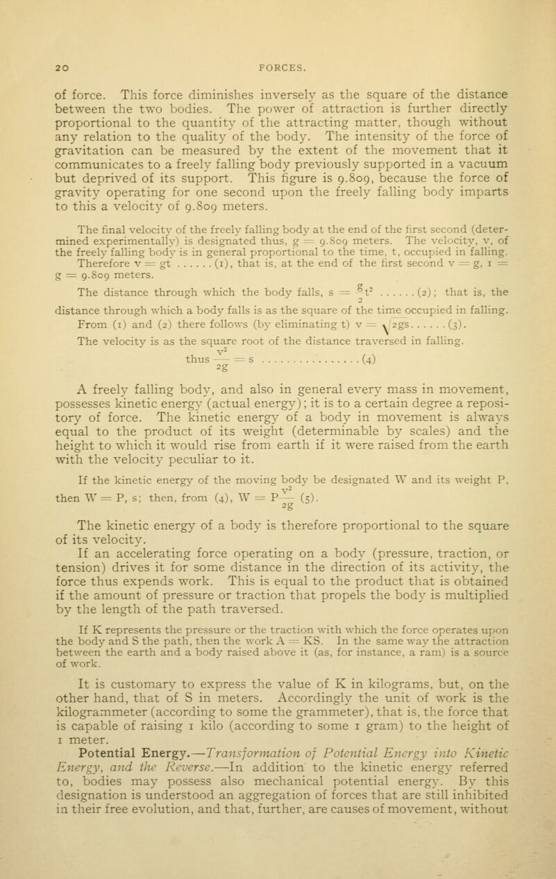 of force. This force diminishes inversely as tlie square of the distance between the two bodies. The power of attraction is further directly proportional to the quantity of the attracting matter, though without any relation to the quality of the body. The intensity of the force of gravitation can be measured by the extent of the movement that it communicates to a freely falling body previously supported in a vacuum but deprived of its support. This figure is 9.809, because the force of gravity operating for one second upon the freely falling body imparts to this a velocity of 9.809 meters. The final velocity of the freely falUng body at the end of the first second (deter- mined experimentally) is designated thus, g ^ 9.809 meters. The velocity, v, of the freely falling bod\' is in general proportional to the time, t, occupied in falling. Therefore v = gt (i), that is, at the end of the first second v = g, i = g = 9.809 meters. The distance through which the body falls, s := -1- (2); that is, the 2 distance through which a body falls is as the square of the time occupied in falling. From (i) and (2) there follows (by eliminating t) v = y'^gs (3). The velocity is as the square root of the distance traversed in falling, thus —- = s (4) A freely falling body, and also in general every mass in movement, possesses kinetic energy (actual energy); it is to a certain degree a reposi- tory of force. The kinetic energy of a body in movement is always equal to the product of its weight (determinable by scales) and the height to which it would rise from earth if it were raised from the earth with the velocity peculiar to it. If the kinetic energy of the moving body be designated W and its weight P. then W = P, s; then, from (4), W = P— (5). The kinetic energy of a body is therefore proportional to the square of its velocity. If an accelerating force operating on a body (pressure, traction, or tension) drives it for some distance in the direction of its activity, the force thus expends work. This is equal to the product that is obtained if the amount of pressure or traction that propels the body is multiplied by the length of the path traversed. If K represents the pressure or the traction with which the force operates upon the body and S the path, then the work A = KS. In the same way the attraction between the earth and a body raised above it (as, for instance, a ram) is a source of work. It is customary to express the value of K in kilograms, but, on the other hand, that of S in meters. Accordingly the unit of work is the kilogrammeter (according to some the grammeter), that is, the force that is capable of raising i kilo (according to some i gram) to the height of I meter. Potential Energy.—Transformation of Potential Energy into Kinetic Energy, and the Reverse.—In addition to the kinetic energy referred to, bodies may possess also mechanical potential energy. By this designation is understood an aggregation of forces that are still inhibited in their free evolution, and that, further, are causes of movement, without