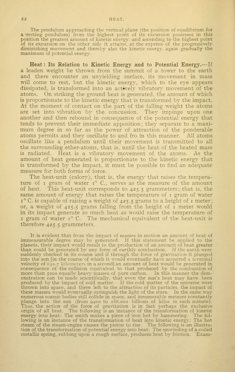 The pendulum approaching the vertical plane (the position of equilibrium for a -resting pendulum) from the highest point of its excursion possesses in this position the greatest amount of kinetic energy: and ascending to the highest point of its excursion on the other side it attains, at the expense of the progressively diminishing movement and thereby also the kinetic energy, again gradually the maximum of potential energy.-. Heat: Its Relation to Kinetic Energy and to Potential Energy.—If a leaden weight be thrown from the summit of a tower to the earth and there encounter an unyielding surface, its movement in mass will come to rest, but the kinetic energy, which to the eye appears dissipated, is transformed into an actively vibratory movement of the atoms. On striking the ground heat is generated, the amount of which is proportionate to the kinetic energy that is transformed by the impact. At the moment of contact on the part of the falling weight the atoms are set into vibration by the concussion. They impinge upon one another and then rebound in consequence of the potential energy that tends to prevent their immediate apposition; they separate to a maxi- mum degree in so far as the power of attraction of the ponderable atoms permits and they oscillate to and fro in this manner. All atoms oscillate like a pendulum until their movement is transmitted to all the surrounding ether-atoms, that is, until the heat of the heated mass is radiated. Heat is a vibratory movement of the atoms. As the amount of heat generated is proportionate to the kinetic energy that is transformed by the impact, it must be possible to find an adequate measure for both forms of force. The heat-unit (calory), that is, the energy that raises the tempera- ture of I gram of water i° C, serves as the measure of the amount of heat. This heat-unit corresponds to 425.5 grammeters; that is, the same amount of energy that raises the temperature of i gram of water 1° C. is capable of raising a weight of 425.5 grams to a height of i meter; or, a weight of 425.5 grams falling from the height of i meter would in its impact generate so much heat as would raise the temperature of I gram of water 1° C. The mechanical equivalent of the heat-unit is therefore 425.5 grammeters. It is evident that from the impact of masses in motion an amount of heat of immeasurable degree may be generated. If this statement be applied to the planets, their impact would result in the production of an amount of heat greater than could be generated by any form of earthh' combustion. If the earth were suddenly checked in its course and if through the force of gravitation it plunged into the sun [in the course of which it would eventually have acquired a terminal velocity of 630.7 kilometers in a second] an amount of heat would be generated in consequence of the collision equivalent to that produced by the combustion of more than 5000 equally heav}- masses of pure carbon. In this manner the dem- onstration can be made scientificall3^ that even the sun's heat niay have been produced by the impact of cold matter. If the cold matter of the universe were thrown into space, and there left to the attraction of its particles, the impact of these masses would eventually extinguish the light of the stars. In the same way numerous cosmic bodies still collide in space, and innumerable meteors constantly plunge into the sun (from 9400 to 188,000 billions of kilos in each minute). Thus, the action of the force of gravitation is in fact perhaps the exclusive origin of all heat. The following is an instance of the transformation of kinetic energy into heat: The smith makes a piece of iron hot by hammering. The fol- lowing is an instance of the transformation of heat into kinetic energ\: The hot steam of the steam-engine causes the piston to rise. The following is an illustra- tion of the transformation of potential energy- into heat: The unwinding of a coiled metallic spring, rubbing upon a rough surface, produces heat by friction. Exam-
