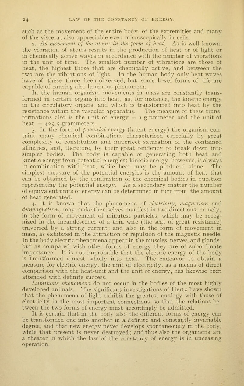 such as the movement of the entire body, of the extremities and many of the viscera; also appreciable even microscopically in cells. 2. As movement of the atom: in the form of heat. As is well known, the vibration of atoms results in the production of heat or of light or in chemically active waves in accordance with the number of vibrations in the unit of time. The smallest number of vibrations are those of heat, the highest those that are chemically active, and between the two are the vibrations of light. In the human body only heat-waves have of these three been observed, but some lower forms of life are capable of causing also luminous phenomena. In the human organism movements in mass are constantly trans- formed in certain organs into heat, as, for instance, the kinetic energy in the circulatory organs, and which is transformed into heat by the resistance within the vascular apparatus. The measure of these trans- formations also is the unit of energy = i grammeter, and the unit of heat = 425.5 grammeters. 3. In the form of potential energy (latent energy) the organism con- tains many chemical combinations characterized especially by great complexity of constitution and imperfect saturation of the contained affinities, and, therefore, by their great tendency to break down into simpler bodies. The body is capable of generating both heat and kinetic energy from potential energies; kinetic energy, however, is always in combination with heat, while heat may be produced alone. The simplest measure of the potential energies is the amount of heat that can be obtained by the combustion of the chemical bodies in question representing the potential energy. As a secondary matter the number of equivalent units of energy can be determined in turn from the amount of heat generated. 4. It is known that the phenomena of electricity, magnetism and diam^agnetism, may make themselves manifest in two directions, namely, in the form of movement of minutest particles, which may be recog- nized in the incandescence of a thin wire (the seat of great resistance) traversed by a strong current; and also in the form of movement in mass, as exhibited in the attraction or repulsion of the magnetic needle. In the body electric phenomena appear in the muscles, nerves, and glands; but as compared with other forms of energy they are of subordinate importance. It is not improbable that the electric energy of the body is transformed almost wholly into heat. The endeavor to obtain a measure for electric energy, the unit of electricity, as a means of direct comparison with the heat-unit and the unit of energy, has likewise been attended with definite success. Luminous phenomena do not occur in the bodies of the most highly developed animals. The significant investigations of Hertz have shown that the phenomena of light exhibit the greatest analogy with those of electricity in the most important connections, so that the relations be- tween the two forms of energy must accordingly be admitted. It is certain that in the body also the different forms of energy can be transformed one into another in a definite and constantly invariable degree, and that new energy never develops spontaneously in the body, while that present is never destroyed; and thus also the organisms are a theater in which the law of the constancy of energy is in unceasing operation.