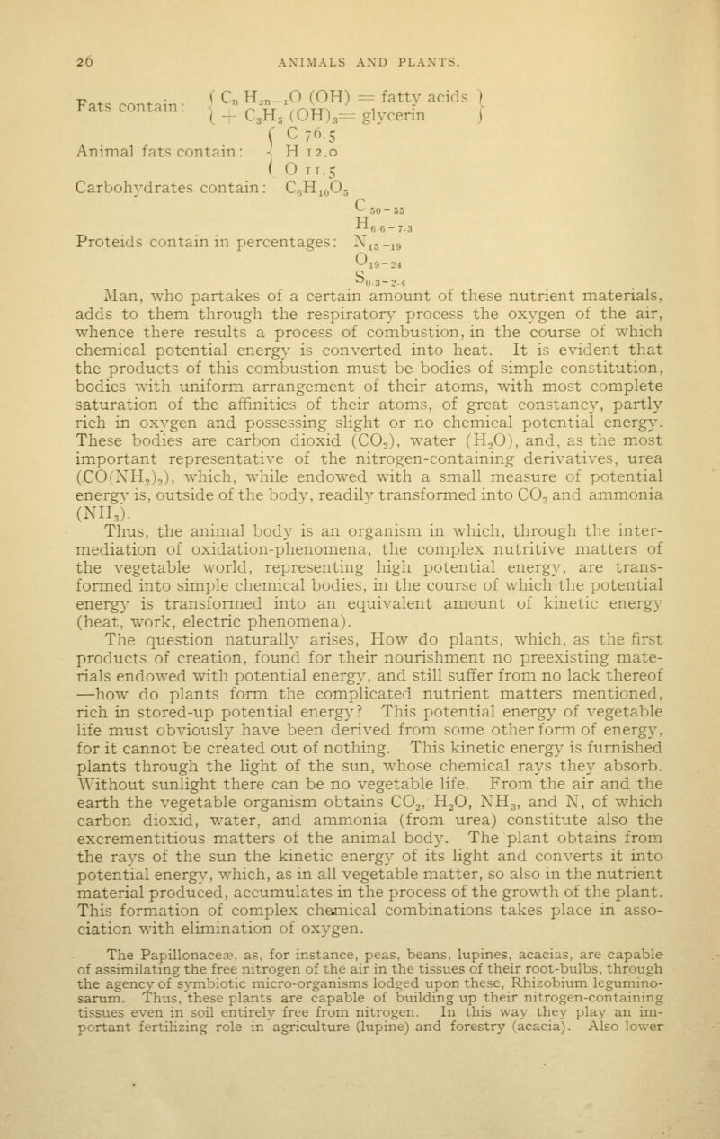 Fats contain • '' ^ ^—^^ ^^^^ ^ ^^^ ^^' I rats contain. ^ _ ^^jj_ (0H)3=- glycerin | f C76.5 Animal fats contain: - H 12.0 (On.5 Carbohydrates contain: CgHioOj *-^ 50-55 -•^e.6-7-3 Proteids contain in percentages: Xij-ig 0,9-2, Man, who partakes of a certain amount of these nutrient materials, adds to them through the respiratory process the oxygen of the air, whence there results a process of combustion, in the course of which chemical potential energy is converted into heat. It is evident that the products of this combustion must be bodies of simple constitution, bodies with uniform arrangement of their atoms, with most complete saturation of the affinities of their atoms, of great constancy, partly rich in oxygen and possessing slight or no chemical potential energy. These bodies are carbon dioxid (CO2), water (H2O), and, as the most important representative of the nitrogen-containing derivatives, urea (COCXH,),), which, while endowed with a small measure of potential energv is, outside of the bodv, readily transformed into CO, and ammonia (NH,). Thus, the animal body is an organism in which, through the inter- mediation of oxidation-phenomena, the coinplex nutritive matters of the vegetable world, representing high potential energy, are trans- formed into simple chemical bodies, in the course of which the potential energy is transformed into an equivalent amount of kinetic energy (heat, work, electric phenomena). The question naturally arises, How do plants, which, as the first products of creation, found for their nourishment no preexisting mate- rials endowed with potential energy, and still suffer from no lack thereof —how do plants form the complicated nutrient matters mentioned, rich in stored-up potential energy? This potential energy of vegetable life must obviously have been derived from some other form of energy, for it cannot be created out of nothing. This kinetic energy is furnished plants through the light of the sun, whose chemical rays they absorb. Without sunlight there can be no vegetable life. From the air and the earth the vegetable organism obtains COj, HjO, NH3, and N, of which carbon dioxid, water, and ammonia (from urea) constitute also the excrementitious matters of the animal body. The plant obtains from the rays of the sun the kinetic energy of its light and converts it into potential energy, which, as in all vegetable matter, so also in the nutrient material produced, accumulates in the process of the growth of the plant. This formation of complex chejnical combinations takes place in asso- ciation with elimination of oxygen. The Papillonacea^, as, for instance, peas, beans, lupines, acacias, are capable of assimilating the free nitrogen of the air in the tissues of their root-bulbs, through the agency of sj^mbiotic micro-organisms lodged upon these, Rhizobium legumino- sarum. Thus, these plants are capable of building up their nitrogen-containing tissues even in soil entirely free from nitrogen. In this way they play an im- portant fertilizing role in agriculture (lupine) and forestry (acacia). Also lower