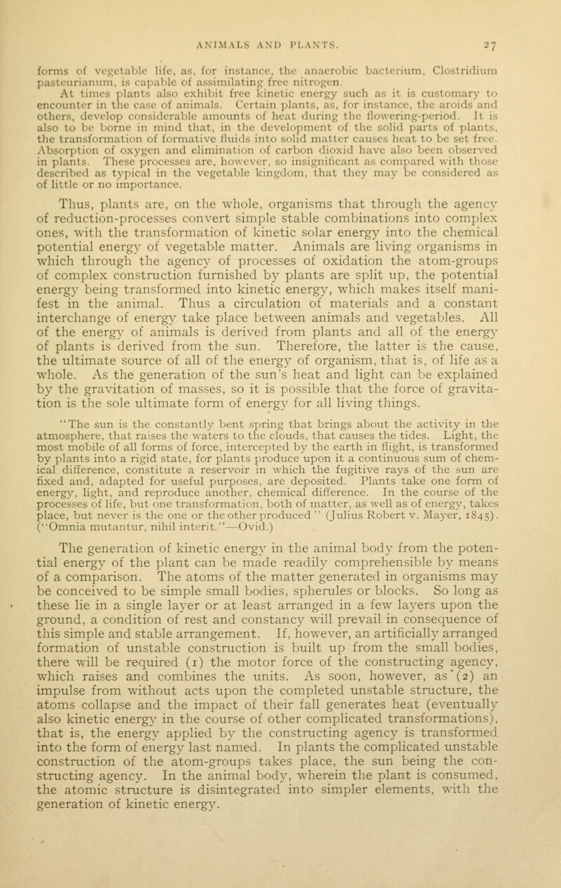 forms of vcsctablo life, as, for instance, the anaerobic bacterium, Clostridium pasteurianum, is capal>le of assimilating^ free nitrogen. At times plants also exhibit free kinetic energy such as it is customary to encounter in the case of animals. Certain plants, as, for instance, the aroids and others, develop considerable amounts of heat during the llowering-period. It is also to be borne in mind that, in the development of the solid parts of plants, the transformation of formative lluids into solid matter causes heat to be set free. Absorption of oxygen and elimination of carbon dioxid have also been observed in plants. These processes are, however, so insignificant as compared with those described as typical in the vegetable kingdom, that they may be considered as of little or no importance. Thus, plants are, on the whole, organisms that through the agency of reduction-processes convert simple stable combinations into complex ones, with the transformation of kinetic solar energy into the chemical potential energy of vegetable matter. Animals are living organisms in which through the agency of processes of oxidation the atom-groups of complex construction furnished by plants are split up, the potential energy being transformed into kinetic energy, which makes itself mani- fest in the animal. Thus a circulation of materials and a constant interchange of energ}'' take place between animals and vegetables. All of the energy of animals is derived from plants and all of the energy of plants is derived from the sun. Therefore, the latter is the cause, the ultimate source of all of the energy of organism, that is, of life as a whole. As the generation of the sun's heat and light can be explained by the gravitation of masses, so it is possible that the force of gravita- tion is the sole ultimate form of energy for all living things. The sun is the constantly bent spring that brings about the activity in the atmosphere, that raises the waters to the clouds, that causes the tides. Light, the most mobile of all forms of force, intercepted by the earth in flight, is transformed by plants into a rigid state, for plants produce upon it a continuous sum of chem- ical difference, constitute a reservoir in which the fugitive rays of the sun are faxed and, adapted for useful purposes, are deposited. Plants take one form of energ}^ light, and reproduce another, chemical difference. In the course of the processes of life, but one transformation, both of matter, as well as of energy, takes place, but never is the one or the other produced  (Julius Robert v. Mayer, 1845). (Omnia mutantur, nihil interit.—Ovid.) The generation of kinetic energy in the animal body from the poten- tial energy of the plant can be made readily comprehensible by means of a comparison. The atoms of the matter generated in organisms may be conceived to be simple small bodies, spherules or blocks. So long as these lie in a single layer or at least arranged in a few layers upon the ground, a condition of rest and constanc}'' will prevail in consequence of this simple and stable arrangement. If, however, an artificially arranged formation of unstable construction is built up from the small bodies, there will be required (i) the motor force of the constructing agency, which raises and combines the units. As soon, however, as'(2) an impulse from without acts upon the completed unstable structure, the atoms collapse and the impact of their fall generates heat (eventually also kinetic energy in the course of other complicated transformations), that is, the energy applied by the constructing agency is transformed into the form of energy last named. In plants the complicated unstable construction of the atom-groups takes place, the sun being the con- structing agency. In the animal body, wherein the plant is consumed, the atomic structure is disintegrated into simpler elements, with the generation of kinetic energy.