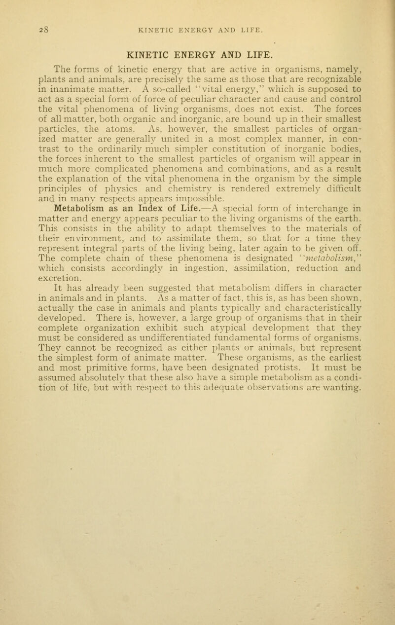 KINETIC ENERGY AND LIFE. The forms of kinetic energy that are active in organisms, namely, plants and animals, are precisely the same as those that are recognizable in inanimate matter. A so-called, vital energy, which is supposed to act as a special form of force of peculiar character and cause and control the vital phenomena of living organisms, does not exist. The forces of all matter, both organic and inorganic, are bound up in their smallest particles, the atoms. As, however, the smallest particles of organ- ized matter are generally united in a most complex manner, in con- trast to the ordinarily much simpler constitution of inorganic bodies, the forces inherent to the smallest particles of organism will appear in much more complicated phenomena and combinations, and as a result the explanation of the vital phenomena in the organism by the simple principles of physics and chemistry is rendered extremely difficult and in many respects appears impossible. Metabolism as an Index of Life.—A special form of interchange in matter and energy appears peculiar to the living organisms of the earth. This consists in the ability to adapt themselves to the materials of their environment, and to assimilate them, so that for a time they represent integral parts of the living being, later again to be given off. The complete chain of these phenomena is designated metabolism, which consists accordingly in ingestion, assimilation, reduction and excretion. It has already been suggested that metabolism differs in character in animals and in plants. As a matter of fact, this is, as has been shown, actually the case in animals and plants typically and characteristically developed. There is, however, a large group of organisms that in their complete organization exhibit such atypical development that they must be considered as undift'erentiated fundamental forms of organisms. They cannot be recognized as either plants or animals, but represent the simplest form of animate matter. These organisms, as the earliest and most primitive forms, h.ave been designated protists. It must be assumed absolutely that these also have a simple metabolism as a condi- tion of life, but with respect to this adequate observations are wanting.
