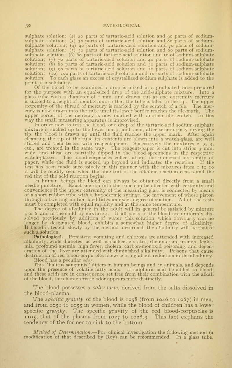 sulphate solution; (2) 20 parts of tartaric-acid solution and 90 parts of sodium- sulphate solution; (3) 30 parts of tartaric-acid solution and So parts of sodium- sulphate solution; (4) 40 parts of tartaric-acid solution and 70 parts of sodium- sulphate solution; (5) 50 parts of tartaric-acid solution and 60 parts of sodium- sulphate solution; (6) 60 parts of tartaric-acid solution and 50 of sodium-sulphate solution; (7) 70 parts of tartaric-acid solution and 40 parts of sodium-sulphate solution; (8) 80 parts of tartaric-acid solution and 30 parts of sodium-sulphate solution; (9) 90 parts of tartaric-acid solution and 20 parts of sodium-sulphate solution; (10) 100 parts of tartaric-acid solution and 10 parts of sodium-sulphate solution. To each glass an excess of crystallized sodium sulphate is added to the point of insolubility. Of the blood to be examined i drop is mixed in a graduated tube prepared for the purpose with an equal-sized drop of the acid-sulphate mixture. Into a glass tube with a diameter of i mm. and drawn out at one extremity mercury is sucked to a height of about 8 mm. so that the tube is filled to the tip. The upper extremity of the thread of mercury is marked by the scratch of a file. The mer- cury is now drawn into the tube until its lower border reaches the file-mark. The upper border of the mercury is now marked with another file-scratch. In this way the small measuring apparatus is improvised. In order now to test the blood, one drop of the tartaric-acid sodium-sulphate mixture is sucked up to the lower mark, and then, after scrupulously drying the tip, the blood is drawn up until the fluid reaches the upper mark. After again cleansing the tip of the tube its contents are blown into a watch-glass, are well stirred and then tested with reagent-paper. Successively the mixtures 2, 3, 4, etc., are treated in the same way. The reagent-paper is cut into strips 3 mm. wide, and these are partially dipped in the blood-specimens in the respective watch-glasses. The blood-corpuscles collect about the immersed extremity of paper, while the fluid is sucked up beyond and indicates the reaction. If the test has been made successively in this manner with the mixtures from i to 10 it will be readil}^ seen when the blue tint of the alkaline reaction ceases and the red tint of the acid reaction begins. In human beings the blood can always be obtained directly from a small needle-pvxncture. Exact suction into the tube can be effected with certainty and convenience if the upper extremity of the measuring glass is connected b}- means of a short rubber tube with a hypodermic syringe, the movement of whose piston through a twisting motion facilitates an exact degree of suction. All of the tests must be completed with equal rapidity and at the same temperature. The degree of alkalinity in the adult will in general be satisfied by mixture 5 or 6, and m the child by mixture 4. If all parts of the blood are uniformly dis- solved previously by addition of water this solution, which obviously can no longer be designated blood, exhibits a somewhat higher degree of alkalinity. If blood is tested slowly by the method described the alkalinity will be that of stich a solution. Pathological.—Persistent vomiting and chlorosis are attended with increased alkalinity, while diabetes, as well as cachectic states, rheumatism, uremia, leuke- mia, profound anemia, high fever, cholera, carbon-monoxid poisoning, and degen- eration of the liver are attended with diminished alkalinity. Poisons that cause destruction of red blood-corpuscles likewise bring about reduction in the alkalinity. Blood has a peculiar odi>r. This halitus sanguinis differs in human beings and in animals, and depends upon the presence of volatile fatty acids. If sulphuric acid be added to blood, and these acids are in consequence set free from their combination with the alkali of the bloo'd, the characteristic odor appears more distinctly. The blood possesses a salty taste, derived from the salts dissolved in the blood-plasma. The specific gravity of the blood is 1058 (from 1046 to 1067) in men, and from 1051 to 1055 in women, while the blood of children has a lower specific gravity. The specific gravity of the red blood-corpuscles is 1105, that of the plasma from 1027 to 1028.3. This fact explains the tendency of the former to sink to the bottom. Method of Determination.—For clinical investigation the following method (a modification of that described by Roy) can be recommended. In a glass tube,