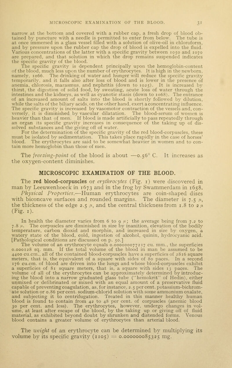 narrow at the bottom and covered with a rubber cap, a fresh drop of blood ob- tained by puncture with a needle is permitted to enter from below. The tube is at once immersed in a glass vessel lilled with a solution of olive-oil in chloroform, and by pressure upon the rubber cap the drop of blood is expelled into the fluid. Various concentrations of the latter with a specific gravity between 1050 and 1070 are prepared, and that solution in which the drop remains suspended indicates the specific gravity of the blood. The specific gravity is dependent principally upon the hemoglobin-content of the blood, much less upon the number of erythrocytes. It is high in the newborn, namely, 1066. The drinking of water and hunger will reduce the specific gravity temporarily, and it falls also after loss of blood and is lower in the presence of aneinia, chlorosis, marasmus, and nephritis (down to 1025). It is increased by thirst, the digestion of solid food, by sweating, acute loss of water through the intestines and the kidneys, as well as cyanotic stasis (down to 1068). The entrance of an increased amount of salts into the blood is shortly followed by dilution, while the salts of the biliary acids, on the other hand, exert a concentrating infiuence. The specific gravity is increased by vasomotor contraction of the vessels and, con- versely, it is diininished by vascular dilatation. The blood-serum of women is heavier than that of men. If blood is made artificially to pass repeatedly through an organ its specific gravity increases in consequence of the taking up of dis- solved substances and the giving off of water. For the determination of the specific gravity of the red blood-corpuscles, these must be isolated by sedimentation. This takes place rapidly in the case of horses' blood. The erythrocytes are said to be somewhat heavier in women and to con- tain more hemoglobin than those of men. The freezing-point of the blood is about —0.56° C. It increases as the oxygen-content diminishes. MICROSCOPIC EXAMINATION OF THE BLOOD. The red blood-corpuscles or erythrocytes (Fig. i) were discovered in man by Leeuwenhoeck in 1673 and in the frog by Swammerdam in 1658. Physical Properties.—Human erythrocytes are coin-shaped discs with biconcave surfaces and rounded margins. The diameter is 7.5 /j., the thickness of the edge 2.5 ,a, and the central thickness from 1.8 to 2,« (Fig. 1). In health the diameter varies from 6 to 9 //; the average being from 7.2 to 7.8 It. The corpuscles are diminished in size by inanition, elevation of the bodily temperature, carbon dioxid and morphin, and increased in size by oxygen, a watery state of the blood, cold, ingestion of alcohol, quinin, hydrocyanic acid. [Pathological conditions are discussed on p. 50.] The volume of an erythrocyte equals 0.000000077217 cu. mm., the superficies 0.000128 sq. mm. If the total volume of the blood in man be assumed to be 4400 cu.cm., all of the contained blood-corpuscles have a superficies of 2816 square meters, that is, the equivalent of a square with sides of 80 paces. In a second 176 cu.cm. of blood are driven into the lungs and whose blood-corpuscles exhibit a superficies of 81 square meters, that is, a square with sides 13 paces. The volume of all of the erythrocytes can be approximately determined by introduc- ing the blood into a narrow graduated glass tube (hemokrit of Hedin), either unmixed or defibrinated or mixed with an equal amount of a preservative fluid capable of preventing coagulation, as, for instance, 2.5 percent, potassium-bichrom- ate solution or 0.S6 percent, sodium-chlorid solution with some ammonium oxalate, and subjecting it to centrifugation. Treated in this manner healthy human blood is found to contain from 42 to 48 per cent, of corpuscles (anemic blood 30 per cent, and less). The erythrocytes, however, undergo changes in vol- ume, at least after escape of the blood, by the taking up or giving off of fluid material, as exhibited beyond doubt by shrunken and distended forms. Venous blood contains a greater volume of erythrocytes than arterial blood. The iveight of an erythrocyte can be determined by multiplying its volume by its specific gravity (1105) ^ 0.000000085325 mg.