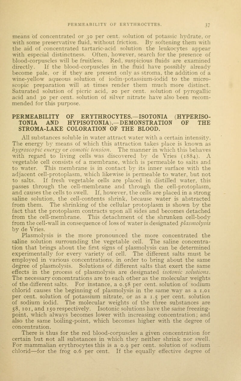 means of concentrated or 30 per cent, solution of potassic hydrate, or with some preservative fluid, without friction. By softening them with the aid of concentrated tartaric-acid solution the leukocytes appear with especial distinctness. Often, however, search for the presence of blood-corpuscles will be fruitless. Red, suspicious fluids are examined directly. If the blood-corpuscles in the fluid have possibly already become pale, or if they are present only as stroma, the addition of a wine-yellow aqueous solution of iodin-potassium-iodid to the micro- scopic preparation will at times render them much more distinct. Saturated solution of picric acid, 20 per cent, solution of pyrogallic acid and 30 per cent, solution of silver nitrate have also been recom- mended for this purpose. PERMEABILITY OF ERYTHROCYTES.—ISOTONIA (HYPERISO- TONIA AND HYPISOTONIA).—DEMONSTRATION OF THE STROMA-LAKE COLORATION OF THE BLOOD. All substances soluble in water attract water with a certain intensity. The energy by means of which this attraction takes place is known as hygroscopic energy or osmotic tension. The manner in which this behaves with regard to living cells was discovered by de Vries (1884). A vegetable cell consists of a membrane, which is permeable to salts and to water. This membrane is in contact by its inner surface with the adjacent cell-protoplasm, which likewise is permeable to water, but not to salts. If fresh vegetable cells are placed in distilled water, this passes through the cell-membrane and through the cell-protoplasm, and causes the cells to swell. If, however, the cells are placed in a strong saline solution, the cell-contents shrink, because water is abstracted from them. The shrinking of the cellular protoplasm is shown by the fact that the protoplasm contracts upon all sides and becomes detached from the cell-membrane. This detachment of the shrunken cell-body from the cell-wall in consequence of loss of water is designated plasmolysis by de Vries. Plasmolysis is the more pronounced the more concentrated the saline solution surrounding the vegetable cell. The saline concentra- tion that brings about the first signs of plasmolysis can be determined experimentally for every variety of cell. The different salts must be employed in various concentrations, in order to bring about the same degree of plasmolysis. Solutions of difterent salts that exert the same effects in the process of plasmolysis are designated isotonic solutions. The necessary concentrations are to e^ch other as the molecular weights of the different salts. For instance, a 0.58 per cent, solution of sodium chlorid causes the beginning of plasmolysis in the same way as a i.oi per cent, solution of potassium nitrate, or as a 1.5 per cent, solution of sodium iodid. The molecular weights of the three substances are 58, loi, and 150 respectively. Isotonic solutions have the same freezing- point, which always becomes lower with increasing concentration; and also the same boiling-point, which becomes higher with the degree of concentration. There is thus for the red blood-corpuscles a given concentration for certain but not all substances in which they neither shrink nor swell. For mammalian erythrocytes this is a 0.9 per cent, solution of sodium chlorid—for the frog 0.6 per cent. If the equally effective degree of