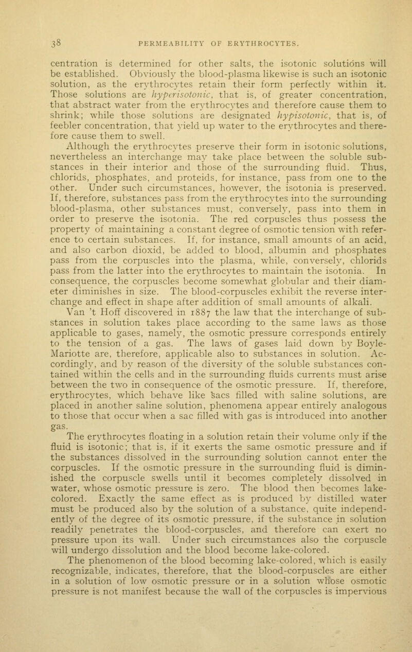 centration is determined for other salts, the isotonic solutions will be established. Obviously the blood-plasma likewise is such an isotonic solution, as the erythrocytes retain their form perfectly within it. Those solutions are hypcrisotonic, that is, of greater concentration, that abstract water from the erythrocytes and therefore cause them to shrink; while those solutions are designated hypisotonic, that is, of feebler concentration, that yield up water to the erythrocytes and there- fore cause them to swell. Although the erythrocytes preserve their form in isotonic solutions, nevertheless an interchange may take place between the soluble sub- stances in their interior and those of the surrounding fluid. Thus, chlorids, phosphates, and proteids, for instance, pass from one to the other. Under such circumstances, however, the isotonia is preserved. If, therefore, substances pass from the erythrocytes into the surrounding blood-plasma, other substances must, conversely, pass into them in order to preserve the isotonia. The red corpuscles thus possess the property of maintaining a constant degree of osmotic tension with refer- ence to certain substances. If, for instance, small amounts of an acid, and also carbon dioxid, be added to blood, albumin and phosphates pass from the corpuscles into the plasma, while, conversely, chlorids pass from the latter into the erythrocytes to maintain the isotonia. In consequence, the corpuscles become somewhat globular and their diam- eter diminishes in size. The blood-corpuscles exhibit the reverse inter- change and effect in shape after addition of small amounts of alkali. Van 't Hoff discovered in 1887 the law that the interchange of sub- stances in solution takes place according to the same laws as those applicable to gases, namely, the osmotic pressure corresponds entirely to the tension of a gas. The laws of gases laid down by Boyle- Mariotte are, therefore, applicable also to substances in solution. Ac- cordingly, and by reason of the diversity of the soluble substances con- tained within the cells and in the surrounding fluids currents must arise between the two in consequence of the osmotic pressure. If, therefore, erythrocytes, which behave like 'sacs filled with saline solutions, are placed in another saline solution, phenomena appear entirely analogous to those that occur when a sac filled with gas is introduced into another gas. The er^^throcytes floating in a solution retain their volume only if the fluid is isotonic; that is, if it exerts the same osmotic pressure and if the substances dissolved in the surrounding solution cannot enter the corpuscles. If the osmotic pressure in the surrounding fluid is dimin- ished the corpuscle swells until it becomes completely dissolved in water, whose osmotic pressure is zero. The blood then becomes lake- colored. Exactly the same effect as is produced by distilled water must be produced also by the solution of a substance, quite independ- ently of the degree of its osmotic pressure, if the substance in solution readily penetrates the blood-corpuscles, and therefore can exert no pressure upon its wall. Under such circumstances also the corpuscle will undergo dissolution and the blood become lake-colored. The phenomenon of the blood becoming lake-colored, which is easily recognizable, indicates, therefore, that the blood-corpuscles are either in a solution of low osmotic pressure or in a solution whose osmotic pressure is not manifest because the wall of the corpuscles is impervious