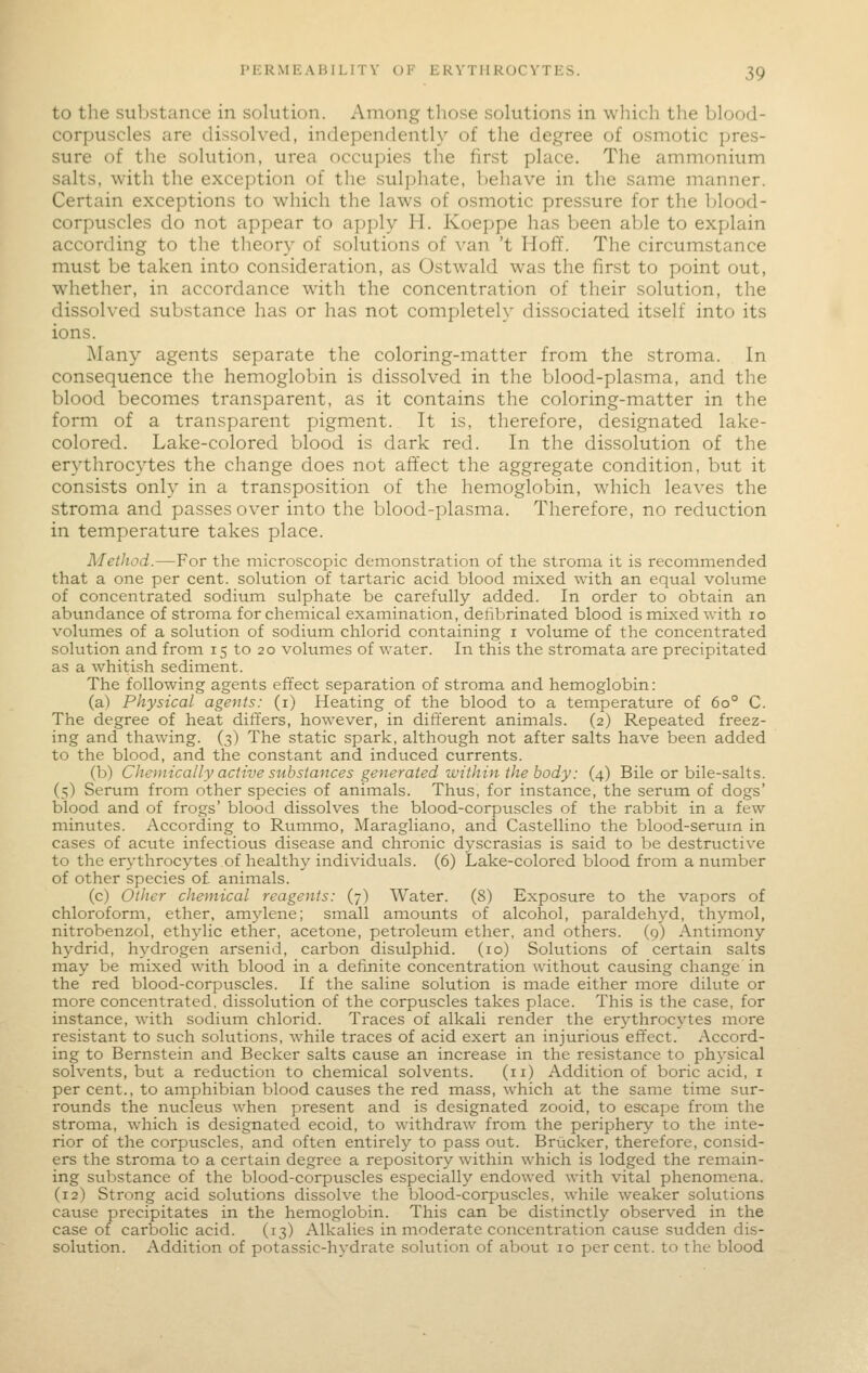 to the substance in sokition. Among those solutions in wliich the blood- corpuscles are dissolved, independently of the degree of osmotic pres- sure of the solution, urea occupies the first place. The ammonium salts, with the exception of the sulphate, behave in the same manner. Certain exceptions to which the laws of osmotic pressure for the Ijlood- corpuscles do not appear to apply H. Koeppe has been able to explain according to the theory of solutions of van 't Hoff. The circumstance must be taken into consideration, as Ostwald was the first to point out, whether, in accordance with the concentration of their solution, the dissolved substance has or has not completely dissociated itself into its ions. Many agents separate the coloring-matter from the stroma. In consequence the hemoglobin is dissolved in the blood-plasma, and the blood becomes transparent, as it contains the coloring-matter in the form of a transparent pigment. It is, therefore, designated lake- colored. Lake-colored blood is dark red. In the dissolution of the erythrocytes the change does not affect the aggregate condition, but it consists only in a transposition of the hemoglobin, which leaves the stroma and passes over into the blood-plasma. Therefore, no reduction in temperature takes place. Method.—For the microscopic demonstration of the stroma it is recommended that a one per cent, solution of tartaric acid blood mixed with an equal volume of concentrated sodium sulphate be carefully added. In order to obtain an abundance of stroma for chemical examination, dehbrinated blood is mixed with 10 volumes of a solution of sodium chlorid containing i volume of the concentrated solution and from 15 to 20 volumes of water. In this the stromata are precipitated as a whitish sediment. The following agents effect separation of stroma and hemoglobin: (a) Physical agents: (i) Heating of the blood to a temperature of 60° C. The degree of heat differs, however, in different animals. (2) Repeated freez- ing and thawing. (3) The static spark, although not after salts have been added to the blood, and the constant and induced currents. (b) Chemically active substances generated within the body: (4) Bile or bile-salts. (5) Serum from other species of animals. Thus, for instance, the serum of dogs' blood and of frogs' blood dissolves the blood-corpuscles of the rabbit in a few minutes. According to Rvimmo, Maragliano, and Castellino the blood-serum in cases of acute infectious disease and chronic dyscrasias is said to be destructive to the erythrocytes of healthy individuals. (6) Lake-colored blood from a number of other species of animals. (c) Other chemical reagents: (7) Water. (8) Exposure to the vapors of chloroform, ether, amylene; small amounts of alcohol, paraldehyd, thymol, nitrobenzol, ethylic ether, acetone, petroleum ether, and others. (9) Antimony hydrid, hydrogen arsenid, carbon disulphid. (10) Solutions of certain salts may be mixed with blood in a definite concentration without causing change in the red blood-corpuscles. If the saline solution is made either more dilute or more concentrated, dissolution of the corpuscles takes place. This is the case, for instance, with sodium chlorid. Traces of alkali render the erj^throcytes more resistant to such solutions, Avhile traces of acid exert an injurious effect. Accord- ing to Bernstein and Becker salts cause an increase in the resistance to physical solvents, but a reduction to chemical solvents. (11) Addition of boric acid, i per cent., to amphibian blood causes the red mass, which at the same time sur- rounds the nucleus when present and is designated zooid, to escape from the stroma, which is designated ecoid, to withdraw from the periphery to the inte- rior of the corpuscles, and often entirelj^ to pass out. Brucker, therefore, consid- ers the stroma to a certain degree a repository within which is lodged the remain- ing substance of the blood-corpuscles especially endowed with vital phenomena. (12) Strong acid solutions dissolve the blood-corpuscles, while weaker solutions cause precipitates in the hemoglobin. This can be distinctly observed in the case of carbolic acid. (13) Alkalies in moderate concentration cause sudden dis- solution. Addition of potassic-hydrate solution of about 10 per cent, to the blood