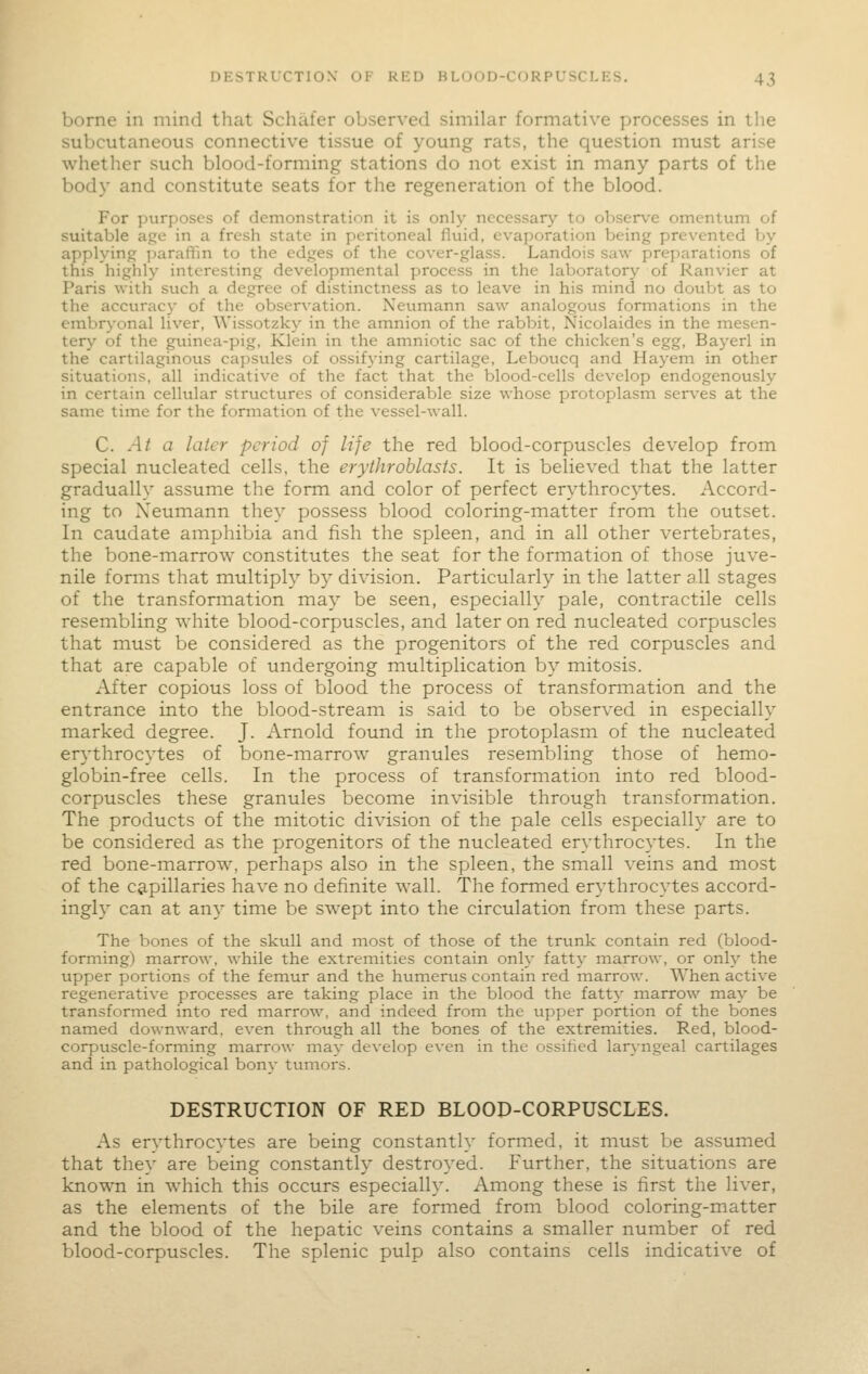 borne in mind that Schafer observed similar formative processes in the subcutaneous connective tissue of young rats, the question must arise whether such blood-forming stations do not exist in many parts of the body and constitute seats for tlie regeneration of the blood. For purposes of demonstration it is only necessary to observe omentum of suitable agje in a fresh state in peritoneal fluid, evaporation being prevented by applying ]iaraffin to the edges of the cover-glass. Landois saw preparations of this highly interesting developmental process in the laboratory of Ranvier at Paris with such a degree of distinctness as to leave in his mind no doubt as to the accuracy of the observation. Neumann saw analogous formations in the einbrj-onal liver, Wissotzky in the amnion of the rabbit, Nicolaides in the mesen- tery of the guinea-pig, Klein in the amniotic sac of the chicken's egg, Bayerl in the cartilaginous capsules of ossifying cartilage, Leboucq and Hayem in other situations, all indicative of the fact that the blood-cells develop endogenously in certain cellular structures of considerable size whose protoplasm serves at the same time for the formation of the vessel-wall. C. -4/ a later period of life the red blood-corpuscles develop from special nucleated cells, the erythroblasts. It is believed that the latter gradually assume the form and color of perfect erythrocytes. Accord- ing to Neumann they possess blood coloring-matter from the outset. In caudate amphibia and fish the spleen, and in all other vertebrates, the bone-marrow constitutes the seat for the formation of those juve- nile forms that multiply by division. Particularly in the latter all stages of the transformation may be seen, especially pale, contractile cells resembling white blood-corpuscles, and later on red nucleated corpuscles that must be considered as the progenitors of the red corpuscles and that are capable of undergoing multiplication by mitosis. After copious loss of blood the process of transformation and the entrance into the blood-stream is said to be observed in especially marked degree. J. Arnold found in the protoplasm of the nucleated erythrocytes of bone-marrow granules resembling those of hemo- globin-free cells. In the process of transformation into red blood- corpuscles these granules become invisible through transformation. The products of the mitotic division of the pale cells especially are to be considered as the progenitors of the nucleated erythrocytes. In the red bone-marrow, perhaps also in the spleen, the small veins and most of the c&pillaries have no definite wall. The formed erythrocytes accord- ingly can at any time be swept into the circulation from these parts. The bones of the skull and most of those of the trunk contain red (blood- forming) marrow, while the extremities contain only fatty marrow, or only the upper portions of the femur and the humerus contain red inarrow. When active regenerative processes are taking place in the blood the fatty marrow may be transformed into red marrow, and indeed from the upper portion of the bones named downward, even through all the bones of the extremities. Red, blood- corpuscle-forming marrow may develop even in the ossified lar\-ngeal cartilages and in pathological bony tumors. DESTRUCTION OF RED BLOOD-CORPUSCLES. As erythrocytes are being constantly formed, it must be assumed that they are being constantly destroyed. Further, the situations are known in which this occurs especially. Among these is first the liver, as the elements of the bile are formed from blood coloring-matter and the blood of the hepatic veins contains a smaller number of red blood-corpuscles. The splenic pulp also contains cells indicative of