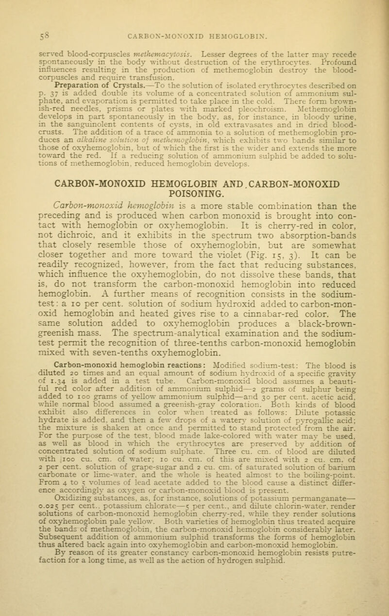 served blood-corpuscles meiliemacytosis. Lesser degrees of the latter may recede spontaneously in the body without destruction of the er^-throcytes. Profound influences resulting in the production of methemoglobin destroy the blood- corpuscles and require transfusion. Preparation of Crystals.—To the solution of isolated er\-throcytes described on p. 37 is added double its volume of a concentrated solution of ammonium sul- phate, and evaporation is permitted to take place in the cold. There form brown- ish-red needles, prisms or plates with marked pleochroism. Methemoglobin develops in part spontaneously in the body, as, for instance, in bloody urine, in the sanguinolent contents of cysts, in old extravasates and in dried blood- crusts. The addition of a trace of ammonia to a solution of methemoglobin pro- duces an alkaline solution of methemoglobin, which exhibits two bands similar to those of oxyhemoglobin, but of which the first is the wider and extends the more toward the red. If a reducing solution of ammonium sulphid be added to solu- tions of methemoglobin, reduced hemoglobin develops. CARBON-MONOXID HEMOGLOBIN AND CARBON-MONOXID POISONING. Carhon-monoxid liemoglohin is a more stable combination than the preceding and is produced when carbon monoxid is brought into con- tact with hemoglobin or oxyhemoglobin. It is cherr^^-red in color, not dichroic, and it exhibits in the spectrum two absorption-bands that closely resemble those of oxyhemoglobin, but are somewhat closer together and more toward the violet (Fig. 15, 3). It can be readily recognized, however, from the fact that reducing substances, which influence the oxyhemoglobin, do not dissolve these bands, that is, do not transform the carbon-monoxid hemoglobin into reduced hemoglobin. A further means of recognition consists in the sodium- test: a 10 per cent, solution of sodium hydroxid added to carbon-mon- oxid hemoglobin and heated gives rise to a cinnabar-red color. The same solution added to oxyhemoglobin produces a black-brown- greenish mass. The spectrum-analytical examination and the sodium- test permit the recognition of three-tenths carbon-monoxid hemoglobin mixed with seven-tenths oxyhemoglobin. Carbon-monoxid hemoglobin reactions: Modified sodium-test: The blood is diluted 20 times and an equal amount of sodium hydroxid of a specific gravity of 1.34 is added in a test tube. Carbon-monoxid blood assiimes a beauti- ful red color after addition of ammonium sulphid—2 grams of sulphur being added to 100 grams of yeUow ammonium sulphid—and 30 per cent, acetic acid, while normal blood assumed a greenish-gray coloration. Both kinds of blood exhibit also difierences in color when treated as follows; Dilute potassic hydrate is added, and then a few drops of a watery- solution of pyrogallic acid; the mixture is shaken at once and permitted to stand protected from the air. For the purpose of the test, blood made lake-colored with water mav be used, as well as blood in which the erythrocytes are preser\-ed bv addition of concentrated solution of sodium sulphate. Three cu. cm. of blood are diluted with 100 cu. cm. of water; 10 cu. cm. of this are mixed with 2 cu. cm. of 2 per cent, solution of grape-sugar and 2 cu. cm. of saturated solution of barium carbonate or Ume-water. and the whole is heated almost to the boihng-point. From 4 to 5 volumes of lead acetate added to the blood cause a distinct differ- ence accordingly as oxygen or carbon-monoxid blood is present. Oxidizing substances, as, for instance, solutions of potassium permanganate— 0.025 per cent., potassium chlorate—5 per cent., and dilute chlorin-water. render solutions of carbon-monoxid hemoglobin cherr>'-red, while they render solutions of oxyhemoglobin pale yellow. Both varieties of hemoglobin thus treated acquire the bands of methemoglobin, the carbon-monoxid hemoglobin considerably later. Subsequent addition of ammonium stdphid transforms the forms of hemoglobin thus altered back again into oxyhemoglobin and carbon-monoxid hemoglobin. By reason of its greater constancy carbon-monoxid hemoglobin resists putre- faction for a long time, as well as the action of hydrogen sulphid.