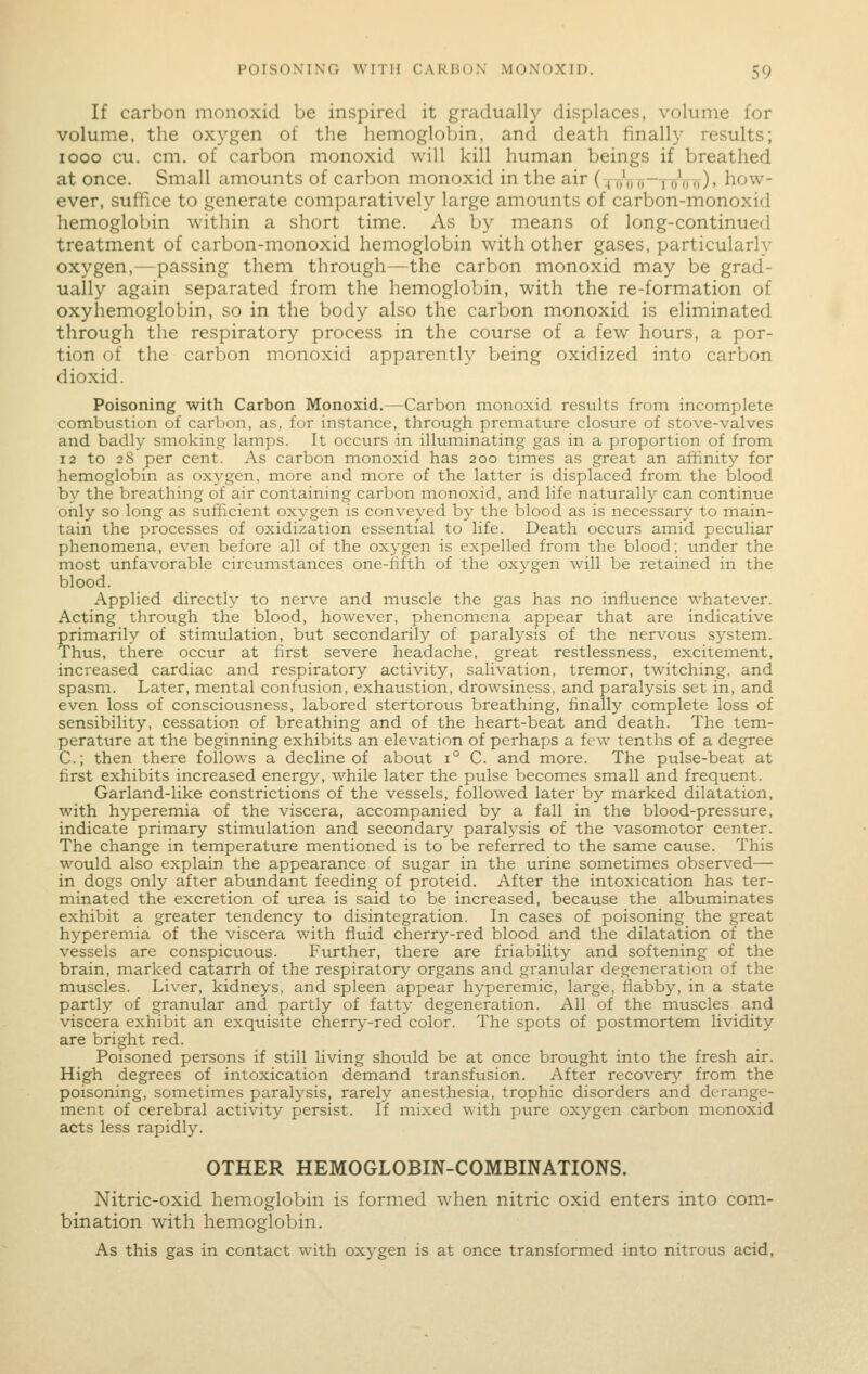 If carbon monoxid be inspired it gradually displaces, volume for volume, the oxygen of the hemoglobin, and death finally results; looo cu. cm. of carbon monoxid will kill human beings if breathed at once. Small amounts of carbon monoxid in the air (tt/ttt)—nrTiTf). how- ever, suffice to generate comparatively large amounts of carbon-monoxid hemoglobin within a short time. As by means of long-continued treatment of carbon-monoxid hemoglobin with other gases, particularly oxygen,—passing them through—the carbon monoxid may be grad- ually again separated from the hemoglobin, with the re-formation of oxyhemoglobin, so in the body also the carbon monoxid is eliminated through the respiratory process in the course of a few hours, a por- tion of the carbon monoxid apparently being oxidized into carbon dioxid. Poisoning with Carbon Monoxid.—Carbon monoxid results from incomplete combustion of carbon, as, for instance, tlirough premature closure of stove-valves and badly smoking lamps. It occurs in illuminating gas in a proportion of from 12 to 28 per cent. As carbon monoxid has 200 times as great an affinity for hemoglobin as oxygen, more and more of the latter is displaced from the blood by the breathing of air containing carbon monoxid, and life naturally can continue only so long as sufficient oxygen is conveyed by the blood as is necessary to main- tain the processes of oxidization essential to life. Death occurs amid peculiar phenomena, even before all of the oxygen is expelled froni the blood; under the most unfavorable circumstances one-fifth of the oxygen will be retained in the blood. Applied directly to nerve and muscle the gas has no influence whatever. Acting through the blood, however, phenomena appear that are indicative primarily of stimulation, but secondarily of paralysis of the nervous system. Thus, there occur at first severe headache, great restlessness, excitement, increased cardiac and respiratory activity, salivation, tremor, twitching, and spasm. Later, mental confusion, exhaustion, drowsiness, and paralysis set in, and even loss of consciousness, labored stertorous breathing, finally complete loss of sensibility, cessation of breathing and of the heart-beat and death. The tem- perature at the beginning exhibits an elevation of perhaps a few tenths of a degree C; then there follows a decline of about 1° C. and more. The pulse-beat at first exhibits increased energy, while later the pulse becomes small and frequent. Garland-like constrictions of the vessels, followed later by marked dilatation, with hyperemia of the viscera, accompanied by a fall in the blood-pressure, indicate primary stimulation and secondary paralysis of the vasomotor center. The change in temperature mentioned is to be referred to the same cause. This would also explain the appearance of sugar in the urine sometimes observed— in dogs only after abundant feeding of proteid. After the intoxication has ter- minated the excretion of urea is said to be increased, because the albuminates exhibit a greater tendency to disintegration. In cases of poisoning the great hyperemia of the viscera with fluid cherry-red blood and the dilatation of the vessels are conspicuous. Further, there are friability and softening of the brain, marked catarrh of the respiratory organs and granular degeneration of the muscles. Liver, kidneys, and spleen appear hyperemic, large, flabby, in a state partly of granular and partly of fatty degeneration. All of the muscles and viscera exhibit an exquisite cherry-red color. The spots of postmortem lividity are bright red. Poisoned persons if still living should be at once brought into the fresh air. High degrees of intoxication demand transfusion. After recovery from the poisoning, sometimes paralysis, rarely anesthesia, trophic disorders and derange- ment of cerebral activity persist. If mixed with pure oxygen carbon monoxid acts less rapidly. OTHER HEMOGLOBIN-COMBINATIONS. Nitric-oxid hemoglobin is formed when nitric oxid enters into com- bination with hemoglobin. As this gas in contact with oxygen is at once transformed into nitrous acid.