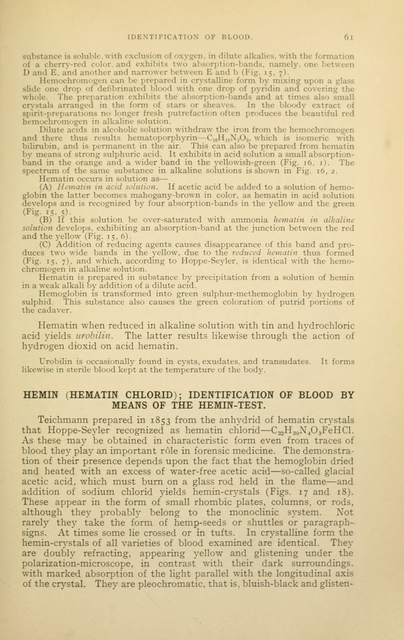substance is soKiblc.with exclusion of oxygen, in dilute alkalies, with the formation of a cherry-red color, and exhibits two al>sor])tion-bands, namely, one between D and E, and another and narrower between E and b (Fig. 15, 7). Hemochromogen can be prepared in crystalline form by mixing upon a glass slide one drop of defibrinated blood with one drop of pyridin and covering the whole. The preparation exhibits the absorption-bands and at times also small crystals arranged in the form of stars or sheaves. In the bloody extract of spirit-preparations no longer fresh putrefaction often produces the beautiful red hemochromogen in alkaline solution. Dilute acids in alcoholic solution withdraw the iron from the hemochromogen and there thus results hematoporphyrin—CkjHisNiOs, which is isomeric with bilirubin, and is permanent in the air. This can also be prepared from hematin by means of strong sulphuric acid. It exhibits in acid solution a small absorption- band in the orange and a wider band in the yellowish-green (Fig. 16, i). The spectrum of the same substance in alkaline solutions is shown in Fig. 16, 2. Hematin occurs in solution as— (A) Hematin in acid solution. If acetic acid be added to a solution of hemo- globin the latter becomes mahogany-brown in color, as hematin in acid solution develops and is recognized by four absorption-bands in the yellow and the green (Fig. 15, 5)- . . (B) If this solution be over-saturated with ammonia hematin in alkaline solution develops, exhibiting an absorption-band at the junction between the red and the yellow (Fig. 15, 6). (C) Addition of reducing agents causes disappearance of this band and pro- duces two wide bands in the yellow, due to the reduced liernatin thus formed (Fig. 15, 7), and which, according to Hoppe-Seyler, is identical with the hemo- chromogen in alkaline sokition. Hematin is prepared in substance by precipitation from a solution of hemin in a weak alkali by addition of a dilute acid. Hemoglobin is transformed into green sulphur-methemoglobin by hydrogen sulphid. This substance also causes the green coloration of putrid portions of the cadaver. Hematin when reduced in alkaline solution with tin and hydrochloric acid yields urobilin. The latter results likewise through the action of hydrogen dioxid on acid hematin. Urobilin is occasionally found in cysts, exudates, and transudates. It forms likewise in sterile blood kept at the temperature of the body. HEMIN (HEMATIN CHLORID); IDENTIFICATION OF BLOOD BY MEANS OF THE HEMIN-TEST. Teichmann prepared in 1853 from the anhydrid of hematin crystals that Hoppe-Seyler recognized as hematin chlorid—CgjHjoN^OgFeHCl. As these may be obtained in characteristic form even from traces of blood they play an important role in forensic medicine. The demonstra- tion of their presence depends upon the fact that the hemoglobin dried and heated with an excess of water-free acetic acid—so-called glacial acetic acid, which must bum on a glass rod held in the flame—and addition of sodium chlorid yields hemin-crystals (Figs. 17 and 18). These appear in the form of small rhombic plates, columns, or rods, although they probably belong to the monoclinic system. Not rarely they take the form of hemp-seeds or shuttles or paragraph- signs. At times some lie crossed or in tufts. In crystalline form the hemin-crystals of all varieties of blood examined are identical. They are doubly refracting, appearing yellow and glistening under the polarization-microscope, in contrast with their dark surroundings, with marked absorption of the light parallel with the longitudinal axis of the cr^'stal. They are pleochromatic, that is, bluish-black and glisten-