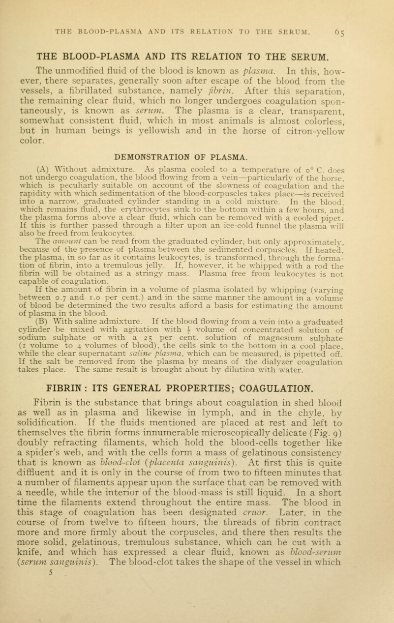 THE BLOOD-PLASMA AND ITS RELATION TO THE SERUM. The unnioditied lluid of the blood is known as plasma. In tliis, how- ever, there separates, generally soon after escape of the blood from the vessels, a fibrillated substance, namely fibrin. After this separation, the remaining clear fluid, which no longer undergoes coagulation spon- taneously, is known as serum. The plasma is a clear, transparent, somewhat consistent fluid, which in most animals is almost colorless, but in human beings is yellowish and in the horse of citron-yellow color. DEMONSTRATION OF PLASMA. (A) Without admixture. As plasma cooled to a temperature of 0° C. does not undergo coagulation, the blood flowing from a vein—particularly of the horse, which is peculiarl)^ suitable on account of the slowness of coagulation and the rapidity with which sedimentation of the blood-corpuscles takes place—is received into a narrow, graduated cylinder standing in a cold inixture. In the blood, which remains fluid, the erythrocytes sink to the bottom within a few hours, and the plasma forms above a clear fluid, which can be removed with a cooled pipet. If this is further passed through a filter upon an ice-cold funnel the plasma will also be freed from leukocytes. The amount can be read fi'om the graduated cylinder, but only approximately, because of the presence of plasma between the sedimented corpuscles. If heated, the plasma, in so far as it contains leukocytes, is transformed, through the forma- tion of fibrin, into a tremulous jelly. If, however, it be whipped with a rod the fibrin will be obtained as a stringy mass. Plasma free from leukocytes is not capable of coagulation. If the ainount of fibrin in a volume of plasma isolated by whipping (varyin<^ between 0.7 and i.o per cent.) and in the same manner the amount in a volume of blood be determined the two resvilts afford a basis for estimating the amount of plasma in the blood. (B) With saline admixture. If the blood flowing from a vein into a graduated cylinder be mixed with agitation with \ volume of concentrated solution of sodium sulphate or with a 25 per cent, solution of magnesium sulphate (i volume to 4 volumes of blood), the cells sink to the bottom in a cool place, while the clear supernatant saline plasma, which can be measured, is pipetted off. If the salt be removed from the plasma by means of the dialj^zer coagulation takes place. The same result is brought about by dilution with water. FIBRIN: ITS GENERAL PROPERTIES; COAGULATION. Fibrin is the substance that brings about coagulation in shed blood as well as in plasma and likewise in lymph, and in the chyle, by solidification. If the fluids mentioned are placed at rest and left to themselves the fibrin forms innumerable microscopically delicate (Fig. 9) doubly refracting filaments, which hold the blood-cells together like a spider's web, and with the cells form a mass of gelatinous consistencv that is known as blood-clot (placenta sanguinis). At first this is quite diffluent and it is only in the course of from two to fifteen minutes that a number of filaments appear upon the surface that can be removed with a needle, while the interior of the blood-mass is still liquid. In a short time the filaments extend throughout the entire mass. The blood in this stage of coagulation has been designated cruor. Later, in the course of from twelve to fifteen hours, the threads of fibrin contract more and more firmly about the corpuscles, and there then results the more solid, gelatinous, tremulous substance, which can be cut with a knife, and which has expressed a clear fluid, know^n as blood-scrum {serum sanguinis). The blood-clot takes the shape of the vessel in which