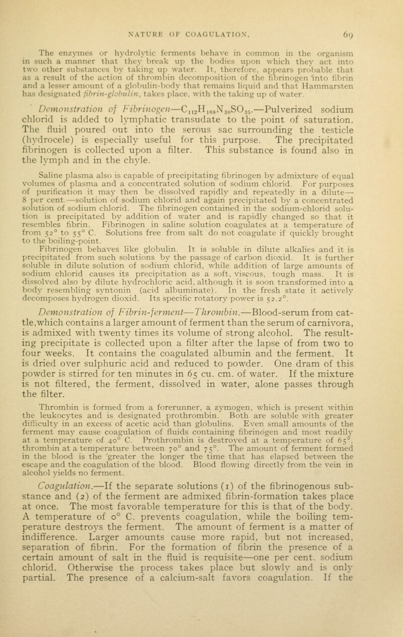The enzymes or hydrulytic ferments behave in common in the organism in such a manner that they break up the bodies upon which they act into two other substances by taking up water. It, therefore, appears probable that as a result of the action of thrombin decomposition of the fiVjrinogen 'into fibrin and a lesser amount of a globulin-body that remains liquid and that Hammarsten has designated fihrin-globiilin, takes place, with the taking up of water. Demonstration of Fibrinogen—CnzHjojiNjoSOas.—Pulverized sodium chlorid is added to lymphatic transudate to the point of saturation. The fluid poured out into the serous sac surrounding the testicle (hydrocele) is especially useful for this purpose. The precipitated fibrinogen is collected upon a filter. This substance is found also in the lymph and in the chyle. Saline plasma also is capable of precipitating fibrinogen by admixture of equal volumes of plasma and a concentrated solution of sodium chlorid. For purposes of purification it may then be dissolved rapidly and repeatedly in a dilute— 8 per cent.—solution of sodium chlorid and again precipitated by a concentrated solution of sodium chlorid. The fibrinogen contained in the sodium-chlorid solu- tion is precipitated by addition of water and is rapidly changed so that it resembles fibrin. Fibrinogen in saline solution coagulates at a temperature of from 52° to 55° C. Solutions free from salt do not coagulate if quickly brought to the boiling-point. Fibrinogen behaves like globulin. It is soluble in dilute alkalies and it is precipitated from such solutions by the passage of carbon dioxid. It is further soluble in dilute solution of sodium chlorid, while addition of large amounts of sodium chlorid causes its precipitation as a soft, viscous, tough mass. It is dissolved also by dilute hydrochloric acid, although it is soon transformed into a body resembling syntonin (acid albuminate). In the fresh state it actively decomposes hydrogen dioxid. Its specific rotatory power is 52.2°. Demonstration of Fibrin-fennent—Thrombin.—Blood-serum from cat- tle,which contains a larger amount of ferment than the serum of camivora, is admixed with twenty times its volume of strong alcohol. The result- ing precipitate is collected upon a filter after the lapse of from two to four weeks. It contains the coagulated albumin and the ferment. It is dried over sulphuric acid and reduced to powder. One dram of this powder is stirred for ten minutes in 65 cu. cm. of water. If the mixture is not filtered, the ferment, dissolved in water, alone passes through the filter. Thrombin is formed from a forerunner, a zj^mogen, which is present within the leukocytes and is designated prothrombin. Both are soluble with greater difficulty in an excess of acetic acid than globulins. Even small amounts of the ferment may cause coagulation of fluids containing fibrinogen and most readily at a temperature of 40° C. Prothrombin is destroyed at a temperature of 65°, thrombin at a temperature between 70° and 75°. The amount of ferment formed in the blood is the 'greater the longer the time that has elapsed between the escape and the coagulation of the blood. Blood flowing directly from the vein in alcohol 3'ields no ferment. Coagulation.—If the separate solutions (1) of the fibrinogenous sub- stance and (2) of the ferment are admixed fibrin-formation takes place at once. The most favorable temperature for this is that of the body. A temperature of 0° C. prevents coagulation, while the boiling tem- perature destroys the ferment. The amount of ferment is a matter of indifference. Larger amounts cause more rapid, but not increased, separation of fibrin. For the formation of fibrin the presence of a certain amount of salt in the fluid is requisite—one per cent, sodium chlorid. Otherwise the process takes place but slowly and is only partial. The presence of a calcium-salt favors coagulation. If the