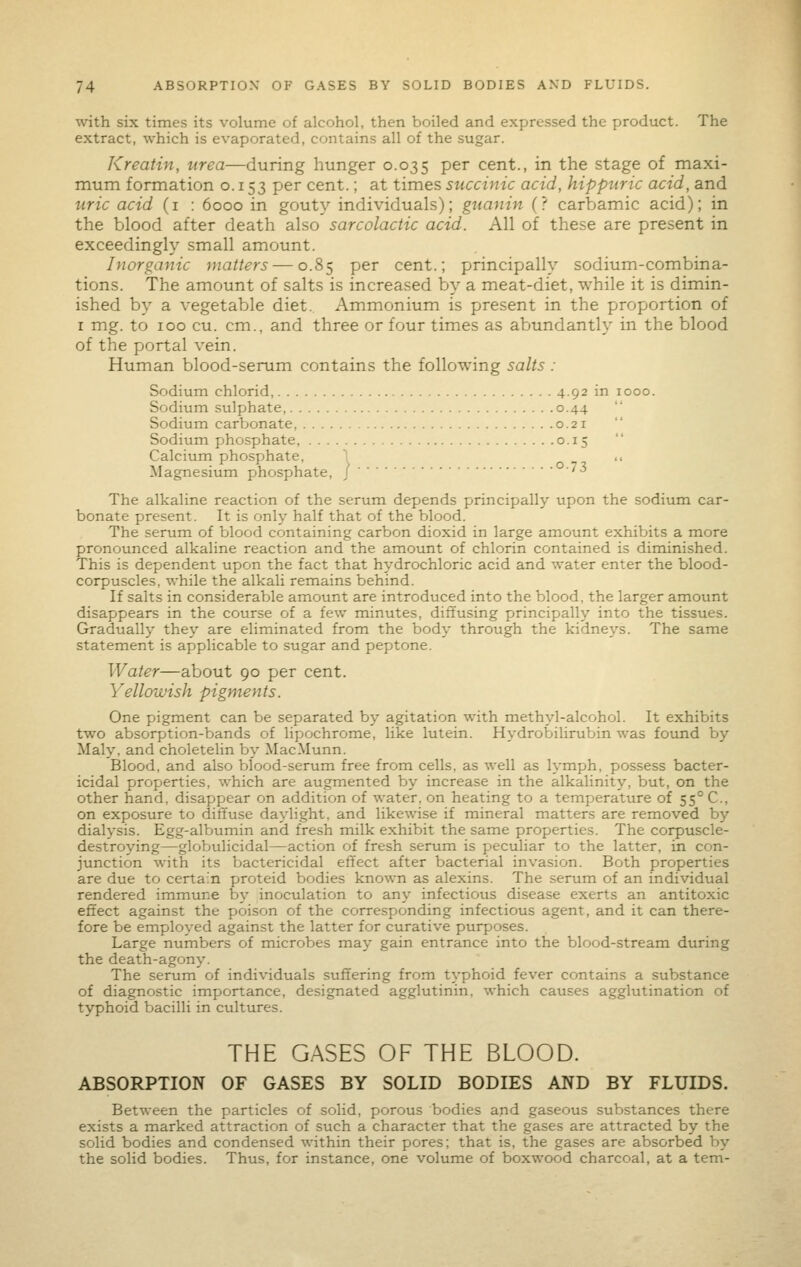 with six times its volume of alcohol, then boiled and expressed the product. The extract, which is evaporated, contains all of the sugar. Kreatin, urea—during hunger 0.035 P^^ cent., in the stage of maxi- mum formation o. 153 per cent.; at times succinic acid, hippuric acid, and uric acid (i : 6000 in gouty individuals); gtianin (? carbamic acid); in the blood after death also sarcolactic acid. All of these are present in exceedingly small amount. Inorganic matters — 0.85 per cent.; principally sodium-combina- tions. The amount of salts is increased by a meat-diet, while it is dimin- ished by a vegetable diet. Ammonium is present in the proportion of I mg. to 100 cu. cm., and three or four times as abundantly in the blood of the portal vein. Human blood-serum contains the following salts : Sodium chlorid, 4.92 in 1000. Sodium sulphate, 0.44 Sodium carbonate, 0.21 Sodium phosphate, 0.15 Calcium phosphate, ^ ., Magnesium phosphate, J '^ The alkaline reaction of the serum depends principally upon the sodium car- bonate present. It is only half that of the blood. The serum of blood containing carbon dioxid in large amount exhibits a more pronounced alkaline reaction and the amount of chlorin contained is diminished. This is dependent upon the fact that hydrochloric acid and water enter the blood- corpuscles, while the alkali remains behind. If salts in considerable amount are introduced into the blood, the larger amount disappears in the course of a few minutes, diffusing principally into the tissues. Gradually they are eliminated from the body through the kidneys. The same statement is applicable to sugar and peptone. Water—about 90 per cent. Yellowish pigments. One pigment can be separated by agitation with methyl-alcohol. It exhibits two absorption-bands of lipochrome, like lutein. Hydrobilirubin was found by Maly, and choletelin by MacMunn. Blood, and also blood-serum free from cells, as well as lymph, possess bacter- icidal properties, which are augmented by increase in the alkalinity, but, on the other hand, disappear on addition of water, on heating to a temperature oJE 55° C, on exposure to diffuse daylight, and likewise if mineral matters are removed by dialysis. Egg-albumin and fresh milk exhibit the same properties. The corpuscle- destroying—globulicidal—action of fresh serum is peculiar to the latter, in con- junction with its bactericidal effect after bacterial invasion. Both properties are due to certain proteid bodies known as alexins. The serum of an individual rendered immune by inoculation to any infectious disease exerts an antitoxic effect against the poison of the corresponding infectious agent, and it can there- fore be employed against the latter for curative purposes. Large numbers of microbes may gain entrance into the blood-stream during the death-agony. The serum of individuals suffering from typhoid fever contains a substance of diagnostic importance, designated agglutinin, which causes agglutination of typhoid bacilli in cultures. THE GASES OF THE BLOOD. ABSORPTION OF GASES BY SOLID BODIES AND BY FLUIDS. Between the particles of solid, porous bodies and gaseous substances there exists a marked attraction of such a character that the gases are attracted by the solid bodies and condensed within their pores; that is, the gases are absorbed by the solid bodies. Thus, for instance, one volume of boxwood charcoal, at a tem-