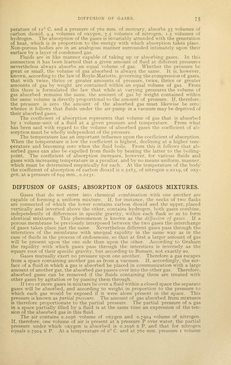 perature of 12° C. and a pressure of 760 mm. of mercury, absorbs 35 volumes of carbon dioxid, 9.4 volumes of oxygen, 7.5 volumes of nitrogen, 1.5 volumes of hydrogen. The absorption of the gases is invarialjly attended with the generation of heat, which is in proportion to the energy with which absorption takes place. Non-porous bodies are in an analogous manner surrounded intimately upon their surface by a layer of condensed gas. Fluids are in like manner capable of taking up or absorbing gases. In this connection it has been learned that a given amount of fluid at different pressures nevertheless always absorbs an equal vohime of gas. Whether the pressure be great or small, the volume of gas absorbed is always the same. It is, however, known, according to the law of Boyle-Mariotte, governing the compression of gases, that with twice, thrice or greater ainounts of pressure, twice, thrice or greater amounts of gas by weight arc contained within an equal volume of gas. From this there is formulated the law that while at varying pressures the volume of gas absorbed remains the same, the amount of gas by weight contained within the same volume is directly proportional to the amount of pressure. If, therefore, the pressure is zero the amount of the absorbed gas must likewise be zero; whence it follows that Ihiids under the air-pump in a vacuum may be deprived of their absorbed gases. The coefficient of absorption represents that volurne of gas that is absorbed by I volume-unit of a fluid at a given pressure and temperature. From what has been said with regard to the volume of absorbed gases the coefficient of ab- sorption must be wholly independent of the pressure. The temperature has an important influence upon the coefficient of absorption. When the temperature is low the coefficient is highest, declining at a higher tem- perature and becoming zero when the fluid boils. From this it follows that ab- sorbed gases can also be expelled from fluids by heating the latter to the boiling- point. The coefficient of absorption increases, however, for various fluids and gases with increasing temperature in a peculiar, and by no means uniform, manner, which must be determined empirically for each. At the temperature of the body the coefficient of absorption of carbon dioxid is 0.5283, of nitrogen 0.0119, of oxy- gen, at a pressure of 699 mm., 0.0231. DIFFUSION OF GASES; ABSORPTION OF GASEOUS MIXTURES. Gases that do not enter into chemical combination with one another are capable of forming a uniform mixture. If, for instance, the necks of two flasks are connected of which the lower contains carbon dioxid and the upper, placed vertically and inverted above the other, contains hydrogen, both gases combine, independently of dift'erences in specific gravity, within each flask so as to form identical mixtures. This phenomenon is known as the diffusion of gases. If a porous membrane be previotisl}^ interposed between the two gases the interchange of gases takes place just the same. Nevertheless different gases pass through the interstices of the membrane with unequal rapidity in the same way as in the case of fluids in the process of endosmosis, so that at first a larger amount of gas will be present upon the one side than upon the other. According to Graham the rapidity with which gases pass through the interstices is inversely as the square root of their specific gravity, but according to Bunsen, not exactly so. Gases mutually exert no pressure upon one another. Therefore a gas escapes from a space containing another gas as from a vacuum. If, accordingly, the sur- face of a fluid in which a gas is absorbed be placed in communication w'ith a large amount of another gas, the absorbed gas passes over into the other gas. Therefore, absorbed gases can be removed if the fluids containing them are treated with other gases by agitation or by passing them through. If two or more gases in mixture lie over a fluid within a closed space the separate gases will be absorbed, and according to weight in proportion to the pressure to which each gas would be exposed if it were alone present in the space. This pressure is known as partial pressure. The amount of gas absorbed from mixtures is therefore proportionate to the partial pressure. The partial pressure of a gas in a space partially filled by a fluid is at the same time an expression of the ten- sion of the absorbed gas in this fluid. The air contains 0.2096 volume of oxygen and 0.7904 volume of nitrogen. If, therefore, one volume of air is present at a pressure P over water, the partial pressure under which oxygen is absorbed is 0.2096 x P, and that for nitrogen equals 0.7904 X P. At a temperature of 0° C. and at 760 mrn. pressure i volume