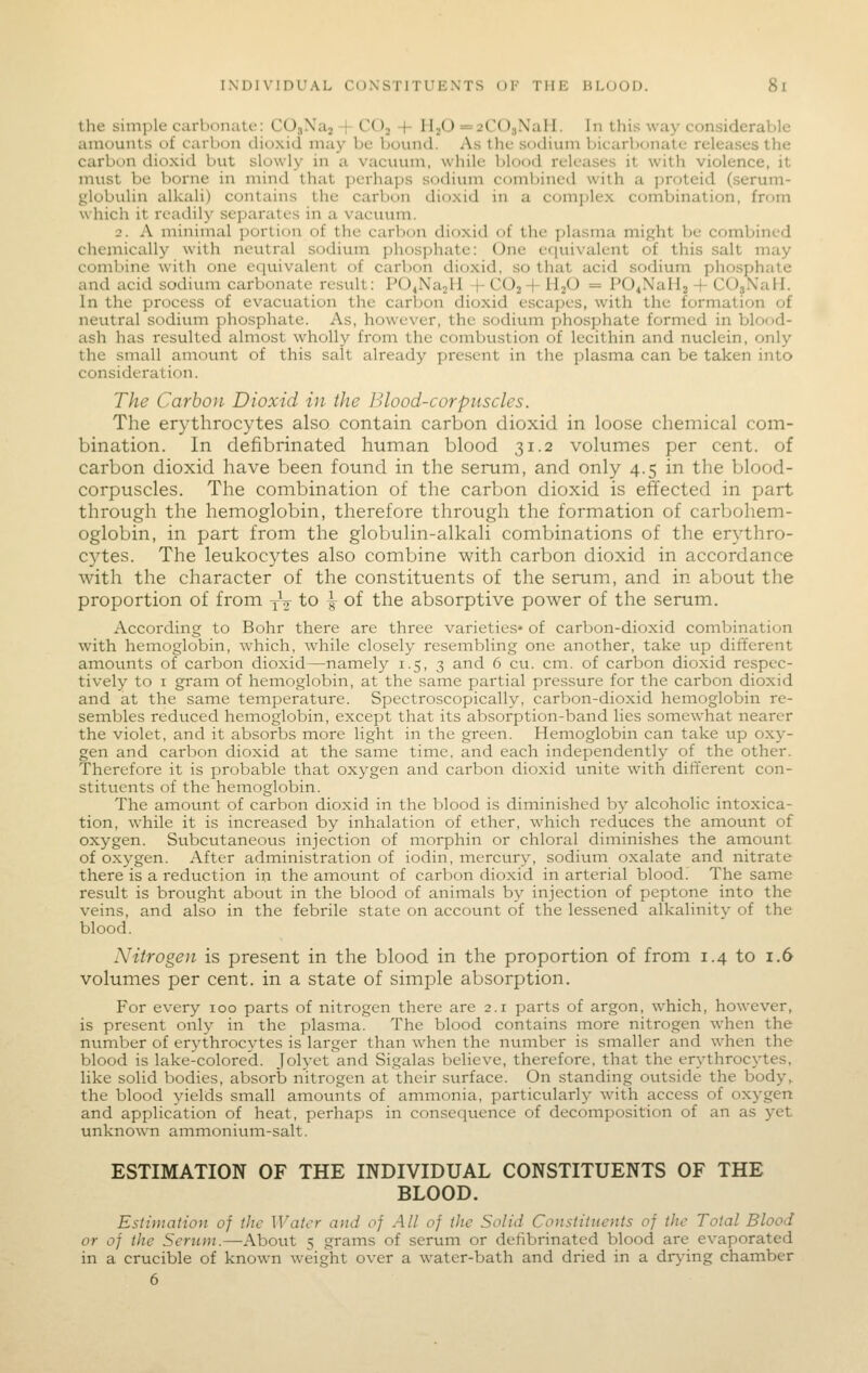 the simple carboiiiitc: COsXaj -f COj -|- HjO =2C03NaII. In this way considerable amounts of carbon dioxid may be bound. As the sodium bicarbonate releases the carbon dioxid but slowly in a vacuum, while blood releases it with violence, it must be borne in mind that perhaps sodium combined with a jjroteid (serum- globulin alkali) contains the carbon dioxid in a ccnnplex combination, frtjm which it readily separates in a vacuum. 2. A minimal portion of the carbon dioxid of the jjlasma mip;ht be combined chemically with neutral sodium phosphate: One efjuivalent of this salt may combine with one equivalent of carbon dioxid, so that acid sodium phosphate and acid sodium carbonate result: PO^NajH -f- C0j4- HjO = POiNalij + COgNaH. In the process of evacuation the carl:)on dioxid escapes, with the formation of neutral sodium phosphate. As, however, the sodium phosphate formed in blood- ash has resulted almost wholly from the combustion of lecithin and nuclein, only the small amount of this salt already present in the plasma can be taken into consideration. The Carbon Dioxid in the ]:>lood-corpuscles. The erythrocytes also contain carbon dioxid in loose chemical com- bination. In defibrinated human blood 31.2 volumes per cent, of carbon dioxid have been found in the serum, and only 4.5 in the blood- corpuscles. The combination of the carbon dioxid is effected in part through the hemoglobin, therefore through the formation of carbohem- oglobin, in part from the globulin-alkali combinations of the erythro- cytes. The leukocytes also combine with carbon dioxid in accordance with the character of the constituents of the serum, and in about the proportion of from j^ to \ of the absorptive power of the serum. Accoiding to Bohr there are three varieties* of carbon-dioxid combination with hemoglobin, which, while closely resembling one another, take up different amounts of carbon dioxid—namely 1.5, 3 and 6 cu. cm. of carbon dioxid respec- tively to I gram of hemoglobin, at the same partial pressure for the carbon dioxid and at the same temperature. Spectroscopically, carbon-dioxid hemoglobin re- sembles reduced hemoglobin, except that its absorption-band lies somewhat nearer the violet, and it absorbs more light in the green. Hemoglobin can take up oxy- gen and carbon dioxid at the same time, and each independently of the other. Therefore it is probable that oxygen and carbon dioxid unite with different con- stituents of the hemoglobin. The amount of carbon dioxid in the blood is diminished by alcoholic intoxica- tion, while it is increased by inhalation of ether, which reduces the amount of oxygen. Subcutaneous injection of morphin or chloral diminishes the amount of oxygen. After administration of iodin, mercury, sodium oxalate and nitrate there is a reduction in the amount of carbon dioxid in arterial blood. The same result is brought about in the blood of animals by injection of peptone into the veins, and also in the febrile state on account of the lessened alkalinity of the blood. Nitrogen is present in the blood in the proportion of from 1.4 to 1.6 volumes per cent, in a state of simple absorption. For every 100 parts of nitrogen there are 2.1 parts of argon, which, however, is present only in the plasma. The blood contains more nitrogen when the number of erythrocytes is larger than when the number is smaller and when the blood is lake-colored. Jolyet and Sigalas believe, therefore, that the erythrocytes, like solid bodies, absorb nitrogen at their surface. On standing outside the body, the blood yields small amounts of ammonia, particularly with access of oxygen and application of heat, perhaps in consequence of decomposition of an as yet unknown ammonium-salt. ESTIMATION OF THE INDIVIDUAL CONSTITUENTS OF THE BLOOD. Estimation of the Water and of All of the Solid Constituents of the Total Blood or of the Sentni.—About 5 grams of serum or defibrinated blood are evaporated in a crucible of known weight over a water-bath and dried in a drying chamber 6