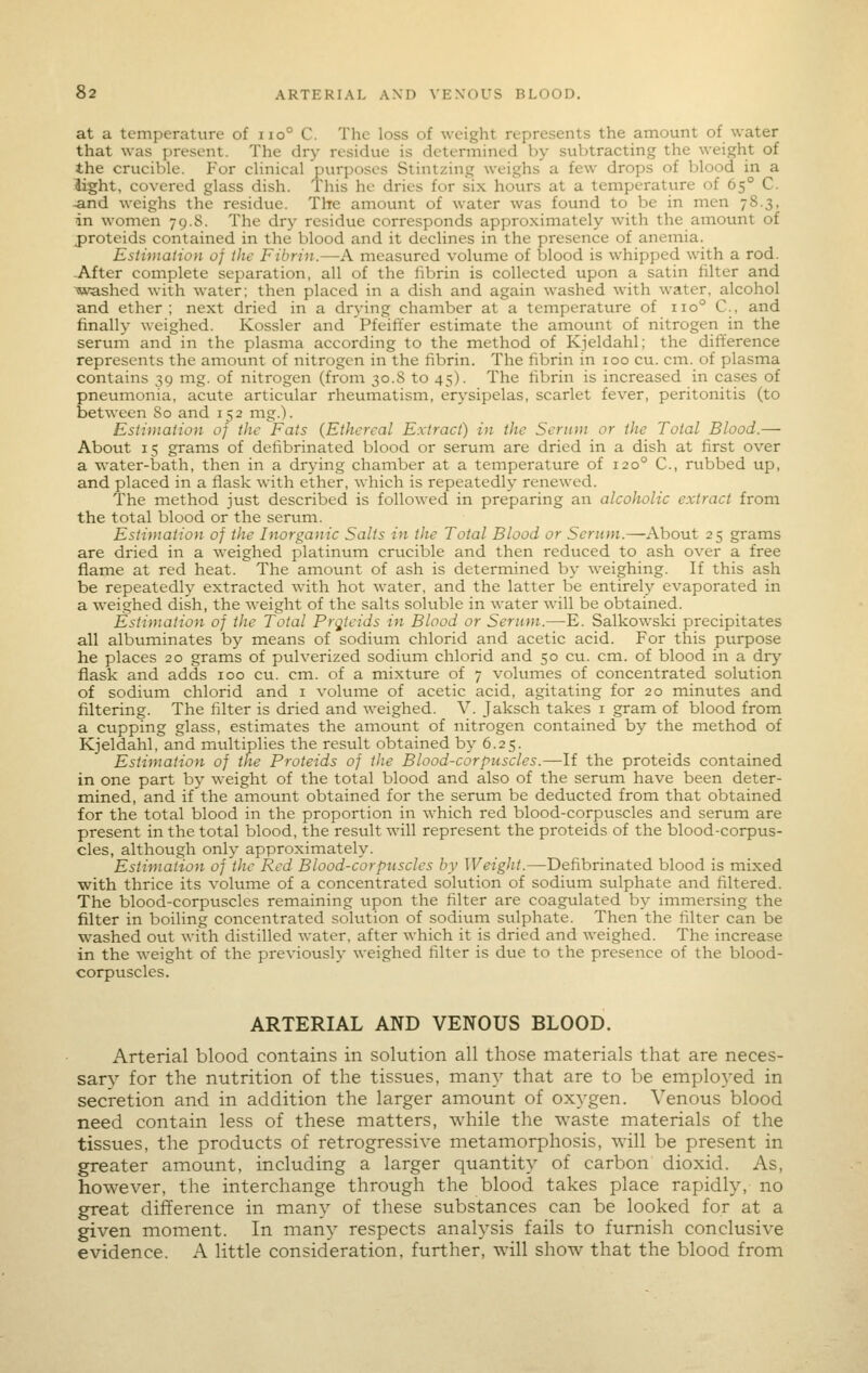 at a temperature of iio° C. The loss of weight represents the amount of water that was present. The dry residue is determined by subtracting the weight of the crucible. For clinical purposes Stintzing weighs a few drops of blood in a light, covered glass dish. This he dries for six hours at a temperature of 65° C. ^nd weighs the residue. The amount of water was found to be in men 78.3, in women 79.8. The dry residue corresponds approximately with the amount of proteids contained in the blood and it declines in the presence of anemia. Estimation 0} the Fibriji.—A measured volume of blood is whipped with a rod. -After complete separation, all of the librin is collected upon a satin filter and ■washed with water; then placed in a dish and again washed with water, alcohol and ether; next dried in a drying chamber at a temperature of 110° C, and finally weighed. Kossler and Pfeiffer estimate the amount of nitrogen in the serum and in the plasma according to the method of Kjeldahl; the difference represents the amotmt of nitrogen in the fibrin. The fibrin in 100 cu. cm. of plasma contains 39 mg. of nitrogen (from 30.S to 45). The fibrin is increased in cases of pneumonia, acute articular rheumatism, erysipelas, scarlet fever, peritonitis (to between 80 and 152 mg.). Estimation of the Fats (Ethereal Extract) in the Serum or the Total Blood.— About 15 grams of defibrinated blood or serum are dried in a dish at first over a water-bath, then in a drying chamber at a temperature of 120° C, rubbed up, and placed in a flask with ether, which is repeatedly renewed. The method just described is followed in preparing an alcoholic extract from the total blood or the serum. Estimation of the Inorganic Salts in the Total Blood or Serum.—About 25 grams are dried in a weighed platinum crticible and then reduced to ash over a free flame at red heat. The amount of ash is determined by weighing. If this ash be repeatedly extracted with hot water, and the latter be entirely evaporated in a weighed dish, the weight of the salts soluble in water will be obtained. Estimation of the Total Pr^^icids in Blood or Serum.—E. Salkowski precipitates all albuminates by means of sodium chlorid and acetic acid. For this purpose he places 20 grams of pulverized sodium chlorid and 50 cu. cm. of blood in a dry flask and adds 100 cu. cm. of a mixture of 7 volumes of concentrated solution of sodium chlorid and i volume of acetic acid, agitating for 20 minutes and filtering. The filter is dried and weighed. V. Jaksch takes i gram of blood from a cupping glass, estimates the amount of nitrogen contained by the method of Kjeldahl, and multiplies the result obtained by 6.25. Estimation of the Proteids of the Blood-corpuscles.—If the proteids contained in one part by weight of the total blood and also of the serum have been deter- mined, and if the amount obtained for the serum be deducted from that obtained for the total blood in the proportion in which red blood-corpuscles and serum are present in the total blood, the result will represent the proteids of the blood-corpus- cles, although only approximately. Estimation of the Red Blood-corpuscles by Weight.—Defibrinated blood is mixed with thrice its volume of a concentrated solution of sodium sulphate and filtered. The blood-corpuscles remaining upon the filter are coagulated by immersing the filter in boiling concentrated sokition of sodium sulphate. Then the filter can be w^ashed out with distilled water, after which it is dried and weighed. The increase in the weight of the previously weighed filter is due to the presence of the blood- corpuscles. ARTERIAL AND VENOUS BLOOD. Arterial blood contains in solution all those materials that are neces- sary for the nutrition of the tissues, many that are to be emplo^-ed in secretion and in addition the larger amount of oxygen. Venous blood need contain less of these matters, while the waste materials of the tissues, the products of retrogressive metamorphosis, will be present in greater amount, including a larger quantity of carbon dioxid. As, however, the interchange through the blood takes place rapidly, no great difference in many of these substances can be looked for at a given moment. In many respects analysis fails to furnish conclusive evidence. A little consideration, further, will show that the blood from