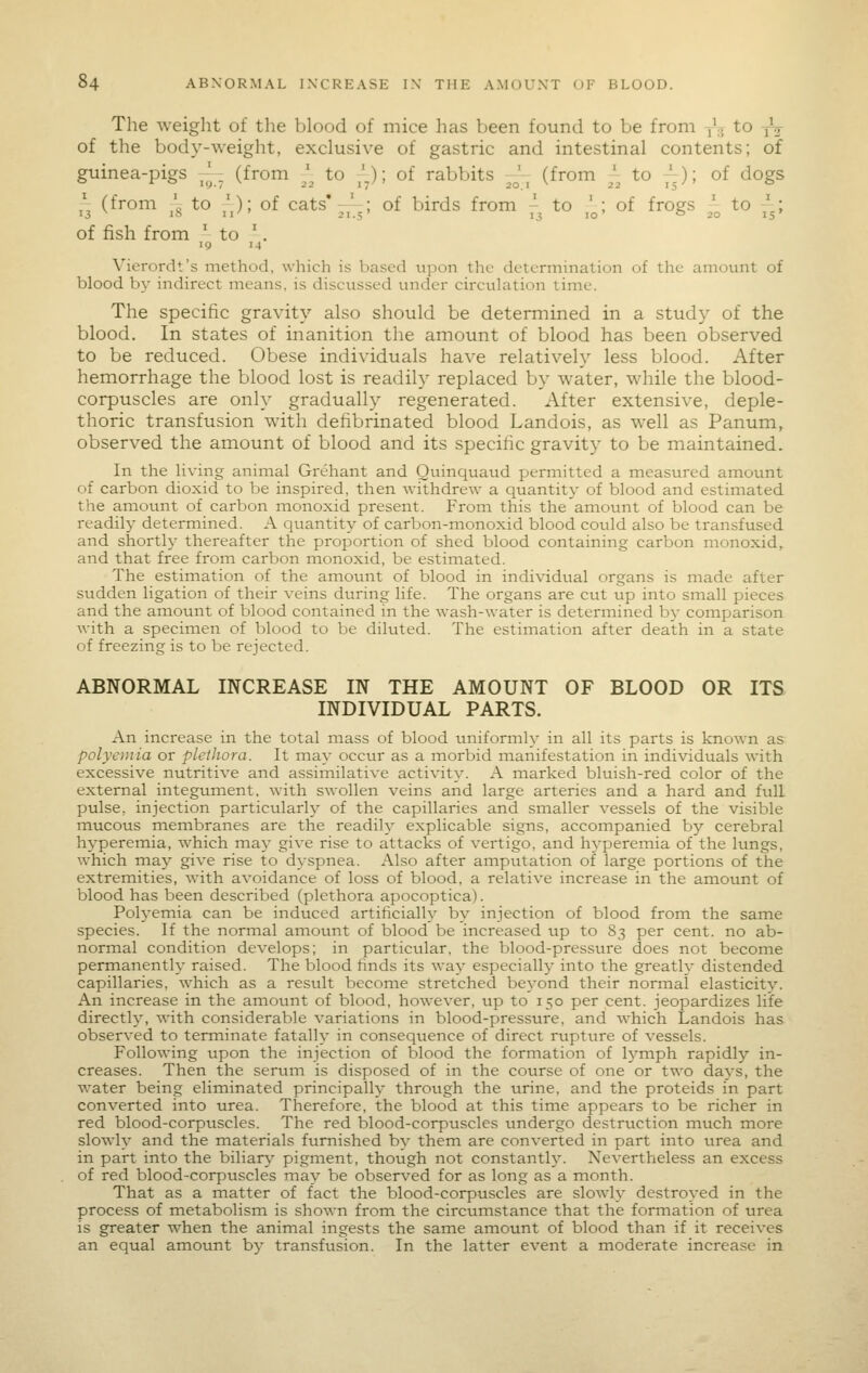 The weight of tlie blood of mice has been found to be from -,'.. to -jV of the body-\Yeight, exclusive of gastric and intestinal contents; of guinea-pigs ^. (from ^^ to _'.); of rabbits J^ (from ^\ to y.); of dogs ,\ (from ' to ^); of cats'-' ; of birds from - to ' ; of frogs ' to -; 13 1^^ II 21-5 1.5 10' o 20 IS of fish from ' to '. 19 14 Vierordt's method, which is based upon the determination of the amount of blood by indirect means, is discussed under circulation time. The specific gravity also should be determined in a study of the blood. In states of inanition the amount of blood has been observed to be reduced. Obese individuals have relatively less blood. After hemorrhage the blood lost is readily replaced by water, while the blood- corpuscles are only gradually regenerated. After extensive, deple- thoric transfusion with defibrinated blood Landois, as well as Panum, observed the amount of blood and its specific gravity to be maintained. In the living animal Grehant and Quinquatid permitted a measured amount of carbon dioxid to be inspired, then withdrew a quantity of blood and estimated the amount of carbon monoxid present. From this the amount of blood can be readily determined. A quantity of carbon-monoxid blood could also be transfused and shortly thereafter the proportion of shed blood containing carbon monoxid, and that free from carbon monoxid, be estimated. The estiination of the amount of blood in individual organs is made after sudden ligation of their veins during life. The organs are cut up into small pieces and the amount of blood contained in the wash-water is determined by comparison with a specimen of blood to be diluted. The estimation after death in a state of freezing is to be rejected. ABNORMAL INCREASE IN THE AMOUNT OF BLOOD OR ITS INDIVIDUAL PARTS. An increase in the total mass of blood uniformly in all its parts is known as polycmia or pletJwra. It may occur as a inorbid manifestation in individuals with excessive nutritive and assimilative activity. A marked bluish-red color of the external integument, with swollen veins and large arteries and a hard and full pulse, injection particularly of the capillaries and smaller vessels of the visible mucous membranes are the readily explicable signs, accompanied by cerebral hyperemia, which may give rise to attacks of vertigo, and hyperemia of the lungs, which may give rise to dyspnea. Also after ampiitation of large portions of the extremities, with avoidance of loss of blood, a relative increase in the amount of blood has been described (plethora apocoptica). Polyemia can be induced artificially by injection of blood from the same species. If the normal amount of blood be increased up to 83 per cent, no ab- normal condition develops; in particular, the blood-pressure does not becoine permanently raised. The blood finds its way especially into the greatly distended capillaries, which as a result become stretched beyond their normal elasticity. An increase in the amount of blood, how'ever, up to 150 per cent, jeopardizes life directly, with considerable variations in blood-pressure, and which Landois has observed to terminate fatally in consequence of direct rupture of vessels. Following upon the injection of blood the formation of lymph rapidly in- creases. Then the serum is disposed of in the course of one or two days, the water being eliminated principally through the urine, and the proteids in part converted into urea. Therefore, the blood at this time appears to be richer in red blood-corpuscles. The red blood-corpuscles undergo destriiction much more slowly and the materials furnished by them are converted in part into urea and in part into the biliary pigment, though not constantl^^ Nevertheless an excess of red blood-corpuscles may be observed for as long as a month. That as a matter of fact the blood-corpuscles are slowly destroyed in the process of metabolism is shown from the circumstance that the formation of urea is greater w^hen the animal ingests the same amount of blood than if it receives an equal amount by transfusion. In the latter event a moderate increase in