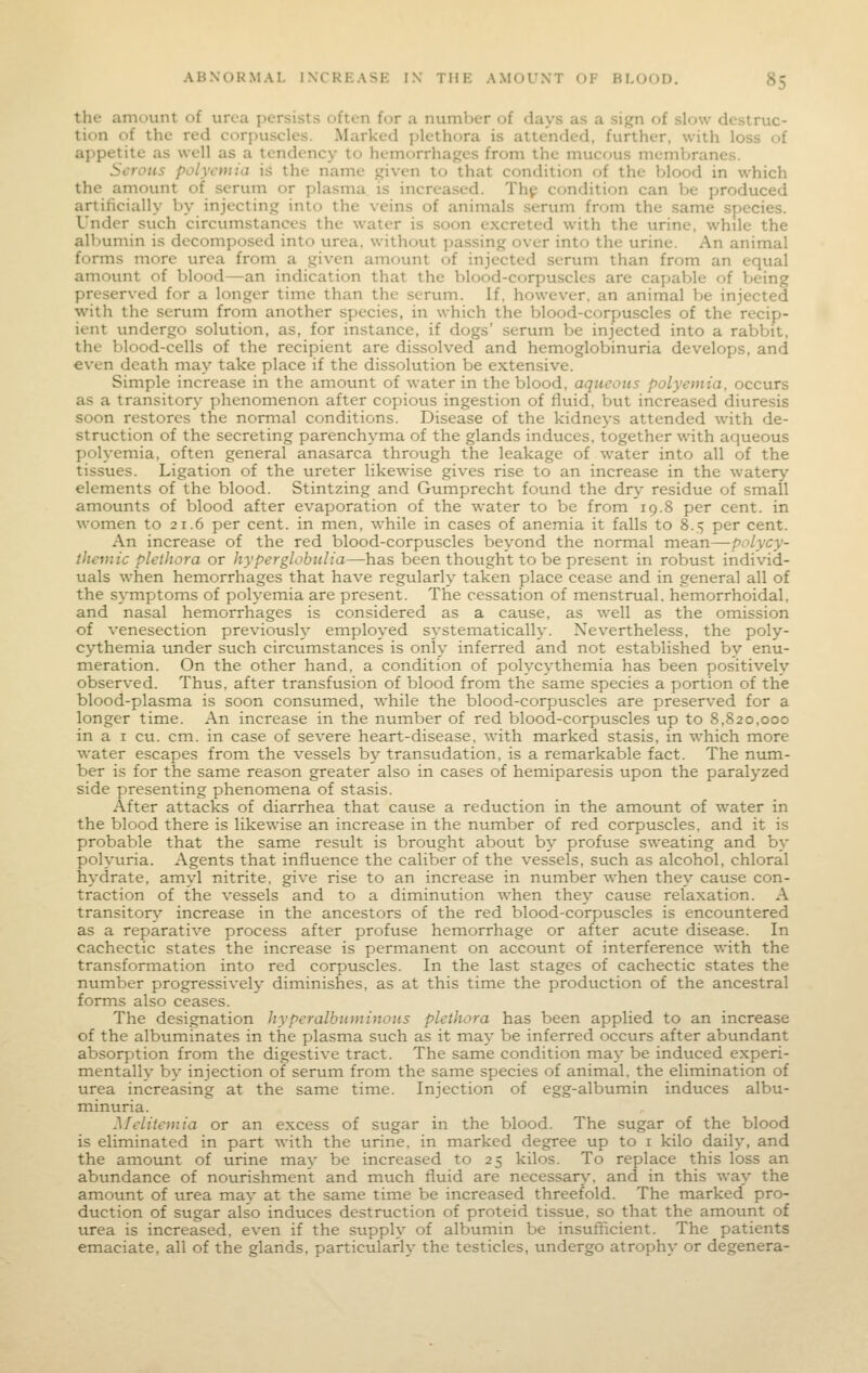 the amount of urea persists often for a number of days as a sign of slow destruc- tion of the red corpuscles. Marked plethora is attended, further, with loss of appetite as well as a tendency' to hemorrhages from the mucf)us membranes. Serous polycmia is the name given to that condition of the blood in which the amount of serum or plasma is increased. Thp condition can he produced artificially by injecting into the veins of animals serum from the same species. Under such circumstances the water is soon excreted with the urine, while the allnimin is decomposed into urea, without passing over into the urine. An animal forms more urea from a given amount of injected serum than from an equal amount of blood—an indication that the blood-corpuscles are capable of Ijeing preserved for a longer time than the serum. If, however, an animal be injected with the serum from another species, in which the blood-corpuscles of the recip- ient undergo solution, as, for instance, if dogs' serum be injected into a rabbit, the blood-cells of the recipient are dissolved and hemoglobinuria develops, and even death may take place if the dissolution be extensive. Simple increase in the amount of water in the blood, aqueous polyemia. occurs as a transitory phenomenon after copious ingestion of fluid, but increased diuresis soon restores the normal conditions. Disease of the kidneys attended with de- struction of the secreting parenchyma of the glands induces, together with aqueous polyemia, often general anasarca through the leakage of water into all of the tissues. Ligation of the ureter likewise gives rise to an increase in the watery elements of the blood. Stintzing and Gumprecht found the dry residue of small amounts of blood after evaporation of the water to be from 19.8 per cent, in women to 21.6 per cent, in men, while in cases of anemia it falls to 8.5 per cent. An increase of the red blood-corpuscles beyond the normal mean—polycy- themic plethora or hyperglobulia—has been thought to be present in robust individ- uals when hemorrhages that have regularly taken place cease and in general all of the symptoms of polyemia are present. The cessation of menstrual, hemorrhoidal, and nasal hemorrhages is considered as a cause, as well as the omission of venesection previously employed systematically. Nevertheless, the poly- cythemia under such circumstances is only inferred and not established by enu- meration. On the other hand, a condition of polycythemia has been positively observed. Thus, after transfusion of blood from the same species a portion of the blood-plasma is soon consumed, while the blood-corpuscles are preserved for a longer time. An increase in the number of red blood-corpuscles up to 8,820,000 in a I cu. cm. in case of severe heart-disease, with marked stasis, in which more water escapes from the vessels by transudation, is a remarkable fact. The num- ber is for the same reason greater also in cases of hemiparesis upon the paralyzed side presenting phenomena of stasis. After attacks of diarrhea that cause a reduction in the amount of water in the blood there is likewise an increase in the number of red corpuscles, and it is probable that the same result is brought about by profuse sweating and by polyuria. Agents that influence the caliber of the vessels, such as alcohol, chloral hydrate, amyl nitrite, give rise to an increase in number when they cause con- traction of the vessels and to a diminution when they cause relaxation. A transitory increase in the ancestors of the red blood-corpuscles is encountered as a reparative process after profuse hemorrhage or after acute disease. In cachectic states the increase is permanent on account of interference with the transformation into red corpuscles. In the last stages of cachectic states the number progressively diminishes, as at this time the production of the ancestral forms also ceases. The designation hyperalbuminous plethora has been applied to an increase of the albuminates in the plasma such as it may be inferred occurs after abundant absorption from the digestive tract. The same condition may be induced experi- mentally by injection of serum from the same species of animal, the elimination of urea increasing at the same time. Injection of egg-albumin induces albu- minuria. Melitemia or an excess of sugar in the blood. The sugar of the blood is eliminated in part with the urine, in marked degree up to i kilo daily, and the amotint of urine may be increased to 25 kilos. To replace this loss an abundance of nourishment and much fluid are necessary, and in this way the amount of urea may at the same time be increased threefold. The marked pro- duction of sugar also induces destruction of proteid tissue, so that the amount of urea is increased, even if the supply of albumin be insufficient. The patients emaciate, all of the glands, particularly the testicles, undergo atrophy or degenera-