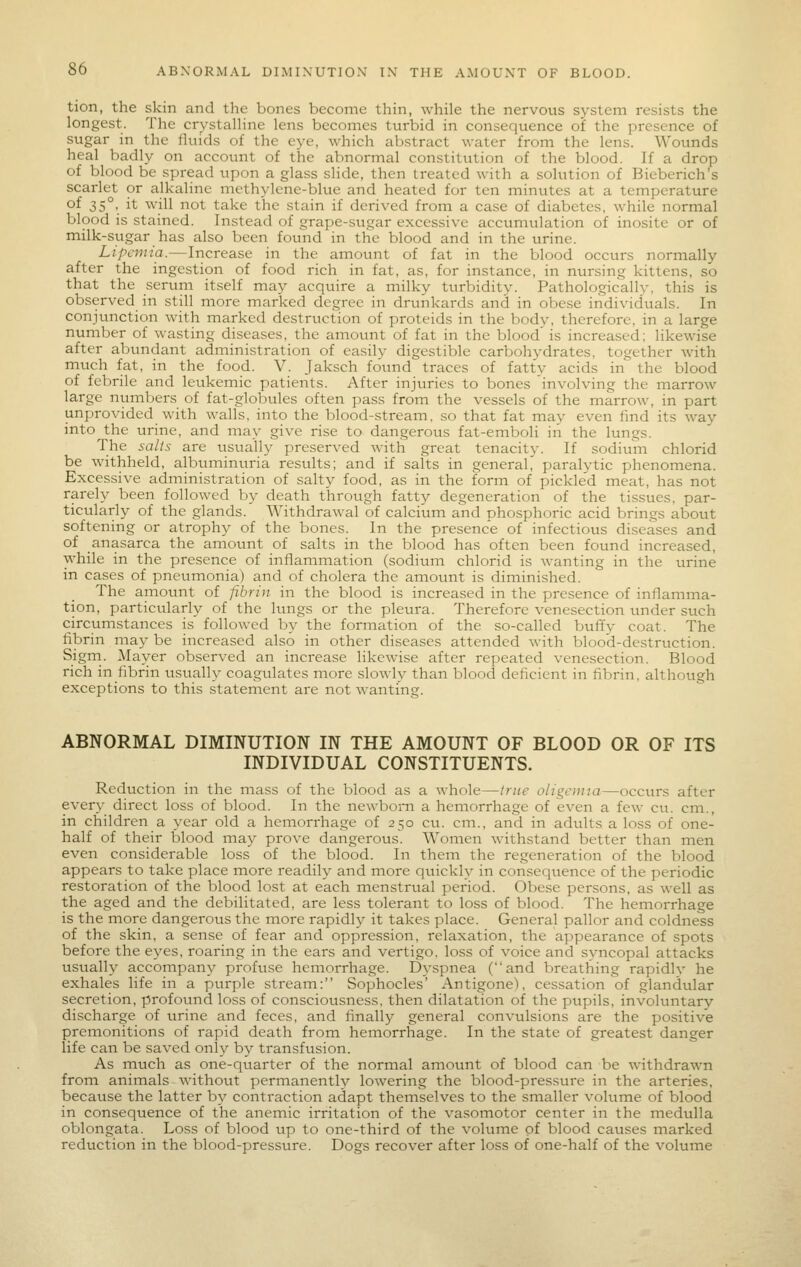 tion, the skin and the bones become thin, while the nervous system resists the longest. The crystalline lens becomes turbid in consequence of the presence of sugar in the fluids of the eye, which abstract water from the lens. Wounds heal badly on account of the abnormal constitution of the blood. If a drop of blood be spread upon a glass slide, then treated with a solution of Bieberich's scarlet or alkaline mcthylcne-blue and heated for ten minutes at a temperature of 35°.. it will not take the stain if derived from a case of diabetes, while normal blood is stained. Instead of grape-sugar excessive accumulation of inosite or of milk-sugar has also been found in the blood and in the urine. Lipemia.—Increase in the amount of fat in the blood occurs normally after the ingestion of food rich in fat, as, for instance, in nursing kittens, so that the serum itself may acquire a milky turbidity. Pathologically, this is observed in still more marked degree in drunkards and in obese individuals. In conjunction with marked destruction of proteids in the body, therefore, in a large number of wasting diseases, the amount of fat in the blood' is increased; likewise after abundant administration of easily digestible carbohydrates, together with much fat, in the food. V. Jaksch found traces of fatty acids in the blood of febrile and leukemic patients. After injuries to bones involving the marrow large numbers of fat-globules often pass from the vessels of the marrow, in part unprovided with walls, into the blood-stream, so that fat may even find its way into the urine, and may give rise to dangerous fat-emboli iii the lungs. The salts are usually preserved with great tenacit}-. If sodium chlorid be withheld, albuminuria results; and if salts in general, paralytic phenomena. Excessive administration of salty food, as in the form of pickled meat, has not rarely been followed by death through fatty degeneration of the tissues, par- ticularly of the glands. Withdrawal of calcium and phosphoric acid brings about softening or atrophy of the bones. In the presence of infectious diseases and of anasarca the amount of salts in the blood has often been found increased, while in the presence of inflammation (sodium chlorid is wanting in the urine in cases of pneumonia) and of cholera the amount is diminished. The amount of fibrin in the blood is increased in the presence of inflamma- tion, particularly of the kmgs or the pleura. Therefore venesection under such circumstances is followed by the formation of the so-called buffy coat. The hbrin maj' be increased also in other diseases attended with blood-destruction. Sigrn. Mayer observed an increase likewise after repeated venesection. Blood rich in fibrin usually coagulates more slowly than blood deficient in fibrin, although exceptions to this statement are not wanting. ABNORMAL DIMINUTION IN THE AMOUNT OF BLOOD OR OF ITS INDIVIDUAL CONSTITUENTS. Reduction in the mass of the blood as a whole—true oligemia—occurs after every direct loss of blood. In the newborn a hemorrhage of even a few cu. cm., in children a year old a hemorrhage of 250 cu. cm., and in advilts a loss of one- half of their blood may prove dangerous. Women withstand better than men even considerable loss of the blood. In them the regeneration of the blood appears to take place more readily and more quickly in consequence of the periodic restoration of the blood lost at each menstrual period. Obese persons, as well as the aged and the debilitated, are less tolerant to loss of blood. The hemorrhage is the more dangerous the more rapidly it takes place. General pallor and coldness of the skin, a sense of fear and oppression, relaxation, the appearance of spots before the eyes, roaring in the ears and vertigo, loss of voice and svncopal attacks usually accompany profuse hemorrhage. Dyspnea (and breathing rapidlv he exhales life in a purple stream: Sophocles' Antigone), cessation of glandular secretion, profound loss of consciousness, then dilatation of the ptipils, involuntary discharge of urine and feces, and linall}' general convulsions are the positive premonitions of rapid death from hemorrhage. In the state of greatest danger life can be saved only by transfusion. As much as one-quarter of the normal amount of blood can be withdrawn from animals without permanently lowering the blood-pressure in the arteries, because the latter by contraction adapt themselves to the smaller volume of blood in consequence of the anemic irritation of the vasomotor center in the medulla oblongata. Loss of blood up to one-third of the volume of blood causes marked reduction in the blood-pressure. Dogs recover after loss of one-half of the volume