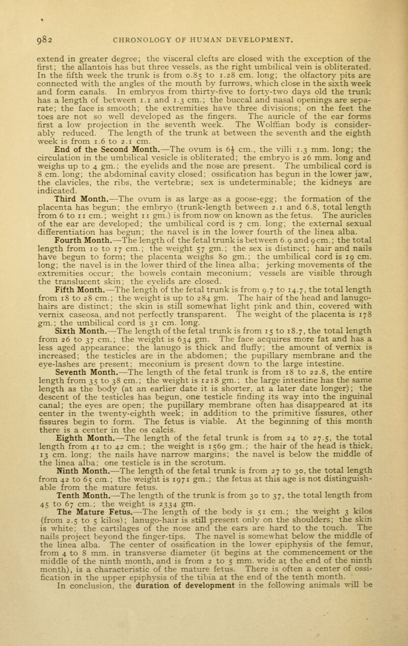 extend in greater degree; the visceral clefts are closed with the exception of the first; the allantois has but three vessels, as the right umbilical vein is obliterated. In the fifth week the trunk is from 0.85 to 1.28 cm. long; the olfactory pits are connected with the angles of the mouth by furrows, which close in the sixth week and form canals. In embrj'os from thirty-five to forty-two days old the trionk has a length of between i.i and 1.3 cm.; the buccal and nasal openings are sepa- rate; the face is smooth; the extremities have three divisions; on the feet the toes are not so well developed as the fingers. The auricle of the ear forms first a low projection in the seventh week. The Wolffian body is consider- ably reduced. The length of the trunk at between the seventh and the eighth week is from 1.6 to 2.1 cm. End of the Second Month.—The ovum is 6h cm., the villi 1.3 mm. long; the circulation in the umbilical vesicle is obliterated; the embr}-o is 26 mm. long and weighs up to 4 gm.; the eyelids and the nose are present. The umbilical cord is 8 cm. long; the abdominal cavity closed; ossification has begun in the lower jaw, the clavicles, the ribs, the vertebra; sex is undeterminable; the kidneys are indicated. Third Month.—The ovum is as large as a goose-egg; the formation of the placenta has begun; the embr\'0 (trunk-length between 2.1 and 6.8, total length from 6 to 11 cm.; weight 11 gm.) is from now on known as the fetus. The auricles of the ear are developed; the umbilical cord is 7 cm. long; the external sexual differentiation has begun; the navel is in the lower fourth of the linea alba. Fourth Month.—The length of the fetal trunk is between 6.9 and 9 cm.; the total length from 10 to 17 cm.; the weight 57 gm.; the sex is distinct; hair and nails have begun to form; the placenta weighs So gm.; the umbilical cordis 19 cm. long; the navel is in the lower third of the linea alba; jerking movements of the extremities occur; the bowels contain meconium; vessels are visible through the translucent skin; the eyelids are closed. Fifth Month.—The length of the fetal trunk is from 9.7 to 14.7, the total length from 18 to 28 cm.; the weight is up to 284 gm. The hair of the head and lanugo- hairs are distinct: the skin is still somewhat light pink and thin, covered with vemix caseosa, and not perfectly transparent. The weight of the placenta is 178 gm.; the umbilical cord is 31 cm. long. Sixth Month.—The length of the fetal trtmk is from 15 to 18.7, the total length from 26 to 37 cm.; the weight is 634 gm. The face acquires more fat and has a less aged appearance; the lanugo is thick and fluft'y; the amount of vemix is increased; the testicles are in the abdomen; the pupillary membrane and the eye-lashes are present; meconium is present down to the large intestine. Seventh Month.—The length of the fetal trunk is from 18 to 22.8, the entire length from 35 to 38 cm.; the weight is 1218 gm.; the large intestine has the same length as the body (at an earlier date it is shorter, at a later date longer); the descent of the testicles has begun, one testicle finding its way into the inguinal canal; the eyes are open; the pupillary membrane often has disappeared at its center in the twenty-eighth week; in addition to the primitive fissures, other fissures begin to form. The fetus is viable. At the beginning of this month there is a center in the os calcis. Eighth Month.—The length of the fetal trunk is from 24 t6 27.5, the total length from 41 to 42 cm.; the weight is 1569 gm.; the hair of the head is thick, 13 cm. long; the nails have narrow margins; the navel is below the middle of the linea alba: one testicle is in the scrotum. Ninth Month,—The length of the fetal trunk is from 27 to 30, the total length from 42 to 65 cm.; the weight is 1971 gm.; the fetus at this age is not distinguish- able from the mature fetus. Tenth Month.—-The length of the trunk is from 30 to 37, the total length from 45 to 67 cm.; the weight is 2334 gm. The Mature Fetus.—The length of the body is 51 cm.; the weight 3 kilos (from 2.5 to 5 kilos); lanugo-hair is still present only on the shoulders; the skin is white; the cartilages of the nose and the ears are hard to the touch. The nails project beyond the finger-tips. The navel is somewhat below the middle of the linea alba. The center of ossification in the lower epiphysis of the femur, from 4 to 8 mm. in transverse diameter (it begins at the commencement or the middle of the ninth month, and is from 2 to 5 mm. wide at the end of the ninth month), is a characteristic of the mature fetus. There is often a center of ossi- fication in the upper epiphysis of the tibia at the end of the tenth month. In conclusion, the duration of development in the following animals will be