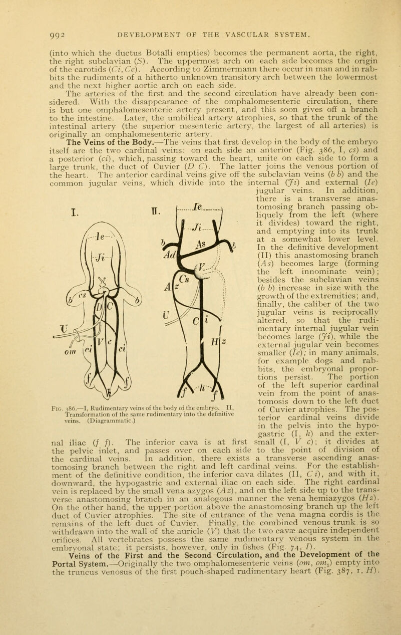 99: (into which the ductus Botalli empties) becomes the permanent aorta, the right, the right subclavian (5). The uppermost arch on each side becomes the origin of the carotids {Ci, Ce). According to Zimmermann there occur in man and in rab- bits the rudiments of a hitherto unknown transitory arch between the lowermost and the next higher aortic arch on each side. The arteries of the first and the second circulation have already been con- sidered. With the disappearance of the omphalomesenteric circulation, there is but one omphalomesenteric artery present, and this soon gives off a branch to the intestine. Later, the umbilical artery atrophies, so that the trunk of the intestinal artery (the superior mesenteric artery, the largest of all arteries) is originally an omphalomesenteric artery. The Veins of the Body.—The veins that first develop in the body of the embryo itself are the two cardinal veins: on each side an anterior (Fig. 386, I, cs) and a posterior {ci), which, passing toward the heart, unite on each side to form a large trunk, the duct of Cuvier {D C). The latter joins the venous portion of the heart. The anterior cardinal veins give off the subclavian veins (6 b) and the common jugular veins, which divide into the internal {Ji) and external {le) jugular veins. In addition, there is a transverse anas- tomosing branch passing ob- liquely from the left (where it divides) toward the right, and emptying into its trunk at a somewhat lower level. In the definitive development (II) this anastomosing branch {As) becomes large (forming the left innominate vein); besides the subclavian veins (6 b) increase in size with the growth of the extremities; and, finally, the caliber of the two jugular veins is reciprocally altered, so that the rudi- mentary internal jugular vein becomes large {Ji), while the external jugular vein becomes smaller {le); in many animals, for example dogs and rab- bits, the embryonal propor- tions persist. The portion of the left superior cardinal vein from the point of anas- tomosis down to the left duct of Cuvier atrophies. The pos- terior cardinal veins divide in the pelvis into the hypo- gastric (I, h) and the exter- small (I, V c)\ it divides at the pelvic inlet, and passes over on each side to the point of division of the cardinal veins. In addition, there exists a transverse ascending anas- tomosing branch between the right and left cardinal veins. For the establish- ment of the definitive condition, the inferior cava dilates (II, Ci), and with it, downward, the hvpogastric and external iliac on each side. The right cardinal vein is replaced by the small vena azygos {Az), and on the left side up to the trans- verse anastomosing branch in an analogous manner the vena hemiazygos {Hz). On the other hand, the upper portion above the anastomosing branch up the left duct of Cuvier atrophies. The site of entrance of the vena magna cordis is the remains of the left duct of Cuvier. Finally, the combined venous trunk is so withdrawn into the wall of the auricle {V) that the two cavte acquire independent orifices. All vertebrates possess the same rudimentary venous system in the embrvonal state; it persists, however, only in fishes (Fig. 74, /). Veins of the First and the Second Circulation, and the Development of the Portal System.—Originally the two omphalomesenteric veins {om, orn^) empty into the truncus venosus of the first pouch-shaped rudimentary heart (Fig. 387, r, i7). Fig. 386.—I, Rudimentary veins of the body of the embryo. II, Transformation of the same rudimentary into the definitive veins. (Diagrammatic.) nal iliac (/ f). The inferior cava is at first