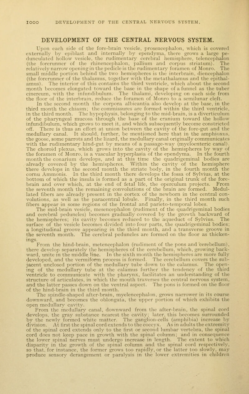 DEVELOPMENT OF THE CENTRAL NERVOUS SYSTEM. Upon each side of the fore-brain vesicle, prosencephalon, which is covered externall}^ by epiblast and internally by ependyma, there grows a large pe- dunculated hollow vesicle, the rudimentary cerebral hemisphere, telencephalon (the forerunner of the rhinencephalon, pallium and corpus striatum). The relatively narrow opening in the pedicle is the rudimentary foramen of Monro. The small middle portion behind the two hemispheres is the interbrain, diencephalon (the forerunner of the thalamus, together with the metathalamus and the epithal- amus). The interior of this contains the third ventricle, which about the second month becomes elongated toward the base in the shape of a funnel as the tuber cinereum, with the infimdibuhim. The thalami, developing on each side from the floor of the interbrain, reduce the forainen of Monro to a semilunar cleft. In the second month the corpora albicantia also develop at the base, in the third month the chiasm; the commissures are formed within the third ventricle, in the third month. The hypophysis, belonging to the mid-brain, is a diverticulum of the pharyngeal mucosa through the base of the cranium toward the hollow inftmdibulum, which grows to meet it, and which subsequently become constricted off. There is thus an effort at union between the cavity of the fore-gut and the medullary canal. It should, further, be mentioned here that in the amphioxus, the goose, some parrots and the lizard, the medullary canal originally communicates with the rudimentar}'' hind-gut by means of a passage-way (myeloenteric canal). The choroid plexus, which grows into the cavity of the hemispheres by way of the foramen of Monro, is a vascular hyperplasia of the ependyma. In the fourth month the conarium develops, and at this time the quadrigeminal bodies are already covered by the heinispheres. Within the cavity of the hemisphere there develops in the second month the striate body, in the fourth month the comu Ammonis. In the third month there develops the fossa of Sylvius, at the bottom of which the insula is formed as a part of the original trunk of the fore- brain and over which, at the end of fetal life, the operculum projects. From the seventh month the remaining convolutions of the brain are formed. Medul- lated fibers are already present in the cortex of the newborn in the central con- volutions, as well as the paracentral lobule. Finally, in the third inonth such fibers appear in some regions of the frontal and parieto-temporal lobes. The mid-brain vesicle, mesencephalon (rudiment of the quadrigeminal bodies and cerebral peduncles) becomes gradtially covered by the growth backward of the hemispheres; its cavity becoines reduced to the aqueduct of Sylvius. The surface of the vesicle becomes divided into four parts, the quadrigeminal bodies; a longitudinal groove appearing in the third month, and a transverse groove in the seventh month. The cerebral peduncles are formed on the floor as thicken- ings. Froin the hind-brain, metencephalon (rudiment of the pons and cerebellum), there develop separately the hemispheres of the cerebellum, which, growing back- ward, unite in the middle line. In the sixth month the hemispheres are more fully developed, and the vermiform process is formed. The cerebellum covers the sub- jacent unclosed portion of the medullary tube down to the calamus. The open- ing of the medullary tube at the calamus further the tendency of the third ventricle to communicate with the pharjmx, facilitates an understanding of the structure of articulates, in which the mouth traverses the central nervous system. and the latter passes down on the ventral aspect. The pons is formed on the floor of the hind-brain in the third month. The spindle-shaped after-brain, myelencephalon, grows narrower in its course downward, and becomes the oblongata, the upper portion of Avhich exhibits the open medullary cavity. From the medullary canal, downward from the after-brain, the spinal cord develops, the gray substance nearest the cavity; later, this becomes surroimded by the newly formed white matter. The ganglion-cells (amphibia) increase by division. At first the spinal cord extends to the coccyx. As in adults the extremity of the spinal cord extends only to the first or second lumbar vertebra, the spinal cord does not keep pace in growth with the spinal column; and in consequence the lower spinal nerves must undergo increase in length. The extent to which disparity in the growth of the spinal column and the spinal cord respectively, so that, for instance, the former grows too rapidly, or the latter too slowly, may produce sensory derangement or paralysis in the lower extremities in children