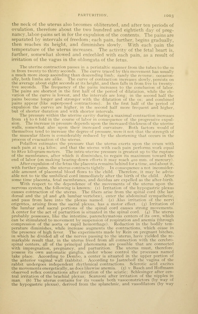 PARTURITION, the neck of the uterus also becomes oliHterated, and after ten periods of ovulation, therefore aljout the two hundred and eightieth day of preg- nancy, labor-pains set in for the exi)ulsion of the contents. The pains are separated by intervals of freedom; each pain, further, begins gradually, then reaches its height, and diminishes slowly. With each pain the tem]ierature of the uterus increases. The activity of the fetal heart is, further, somewhat slowed and enfeebled with each pain, as a result of irritation of the vagus in the ol)longata of the fetus. _ The uterine contraction passes in a peristaltic manner from the tubes to the os in from twenty to thirty seconds. The curve traced by this movement has usually a much more steep ascending than descending limb; rarely the reverse; occasion- ally, both limbs are alike. The curve of contraction increases slowly, persists on the average about eight seconds at its height, and then falls in from five to twenty- five seconds. The frequency of the yjains increases to the conclusion of labor. The pains are shortest in the first half of the period of dilatation, while the ele- vation of the curve is lowest, and the intervals are long; in the second half the pains become longer and stronger with the dilatation of the os; and combined pains appear (like superposed contractions). In the first half of the period of expulsion the curves are higher, in the second half more frequent and higher, but of shorter duration and with shorter intervals. The pressure within the uterine cavity during a maximal contraction increases from i^ to 6 fold in the course of labor in consequence of the progressive expul- sion. The increase in pressure depends upon the increased thickness of the uterine walls, somewhat also upon their increased curvature. Both factors would of themselves tend to increase the degree of pressure, were it not that the strength of the muscular fibers is considerably reduced by the shortening that occurs in the process of evacuation of the uterus. Polaillon estimates the pressure that the uterus exerts upon the ovum with each pain at 154 kilos; and that the uterus with each pain performs work equal to 8820 kilogram-meters. The intra-uterine pressure is greatest up to the rupture of the membranes, after which it diminishes, to regain its maximum toward the end of labor (on making bearing-down efforts it may reach 400 mm. of mercury). After expulsion of the fetus the placenta remains behind for a time, and about it, with further pains, the ttterus contracts tightly. In consequence a not inconsider- able amount of placental blood flows to the child. Therefore, it may be advis- able not to tie the umbilical cord immediately after the birth of the child. After some time placenta, fetal membranes, and decidua are expelled as the after-birth. With respect to the dependence of the movements of the titerus upon the nervous system, the following is known: (i) Irritation of the hypogastric plexus causes contraction of the uterus. The fibers arise from the spinal cord (the last dorsal and the 3d and 4th lumbar vertebree), enter the abdominal sympathetic, and pass from here into the plexus named. (2) Also irritation of the nervi erigentes, arising from the sacral plexus, has a motor effect. (3) Irritation of the lumbar and sacral portions of the spinal cord causes strong movements. A center for the act of parturition is situated in the .spinal cord. (4) The uterus probably possesses, like the intestine, parenchymatous centers of its own, which can be stimulated to movement by suspension of respiration and anemia (through compression of the aorta or rapid hemorrhage). Redtiction in the bodily tem- perature diminishes, while increase augments the contractions, which cease in the presence of high fever. The experiments made by Rein on pregnant bitches, in which he divided all of the nerves passing to the uterus, have yielded the re- markable result that, in the uterus freed from all connection with the cerebro- spinal centers, all of the principal phenomena are possible that are connected with impregnation, pregnancy, and parturition. The uterus must, therefore, possess its own automatic ganglia, tmder whose control the processes named take place. According to Dembo, a center is situated in the upper portion of the anterior vaginal wall (rabbits). According to Jastreboff the vagina of the rabbit undergoes independent rhythmical contractions. Sclerotic acid excites the movements energetically, as does likewise anemia. (5) v. Basch and Hoffmann observed reflex contraction's after irritation of the sciatic; Schlesinger after cen- tral irritation of the brachial plexus; Scanzoni after irritation of the nipples in man. (6) The uterus contains for its vessels both vasoconstrictors (by way of the hypogastric plexus), derived from the splanchnic, and vasodilators (by way