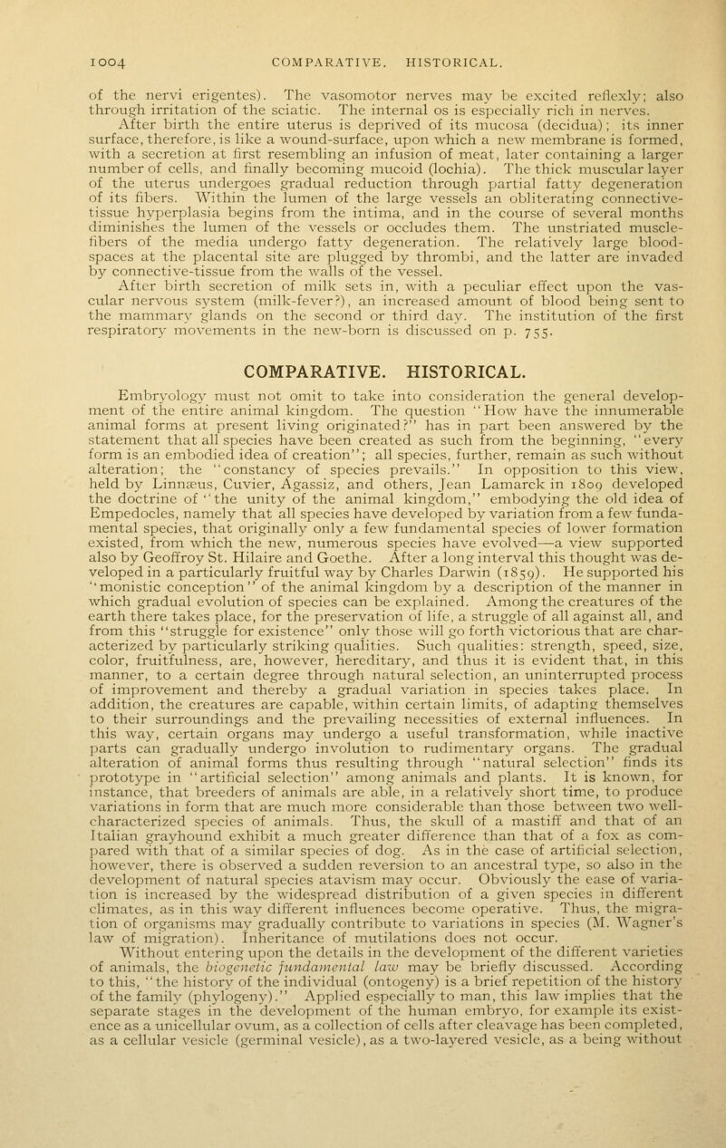 of the nervi erigentes). The vasomotor nerves may be excited reflexly; also through irritation of the sciatie. The internal os is especially rich in nerves. After birth the entire uterus is deprived of its mucosa (decidua); its inner surface, therefore, is like a wound-surface, upon which a new membrane is formed, with a secretion at first resembling an infusion of meat, later containing a larger number of cells, and finally becoming mitcoid (lochia). The thick muscular layer of the uterus undergoes gradual reduction through partial fatty degeneration of its fibers. Within the hunen of the large vessels an obliterating connective- tissue hyperplasia begins from the intima, and in the course of several months diminishes the lumen of the vessels or occludes them. The unstriated muscle- fibers of the media undergo fatty degeneration. The relatively large blood- spaces at the placental site are plugged by thrombi, and the latter are invaded by connective-tissue from the walls of the vessel. After birth secretion of milk sets in, with a peculiar effect upon the vas- cular nervous system (milk-fever?), an increased amotmt of blood being sent to the mammary glands on the second or third day. The institution of the first respiratory movements in the new-born is discussed on p. 755. COMPARATIVE. HISTORICAL. Embryology must not omit to take into consideration the general develop- ment of the entire animal kingdom. The question How have the inniunerable animal forms at present living originated? has in part been answered by the statement that all species have been created as such from the beginning, every form is an embodied idea of creation; all species, further, remain as such without alteration; the constancy of species prevails. In opposition to this view, held by Linnaeus, Cuvier, Agassiz, and others, Jean Lamarck in 1809 developed the doctrine of the unity of the animal kingdom, embodying the old idea of Empedocles, namely that all species have developed by variation from a few funda- mental species, that originally only a few fundamental species of lower formation existed, from which the new, numerous species have evolved—a view svipported also by Geoffroy St. Hilaire and Goethe. After a long interval this thought was de- veloped in a particularly fruitful way by Charles Darwin (1859). ^^ supported his monistic conception of the animal kingdom by a description of the manner in which gradual evolution of species can be explained. Among the creatures of the earth there takes place, for the preservation of life, a struggle of all against all, and from this struggle for existence only those will go forth victorious that are char- acterized by particularly striking qualities. Such qualities: strength, speed, size, color, fruit'fulness, are, however, hereditary, and thus it is evident that, in this manner, to a certain degree through natural selection, an uninterrupted process of improvement and thereby a gradual variation in species takes place. In addition, the creatures are capable, within certain limits, of adapting themselves to their surroundings and the prevailing necessities of external influences. In this way, certain organs may tmdergo a useful transformation, while inactive parts can gradually undergo involution to rudimentary organs. The gradual alteration of animal forms thus resulting through natural selection finds its jirototype in artificial selection among animals and plants. It is known, for instance, that breeders of animals are able, in a relativel}^ short time, to produce variations in form that are much more considerable than those between two well- characterized species of animals. Thus, the skull of a mastift and that of an Italian grayhound exhibit a much greater difference than that of a fox as com- ])ared with that of a similar species of dog. As in the case of artificial selection, however, there is observed a sudden reversion to an ancestral type, so also in the development of natural species atavism may occur. Obviously the ease of varia- tion is increased by the widespread distribution of a given species in different climates, as in this way different influences become operative. Thus, the migra- tion of organisms may gradually contribute to variations in species (M. Wagner's law of migration). Inheritance of mutilations does not occur. Without entering upon the details in the development of the different varieties of animals, the biogenetic fundamental law may be briefly discussed. According to this, the history of the individual (ontogeny) is a brief repetition of the history of the family (phylogeny). Applied especially to man, this law implies that the separate stages in the development of the human embryo, for example its exist- ence as a unicellular ovum, as a collection of cells after cleavage has been completed, as a cellular vesicle (germinal vesicle), as a two-layered vesicle, as a being without