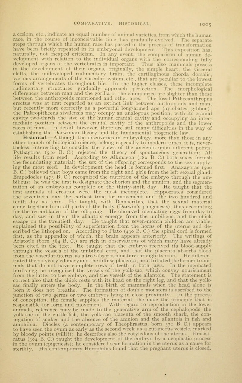 a coelom, etc., indicate an equal nuniljcr of animal varieties, from which the human race, in the course of inconceivable time, has gradually evolved. The separate steps through which the human race has ])assed in the j)rocess of transformation have been brielly repeated in its embryonal development. This exjiosition has, naturally, not escaped criticism. In any event, the comparison of human de- velopment with relation to the individual organs with the corresponding fully developed organs of the vertebrates is important. Thus also mammals possess in the development of their organs, originally, the simple heart, the visceral clefts, the undeveloped rudimentary brain, the cartilaginous chorda dorsalis, various arrangements of the vascular system, etc., that are peculiar to the lowest forms of vertebrates throughout life. In the higher classes, these incomplete rudimentary structures gradually approach perfection. The moq-jhological differences between man and the gorilla or the chimpanzee are slighter than those between the anthropoids mentioned and other apes. The fossil Pithecanthropus erectus was at first regarded as an extinct link between anthropoids and man, but recently more correctly as a powerful long-armed ape (hylobates, gibbon); the PaljEopithecus sivalensis may occupy an analogous position, with its cranial cavity two-thirds the size of the human cranial cavity and occupying an inter- mediate position between the cranial cavity of the anthropoids and the lower races of man. In detail, however, there are still many difficulties in the way of establishing the Darwinian theory and the fundamental biogenetic law. Historical.—Although the discoveries in ernhvyolngy, more than those in any other branch of biological science, belong especially to modem times, it is, never- theless, interesting to consider the views of the ancients upon different points. Pythagoras (550 B. C.) rejected the theory of spontaneous generation: All life results from seed. According to Alkmacon (580 B. C.) both sexes furnish the fecundating material; the sex of the offspring corresponds to the sex supply- ing the most seed. In development the head is formed first. Anaxagoras (500 B. C.) believed that boys came from the right and girls from the left sexual gland. Empedocles (473 B. C.) recognized the nutrition of the embr\o through the um- bilicus; he was the first to designate the chorion and the amnion, and the segmen- tation of an embryo as complete on the thirty-sixth day. He taught that the first animals of creation w^ere the most incomplete. Hippocrates considered the seventieth day the earliest time for movement and the two hundred and tenth day as term. He taught, with Democritus, that the sexual material came together from all parts of the body (Darwin's pangenesis), thus accounting for the resemblance of the offspring. He observed incubating eggs from day to day, and saw in them the allantois emerge from the umbilicus, and the chick escape on the twentieth day. He taught that seven-month children are viable, explained the possibility of superfetation from the horns of the uterus and de- scribed the lithopedion. According to Plato (430 B. C.) the spinal cord is formed first, as the appendix of which, the brain appears anteriorh'. The writings of Aristotle (born 384 B. C.) are rich in observations of which many have already been cited in the text. He tavight that the embryo received its blood-supply through the vessels of the umbilical cord, and that the placenta absorbs blood from the vascular uterus, as a tree absorbs moisture through its roots. He differen- tiated the polycotyledonary and the diffuse placenta; he attributed the former to ani- mals that do not have complete rows of teeth in both jaws. In the incubated bird's egg he recognized the vessels of the yolk-sac, which convey nourishment from the latter to the embryo, and the vessels of the allantois. The statement is correct also that the chick rests with its head on the right leg, and that the yolk- sac finally enters the body. In the birth of mammals when the head alone is bom it does not breathe. The formation of double monsters is ascribed to the junction of two germs or two embryos lying in close proximity. In the process of conception, the female supplies the material, the male the principle that is responsible for form and movement. With regard to reproduction in the lower animals, reference may be made to the generative arm of the cephalopods, the yolk-sac of the cuttle-fish, the yolk-sac placenta of the smooth shark, the con- jugation of snakes and the absence of the amnion and the allantois in fish and amphibia. Diodes (a contemporary of Theophrastus, bom 371 B. C.) appears to have seen the ovum as early as the second week as a cutaneous vesicle, marked by bloody points (villi?); he describes also the cotyledons of the uterus. Erasist- ratus (304 B. C.) taught the development of the embryo by a neoplastic process in the ovum (epigenesis); he considered scar-formation in the uterus as a cause for sterilitv. His contemporary Herophilus found that the pregnant uterus is closed.