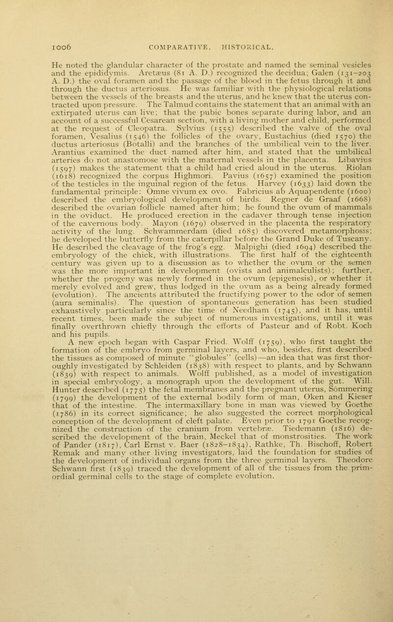 He noted the glandular character of the prostate and named the seminal vesicles and the epididymis. Areta?us (8r A. D.) recognized the decidua; Galen (131-203 A. D.) the oval foramen and the passage of the blood in the fetus through it and through the ductus arteriosus. He was familiar with the physiological relations between the vessels of the breasts and the uterus, and he knew that the uterus con- tracted upon pressure. The Talmud contains the statement that an animal with an extirpated uterus can live; that the pubic bones separate during labor, and an account of a successful Cesarean section, with a living mother and child, performed at the request of Cleopatra. Sylvius (1555) described the valve of the oval foramen, Vesalius (1546) the follicles of the ovary, Eustachius (died 1570) the ductus arteriosus (Botalli) and the branches of the umbilical vein to the liver. Arantius examined the duct named after him, and stated that the uinbilical arteries do not anastomose with the maternal vessels in the placenta. Libavius (1597) makes the statement that a child had cried aloud in the uterus. Riolan (1618) recognized the corpus Highmori. Pavius (1657) examined the position of the testicles in the inguinal region of the fetus. Harvey (1633) laid down the fundamental principle: Omne vivum ex ovo. Fabricius ab Aquapendente (1600) described the embryological development of birds. Regner de Graaf (1668) described the ovarian follicle named after him; he found the ovum of mammals in the oviduct. He produced erection in the cadaver through tense injection of the cavernous body. Mayon (1679) observed in the placenta the respiratory activity of the lung. Schwaminerdam (died 1685) discovered metamorphosis; he developed the bvitterfly from the caterpillar before the Grand Duke of Tuscany. He described the cleavage of the frog's egg. Malpighi (died 1694) described the embryology of the chick, with illustrations. The first half of the eighteenth century was given up to a discussion as to whether the ovum or the semen was the more important in development (ovists and animalculists); further, whether the progeny was newly formed in the ovum (epigenesis), or whether it merely evolved and grew, thus lodged in the ovum as a being already formed (evolution). The ancients attributed the fructifying power to the odor of semen (aura seminalis). The question of spontaneous generation has been studied exhaustively particularly since the time of Needham (1745), and it has, until recent times, been made the subject of numerous investigations, until it was finally overthrown chiefly through the efforts of Pasteur and of Robt. Koch and his pupils. A new epoch began with Caspar Fried. Wolff (1759), who first taught the formation of the embryo from germinal layers, and who, besides, first described the tissues as composed of minute globules (cells)—an idea that was first thor- oughly investigated by Schleiden (1838) with respect to plants, and by Schwann (1839) with respect to animals. Wolff published, as a model of investigation in special embryology-, a monograph upon the development of the gut. Will. Hunter described (1775) the fetal membranes and the pregnant uterus, Sommering (1799) the development of the external bodily form of man, Oken and Kieser that of the intestine. The intermaxillary bone in man was viewed by Goethe (1786) in its correct significance; he also suggested the correct morphological conception of the development of cleft palate. Even prior to 1791 Goethe recog- nized the construction of the cranium from vertebras. Tiedemann (1816) de- scribed the development of the brain, Meckel that of monstrosities. The work of Pander (1817), Carl Ernst v. Baer (1828-1834), Rathke, Th. Bischoff, Robert Remak and many other living investigators, laid the foundation for studies of the development of individual organs from the three germinal layers. Theodore Schwann first (1839) traced the development of all of the tissues from the prim- ordial germinal cells to the stage of complete evolution.