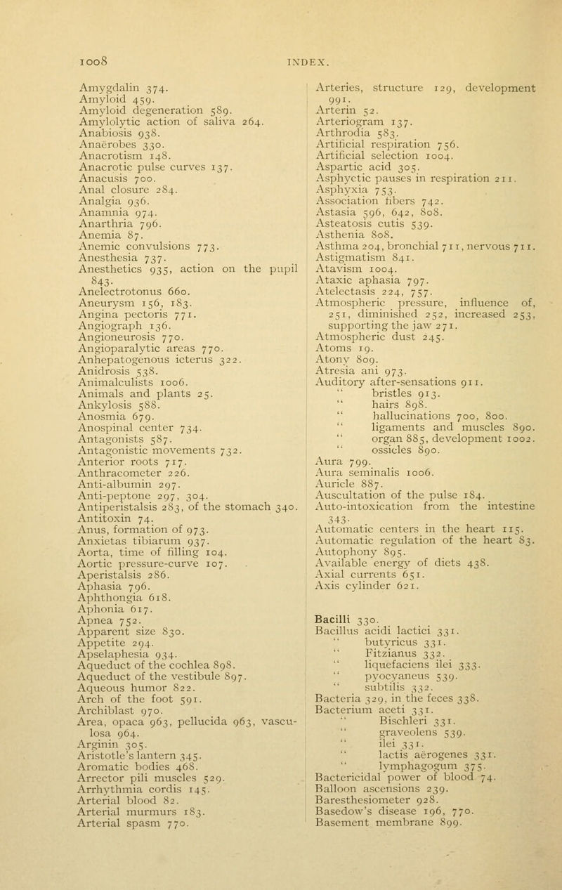 Amygdalin 374. Amyloid 459. Amyloid degeneration 589. Amylolytic action of saliva 264. Anabiosis 938. Anaerobes 330. Anacrotism 148. Anacrotic pulse curves 137. Anacusis 700. Anal closure 284. Analgia 936. Anamnia 974. Anarthria 796. Anemia 87. Anemic convulsions 773. Anesthesia 737. Anesthetics 935, action on the pupil 843- Anelectrotontis 660. Aneurysm 156, 1S3. Angina pectoris 771. Angiograph 136. Angioneurosis 770. Angioparalytic areas 770. Anhepatogenous icterus 322. Anidrosis 538. Animalculists 1006. Animals and plants 25. Ankylosis 588. Anosinia 679. Anospinal center 734. Antagonists 587. Antagonistic movements 732. Anterior roots 717. Anthracometer 226. Anti-albumin 297. Anti-peptone 297, 304. Antiperistalsis 283, of the stomach 340. Antitoxin 74. Anus, formation of 973. Anxietas tibiarum 937. Aorta, time of filling 104. Aortic pressure-curve 107. Aperistalsis 286. Aphasia 796. Aphthongia 618. Aphonia 617. Apnea 752. Apparent size 830. Appetite 294. Apselaphesia 934. Aqueduct of the cochlea 89S. Aqueduct of the vestibule 897. Aqueous humor 822. Arch of the foot 591. Archiblast 970. Area, opaca 963, pellucida 963, vascu- losa 964. Arginin 305. Aristotle's lantern 345. Aromatic bodies 468. Arrector pili muscles 529. Arrhythmia cordis 145. Arterial blood 82. Arterial murmurs 183. Arterial spasm 770. Arteries, structure 129, development 991. Arterin 5 2. Arteriogram 137. Ai-throdia 583. Artificial respiration 756. Artificial selection 1004. Aspartic acid 305. Asphyctic pauses in respiration 211. Asphyxia 753. Association fibers 742. Astasia 596, 642, 808. Asteatosis cutis 539. Asthenia 808. Asthma 204, bronchial 711, nervous 711. Astigmatism 841. Atavism 1004. Ataxic aphasia 797. Atelectasis 224, 757. Atmospheric pressure, influence of, 251, diminished 252, increased 253, supporting the jaw 271. Atmospheric dust 245. Atoms 19. Atony 809. Atresia ani 973. Auditory after-sensations 911. bristles 913. hairs 898. hallucinations 700, 800. ligaments and muscles 890. organ 885, development 1002. ossicles 890. Aura 799. Aura seminalis 1006. Auricle 887. Auscultation of the pulse 184. Auto-intoxication from the intestine 343- Automatic centers m the heart 115. Automatic regulation of the heart S3. Autophony 895. Available energy of diets 438. Axial currents 651. Axis cylinder 621. Bacilli 330. Bacillus acidi lactici 331. butyricus 331. Fitzianus 332. liquefaciens ilei ^^t,. pyocyaneus 539. subtilis 332. Bacteria 329, in the feces 338. BacteriuiTi aceti 331. Bischleri 331. graveolens 539. ilei 331. lactis aerogenes 331. lymphagogum 375. Bactericidal power of blood 74. Balloon ascensions 239. Baresthesiometer 928. Basedow's disease 196, 770. Baseinent membrane 899.