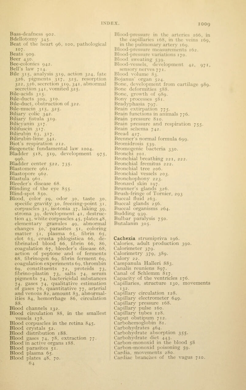 Bass-dcafncss yo2. Hdcllotoiny 345. Bcal of the heart 96, 100, patholojjical 107. Beats 909. Beer 430. Bee-colonies 942. Bell's law 714. Bile 315, analysis 319, action 324, fate 326, pigments 317, 325, resorption 322, 326, secretion 319, 341, abnormal secretion 341, vomited 325. Bile-acids 315. Bile-ducts 309, 310. Bile-duct, obstruction of 322. Bile-mucin 315, 325. Biliary colic 342. Biliary tisttila 319. Bilicyanin 317. Bilifuscin 317. Bilirubin 63, 317. Bilirubin-lime 341. Biots respiration 212. Biogenetic fundamental law 1004. Bladder 518, 519, development 975, 996. Bladder center 522, 735. Blastomere 961. Blastopore 962. Blastula 961. Bleeder's disease 68. Blinding of the eye 855. Blind-spot 850. Blood, color 29, odor 30, taste 30, specific gravity 30, freezing-point 31, corjiuscles 31, isotonia 37, laking 39, stroma 39. development 41, destruc- tion 43, white corpuscles 45, plates 48, elementary granules 49, abnormal changes 50, parasites 51, coloring matter 51, plasma 65, fibrin 65, clot 65, crusta phlogistica 66, de- fibrinated blood 66, fibrin 66, 86, coagulation 67, bleeder's disease 68, action of peptone and of ferments 68, fibrinogen 69, fibrin ferment 69, coagulation experiments 69, thrombin 69, constituents 72, proteids 73, fibrino-plastin 73, salts 74, serum pigments 74, bactericidal substances 74, gases 74, qualitative estimation of gases 76, quantitative 77, arterial and venous 82, amount 83, abnormal- ities 84, hemorrhage 86, circulation 88. Blood channels 132. Blood circulation 88, in the smallest vessels 178. Blood corpuscles in the retina 845. Blood crystals 52. Blood distribution 188. Blood gases 74, 78, extraction 77. Blood in active organs 188. Blood parasites 51. Blood plasma 65. Blood plates 48, 70. 64 Hlood-i)ressure in llie arteries lOO, in the capillaries 16S, in tlie veins 169, in the ])ulmonary artery 169. Blood-pressure nii-asurenients 162. Blood-jjressure variations 170. Blood sweating 539. Blood-vessels, development 42, 971, sensory nerves 771. Blood volume 83. Bojanus' organ 524. Bone, (levehjpment from cartilage 989. Bone deformities 588. Bone, growth of 989. Bony processes 581. Bradyphasia 797. Brain extirpation 775. Brain functions in animals 776. Brain jiressure 810. Brain pressure and respiration 755. Brain schema 742. Bread 427. Brenner's normal formula 699. Bromidrosis 539. Bromogenic bacteria 330. Bronchi 201. Bronchial breathing 221, 222. Bronchial fremitus 222. Bronchial tree 206. Bronchial vessels 203. Bronchophony 223. Bronzed skin 197. Brunner's glands 326. Brush-fringe of Tornier, 293 Buccal fluid 263. Buccal glands 256. Buccal organisms 264. Budding 939. Bulbar paralysis 750. Butalanin 305. Cachexia strumipriva 196. Calories, adult production 390. Calorim.eter 379. Calorimetry 379, 389. Calory 22. Campanula Halleri 883. Canalis reuniens 897. Canal of Schlemm 817. Capacity of the ventricles 176. Capillaries, structure 130, movements Capillary circulation 128. Capillary electrometer 649. Capillary pressure 168. Capillary pulse 160. Capillary tubes 128. Caput obstipum 712. Carbohemoglobin 81. Carbohydrates 464. Carbohydrate absorption 355. Carbohydrate diet 443. Carbon-monoxid in the blood 58 Carbon-monoxid poisoning 59. Cardia, movements 280. Cardiac branches of the vagus 710.