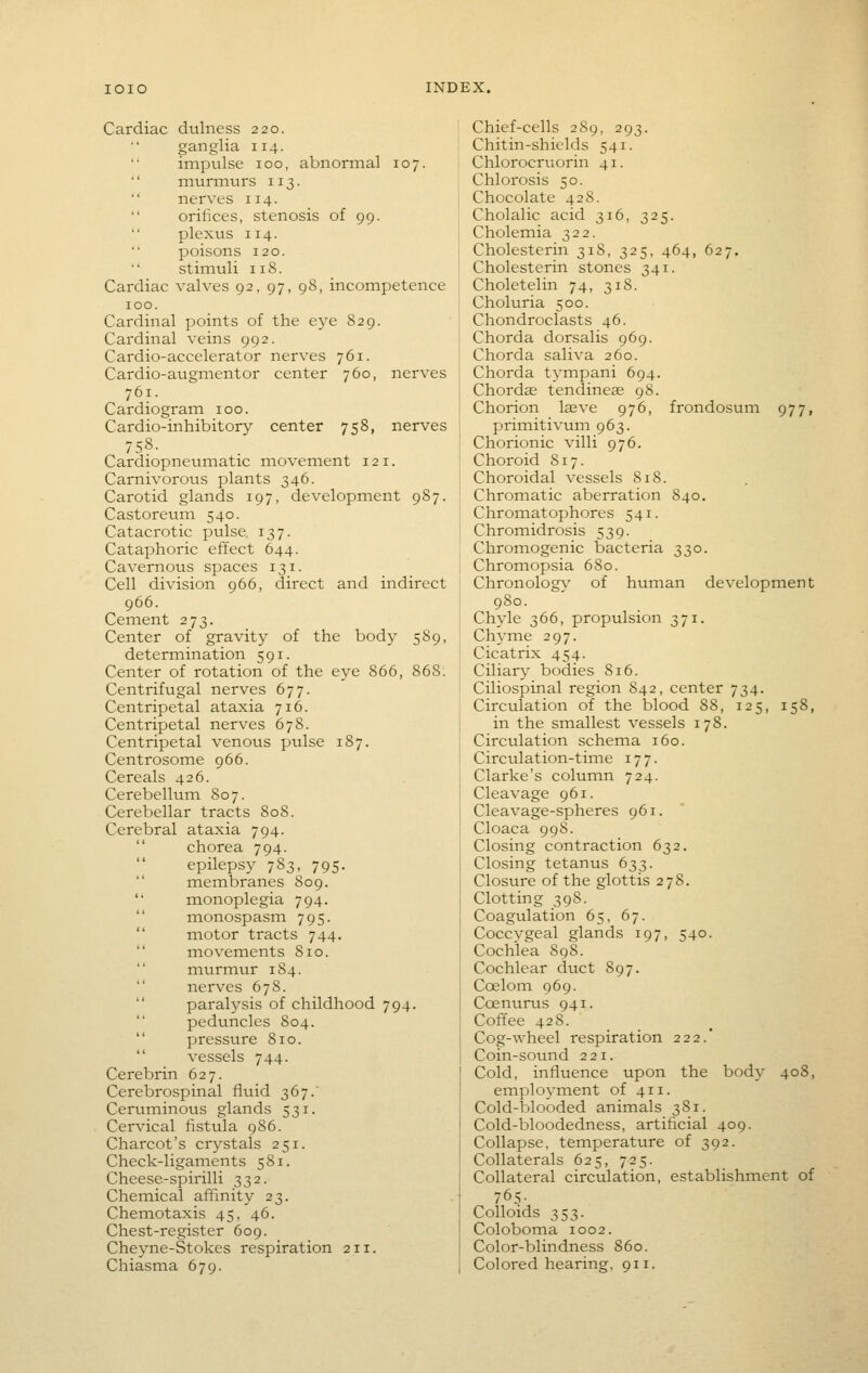 Cardiac dulness 220. ganglia 114. impulse 100, abnormal 107. '' murmurs 113.  nerves 114. orifices, stenosis of 99. plexus 114. poisons 120. '' stimuli 118. Cardiac valves 92, 97, 98, incompetence 100. Cardinal points of the eye 829. Cardinal veins 992. Cardio-accelerator nerves 761. Cardio-augmentor center 760, nerves 761. Cardiogram 100. Cardio-inhibitory center 758, nerves 758. Cardiopneumatic movement 121. Carnivorous plants 346. Carotid glands 197, development 987. Castoreum 540. Catacrotic pulse. 137. Cataphoric effect 644. Cavernous spaces 131. Cell division 966, direct and indirect 966. Cement 273. Center of gravity of the body 589, determination 591. Center of rotation of the eye 866, 868. Centrifugal nerves 677. Centripetal ataxia 716. Centripetal nerves 678. Centripetal venous pulse 187. Centrosome 966. Cereals 426. Cerebellum 807. Cerebellar tracts 808. Cerebral ataxia 794.  chorea 794. epilepsy 783, 795.  membranes 809.  monoplegia 794.  monospasm 795.  motor tracts 744.  movements 810.  murmur 184.  nerves 67S.  paralysis of childhood 794. peduncles 804.  pressure 810.  vessels 744. Cerebrin 627. Cerebrospinal fltiid 367/ Ceruminous glands 531. Cervical fistula 986. Charcot's crystals 251. Check-ligaments 581. Cheese-spirilli 332. Chemical affinity 23. Chemotaxis 45, 46. Chest-register 609. Cheyne-Stokes respiration 211. Chiasma 679. Chief-cells 289, 293. Chitin-shiclds 541. Chlorocruorin 41. Chlorosis 50. Chocolate 42S. Cholalic acid 316, 325. Cholemia 322. Cholesterin 318, 325, 464, 627. Cholesterin stones 341. Choletelin 74, 318. Choluria 500. Chondroclasts 46. Chorda dorsalis 969. Chorda saliva 260. Chorda tympani 694. Chordee tendineae 98. Chorion Iseve 976, frondosum 977, primitivum 963. Chorionic villi 976. Choroid 817. Choroidal vessels 818. Chromatic aberration 840. Chromatophores 541. Chromidrosis 539. Chromogenic bacteria 330. Chromopsia 680. Chronolog\^ of ht:man development 980. Chyle 366, propulsion 371. Chyme 297. Cicatrix 454. Ciliary bodies 816. Ciliospinal region 842, center 734. Circulation of the blood 88, 125, 158, in the smallest vessels 178. Circulation schema 160. Circulation-tiine 177. Clarke's column 724. Cleavage 961. Cleavage-spheres 961. Cloaca 998. Closing contraction 632. Closing tetanus 633. Closure of the glottis 278. Clotting 398. Coagulation 65, 67. Coccvgeal glands 197, 540. Cochlea 898. Cochlear duct 897. Coelom 969. Coenurus 941. Cofifee 428. Cog-wheel respiration 222.* Coin-sound 221. Cold, influence upon the body 408, employment of 411. Cold-blooded animals 381. Cold-bloodedness, artificial 409. Collapse, temperature of 392. Collaterals 625, 725. Collateral circulation, establishment of 765- Colloids 353. Coloboma 1002. Color-blindness 860. Colored hearing. 911.