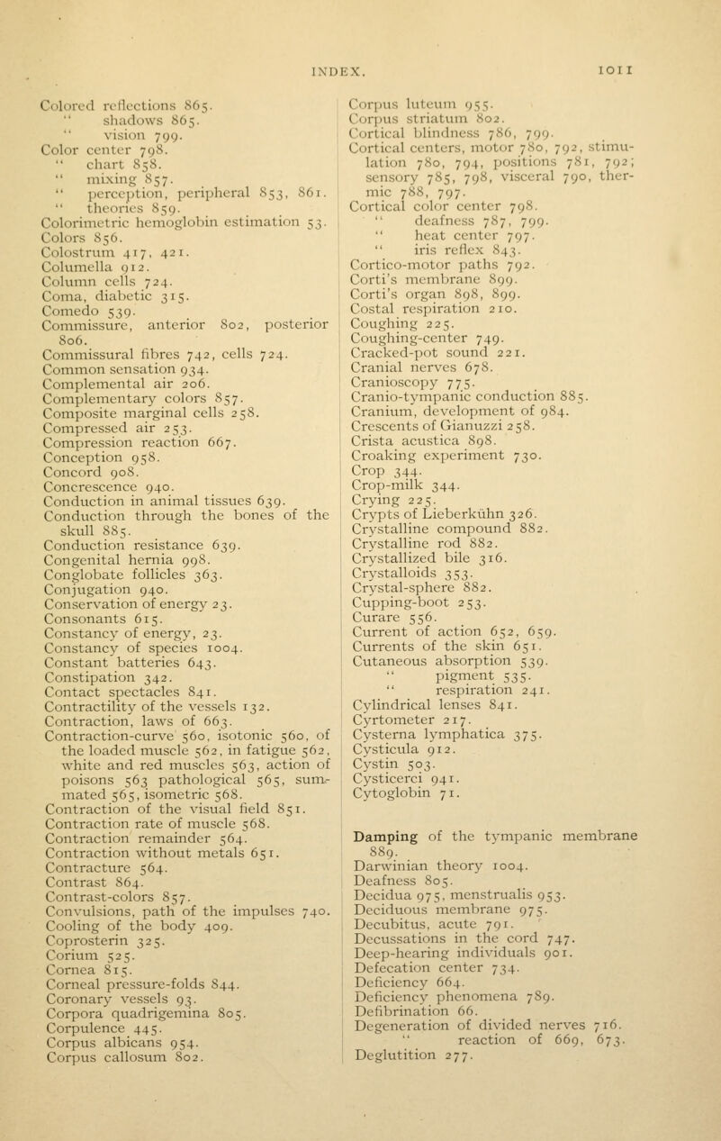 Colored reflections 865. shadows 865. vision 799. Color center 798.  chart 858. mixing 857.  perception, peripheral 853, 861.  theories 859. Colorimetric hemoglobin estimation 53. Colors 856. Colostrum 417, 421. Columella 912. Column cells 724. Coma, diabetic 315. Comedo 539. Commissure, anterior 802, posterior 806. Commissural fibres 742, cells 724. Common sensation 934. Complemental air 206. Complementary colors 857. Composite marginal cells 258. Compressed air 253. Compression reaction 667. Conception 958. Concord 908. Concrescence 940. Conduction in animal tissues 639. Conduction through the bones of the skull 885. Conduction resistance 639. Congenital hernia 998. Conglobate follicles 363. Conjugation 940. Conservation of energy 23. Consonants 615. Constancy of energy, 23. Constancy of species 1004. Constant batteries 643. Constipation 342. Contact spectacles 841. Contractility of the vessels 132. Contraction, laws of 663. Contraction-curve 560, isotonic 560, of the loaded muscle 562, in fatigue 562, white and red muscles 563, action of poisons 563 pathological 565, sum- mated 565, isometric 568. Contraction of the visual field 851. Contraction rate of muscle 568. Contraction remainder 564. Contraction without metals 651. Contracture 564. Contrast 864. Contrast-colors 857. Convulsions, path of the iinpulses 740. Cooling of the body 409. Coprosterin 325. Corium 525. Cornea 815. Corneal pressure-folds S44. Coronary vessels 93. Corpora quadrigemina 805. Corpulence 445. Corpus albicans 954. Corpus callosum 802. Corpus luteum 955. Corpus striatum 802. Cortical blindness 786, 799. Cortical centers, motor 780, 792, stimu- lation 780, 794, positions 781, 792; sensory 785, 798, visceral 790, ther- mic 788, 797. Cortical color center 798. deafness 787, 799.  heat center 797.  iris reflex 843. Cortico-motor paths 792. Corti's membrane 899. Corti's organ 898, 899. Costal respiration 210. Coughing 225. Coughing-center 749. Cracked-pot sound 221. Cranial nerves 678. Cranioscopy 775. Cranio-tympanic conduction 885. Cranium, development of 984. Crescents of Gianuzzi 258. Crista acustica 898. Croaking experiment 730. Crop 344. Crop-milk 344. Crying 225. Crypts of Lieberkiihn 326. Crystalline compound 882. Crystalline rod 882. Crystallized bile 316. Crystalloids 353. Crystal-sphere 882. Cupping-boot 253. Curare 556. Current of action 652, 659. Currents of the skin 651. Cutaneous absorption 539. pigment 535.  respiration 241. Cylindrical lenses 841. Cyrtometer 217. Cysterna lymphatica 375. Cysticula 912. Cystin 503. Cysticerci 941. Cytoglobin 71. Damping of the tympanic membrane 889. Darwinian theory 1004. Deafness 805. Decidua 975, menstrualis 953. Deciduous membrane 975. Decubitus, acute 791. Decussations in the cord 747. Deep-hearing individuals 901. Defecation center 734. Deficiency 664. Deficiency phenomena 789. Defibrination 66. Degeneration of divided nerves 716. reaction of 669, 673. Deglutition 277.