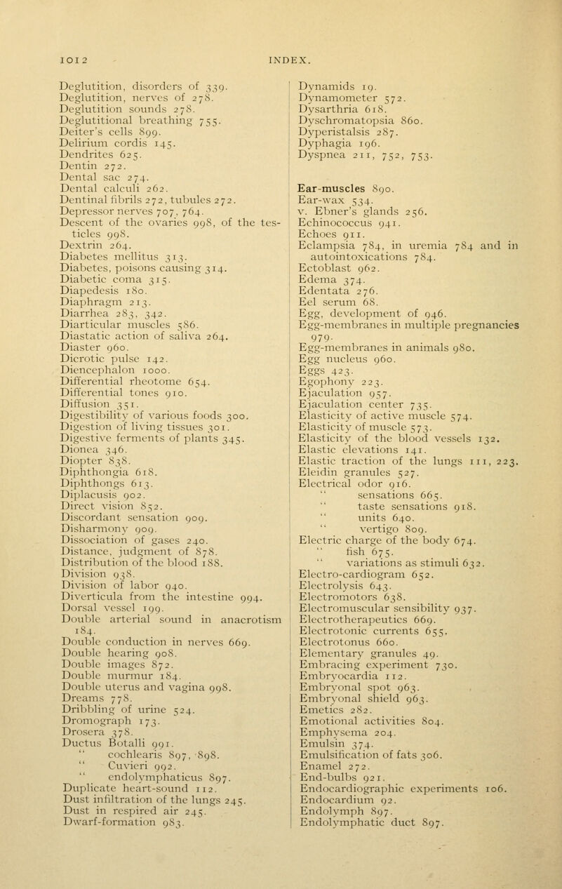 Deglutition, disorders of 339. Deglutition, nerves of 278. Deglutition sounds 278. Deglutitional breathing 755. Deiter's cells 899. Delirium cordis 145. Dendrites 625. Dentin 272. Dental sac 274. Dental calculi 262. Dentinal fibrils 272, tubules 272. Depressor nerves 707, 764. Descent of the ovaries 998, of the tes- ticles 99S. Dextrin 264. Diabetes mellitus 313. Diabetes, poisons causing 314. Diabetic coina 315. Diapedesis 180. Diaphragm 213. Diarrhea 283, 342. Diarticular muscles 586. Diastatic action of saliva 264. Diaster 960. Dicrotic pulse 142. Diencephalon 1000. Differential rheotome 654. Differential tones 910. Diffusion 351. Digestibility of various foods 300. Digestion of living tissues 301. Digestive ferments of plants 345. Dionea 346. Diopter 838. Diphthongia 618. Diphthongs 613. Diplacusis 902. Direct vision 852. Discordant sensation 909. Disharmony 909. Dissociation of gases 240. Distance, judgment of 878. Distribution of the blood 188. Division 938. Division of labor 940. Diverticula from the intestine 994. Dorsal vessel 199. Double arterial sound in anacrotism 184. Double conduction in nerves 669. Dovible hearing 908. Double itnages 872. Double murmur 184. Double uterus and vagina 998. Dreams 778. Dribbling of urine 524. Dromograph 173. Drosera 378. Ductus Botalli 991. cochlearis S97, 898. Cuvieri 992. endolymphaticus 897. Duplicate heart-sound 112. Dust infiltration of the lungs 245. Dust in respired air 245. Dwarf-formation 983. Dynamids 19. Dynamometer 572. Dysarthria 618. Dyschromatopsia 860. Dyperistalsis 287. Dyphagia 196. Dyspnea 211, 752, 75: Ear-muscles 890. Ear-wax 534. V. Ebner's glands 256. Echinococcus 941. Echoes 911. Eclainpsia 784, in uremia 784 and in avitointoxications 784. Ectoblast 962. Edema 374. Edentata 276. Eel serum 68. Egg, development of 946. Egg-membranes in multiple pregnancies 979- Egg-membranes in animals 980. Egg nucleus 960. Eggs 423- Egophony 223. Ejaculation 957. Ejaculation center 735. Elasticity of active muscle 574. Elasticity of muscle 573. Elasticity of the blood vessels 132. Elastic elevations 141. Elastic traction of the lungs iii, 223. Eleidin granules 527. Electrical odor 916.  sensations 665. taste sensations 918. units 640.  vertigo 809. Electric charge of the body 674. fish 675. variations as stimuli 632. Electro-cardiogram 652. Electrolysis 643. Electromotors 638. Electromuscular sensibility 937. Electrotherapeutics 669. Electrotonic currents 655. Electrotonus 660. Elementary granules 49. Embracing experiment 730. Embryocardia 112. i Embryonal spot 963. Embryonal shield 963. Emetics 282. Emotional activities 804. Einphysema 204. Emulsin 374. Emulsification of fats 306. Enamel 272. End-bulbs 921. Endocardiographic experiments 106. Endocardium 92. Endolymph 897. Endolymphatic duct 897.