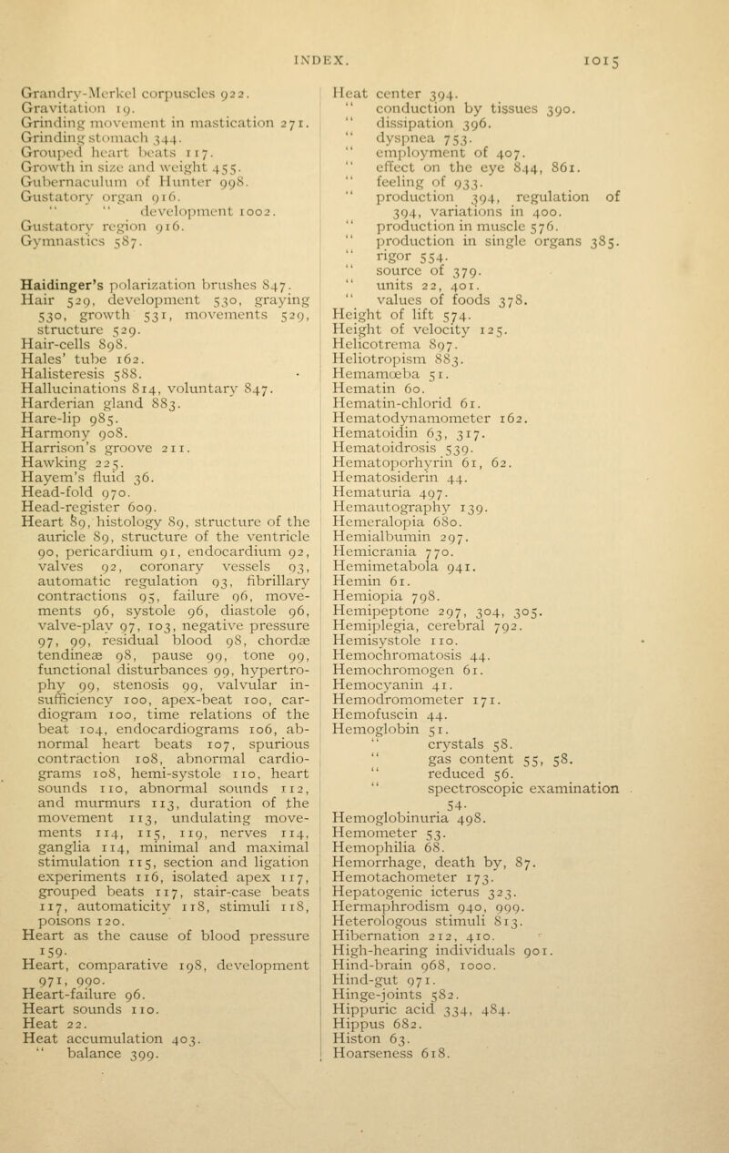 Grandry-Mcrkcl corpuscles 922. Gravitation ig. Grinding movement in mastication 271. Grindinj^ stomach 344. Grouped heart beats r 17. Growth in size and weisjjht 455. GubernacuUnn of Hunter 998. Gustatory organ 916. develo])nient 1002. Gustatory I'egion 916. Gymnastics 587. Haidinger's polarization brushes 84 7. Hair 529, development 530, graying 530, growth 531, movements 529, structure 529. Hair-cells 898. Hales' tube 162. Halisteresis 588. Hallucinations 814, voluntary 847. Harderian gland 883. Hare-lip 985. Harmony 90S. Harrison's groove 211. Hawking 225. Hayem's fluid 36. Head-fold 970. Head-register 609. Heart S9, histology 89, structure of the auricle 89, structure of the ventricle 90, pericardium 91, endocardium 92, valves 92, coronary vessels 93, automatic regulation 93, fibrillary contractions 95, failure 96, move- ments 96, systole 96, diastole 96, valve-play 97, 103, negative pressure 97, 99, residual Islood 98, chordae tendineae 98, pause 99, tone 99, functional disturbances 99, hypertro- phy 99, stenosis 99, valvular in- sufficiency 100, apex-beat 100, car- diogram 100, time relations of the beat 104, endocardiograms 106, ab- normal heart beats 107, spurious contraction 108, abnormal cardio- grams 108, hemi-systole no, heart sounds no, abnormal sounds 112, and murmurs 113, duration of the movement 113, undulating move- ments 114, 115, 119, nerves 114, ganglia 114, minimal and maxiinal stimulation 115, section and ligation experiments 116, isolated apex 117, grouped beats 117, stair-case beats 117, automaticity 118, stimuli 118, poisons 120. Heart as the cause of blood pressure 159- Heart, comparative 19S, development 971, 990. Heart-failure 96. Heart sounds no. Heat 22. Heat accumulation 403. balance 399. Heat center 394. conduction by tissues 390. dissipation 396. dyspnea 753. employment of 407. effect on the eye 844, 861. feeling of 933. production 394, regulation of 394, variations in 400. production in muscle 576. production in single organs 385. rigor 554. source of 379. units 22, 401. values of foods 378. Height of lift 574. Height of velocity 125. Helicotrema 897. Heliotropism S83. Hemamoeba 51. Hematin 60. Hematin-chlorid 61. Hematodynamometer 162. Hematoidin 63, 317. Hematoidrosis 539. Hematoporhyrin 61, 62. Hematosiderin 44. Hematuria 497. Hemautography 139. Hemeralopia 680. Hemialbumin 297. Hemicrania 770. Hemimetabola 941. Hemin 61. Hemiopia 798. Hemipeptone 297, 304, 305. Hemiplegia, cerebral 792. Hemisystole no. Hemochromatosis 44. Hemochromogen 61. Hemocyanin 41. Hemodromometer 171. Hemofuscin 44. Hemoglobin 51. crystals 58.  gas content 55, 58.  reduced 56.  spectroscopic examination . 54- Hemoglobinuria 498. Hemometer 53. Hemophilia 68. Hemorrhage, death by, 87. Hemotachometer 173. Hepatogenic icterus 323. Hermaphrodism 940, 999. Heterologous stimuli 813. Hibernation 212, 410. High-hearing individuals 901. Hind-brain 968, 1000. Hind-gut 971. Hinge-joints 582. Hippttric acid 334, 484. Hippus 682. Histon 63. Hoarseness 618.