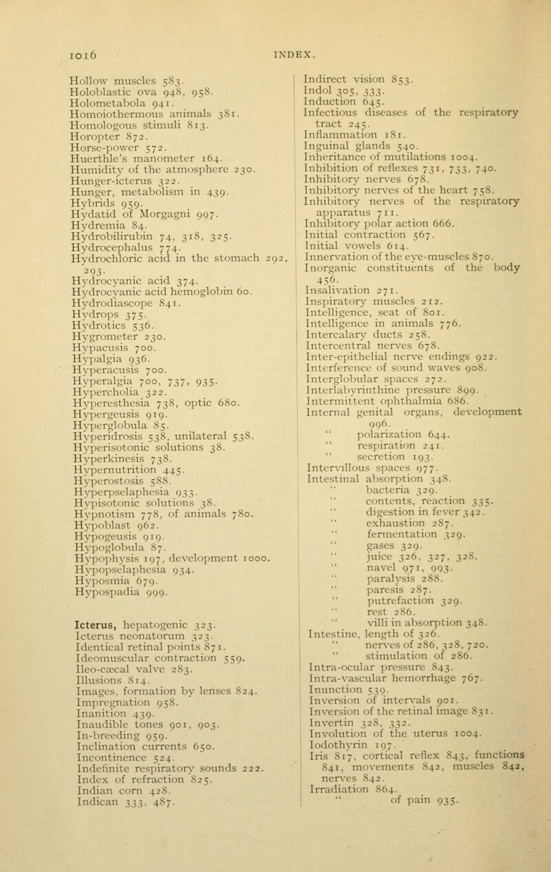 Hollow muscles 583. Holoblastic ova 94S, 958. Holometabola 941. Homoiothernious animals 381. Homologous stimtili 813. Horopter 872. Horse-power 572. Huerthle's manometer 164. Humidity of the atmosphere 230. Hunger-icterus 322. Hunger, metabolism in 439. H^^brids 959. Hydatid of Morgagni 997. Hydremia 84. Hydrobilirubin 74, 318, 325. Hydrocephalus 774. Hydrochloric acid in the stomach 292, 293- Hydrocyanic acid 374. Hydrocyanic acid hemoglobin 60. H^^drodiascope 841. Hydrops 375. Hydrotics 536. Hygrometer 230. Hypacusis 700. Hypalgia 936. Hyperacusis 700. Hyperalgia 700, 737, 935. Hypercholia 322. H^'peresthesia 738, optic 680. Hypergeusis 919. Hyperglobula 85. Hyperidrosis 538, unilateral 538. Hyperisotonic solutions 38. Hyperkinesis 738. Hypernutrition 445. Hyperostosis 588. Hyperpselaphesia 933. Hvpisotonic solutions 38. Hvpnotism 778, of animals 780. Hypoblast 962. Hypogeusis 919. Hypoglobvila 87. Hypophysis 197, development looo. Hypopselaphesia 934. Hyposmia 679. Hypospadia 999. Icterus, hepatogenic 323. Icterus neonatorum 323. Identical retinal points 871. Ideomuscular contraction 559. Ileo-c£ecal valve 283. Illusions 814. Images, formation by lenses 824. Impregnation 95S. Inanition 439. Inaudible tones 901, 903. In-breeding 959. Inclination currents 650. Incontinence 524. Indefinite respiratory sotmds 222. Index of refraction 825. Indian com 428. Indican 333, 487. Indirect vision 853. Indol 305, 3S3- Induction 645. Infectious diseases of the respiratory tract 245. Inflammation 181. Inguinal glands 540. Inheritance of mutilations 1004. Inhibition of reflexes 731, 733, 740. Inhibitory nerves 678. Inhibitor\' nerves of the heart 758. Inhibitory nerves of the respiratory apparatus 711. Inhibitor}'' polar action 666. Initial contraction 567. Initial vowels 614. Innervation of the eye-muscles 870. Inorganic constituents of the body 4.=;6. Insalivation 271. Inspiratory muscles 212. Intelligence, seat of 801. Intelligence in animals 776. Intercalary ducts 258. Intercentral nerves 678. Inter-epithelial nerve endings 922. Interference of sound waves 908. Interglobular spaces 272. Interlabyrinthine pressure 899. Intermittent ophthalmia 686. Internal genital organs, development 996.  polarization 644.  respiration 241.  secretion 193. Intervillous spaces 977. Intestinal absorption 348. bacteria 329. contents, reaction 335. digestion in fever 342.  exhaustion 287.  fermentation 329. gases 329. juice 326. 327, 328. navel 971, 993. paralysis 288. paresis 287. ptitrefaction 329. rest 286. villi in absorption 348. Intestine, length of 326. nerves of 286, 328, 720. stimulation of 286. Intra-ocular pressure 843. Intra-vascular hemorrhage 767. Inunction 539. Inversion of intervals 901. Inversion of the retinal image 831. Invertin 328, 332. Involution of the uterus 1004. lodothyrin 197. Iris 817, cortical reflex 843, functions 841, movements 842, muscles 842, nerves 842. Irradiation S64. of pain 935.