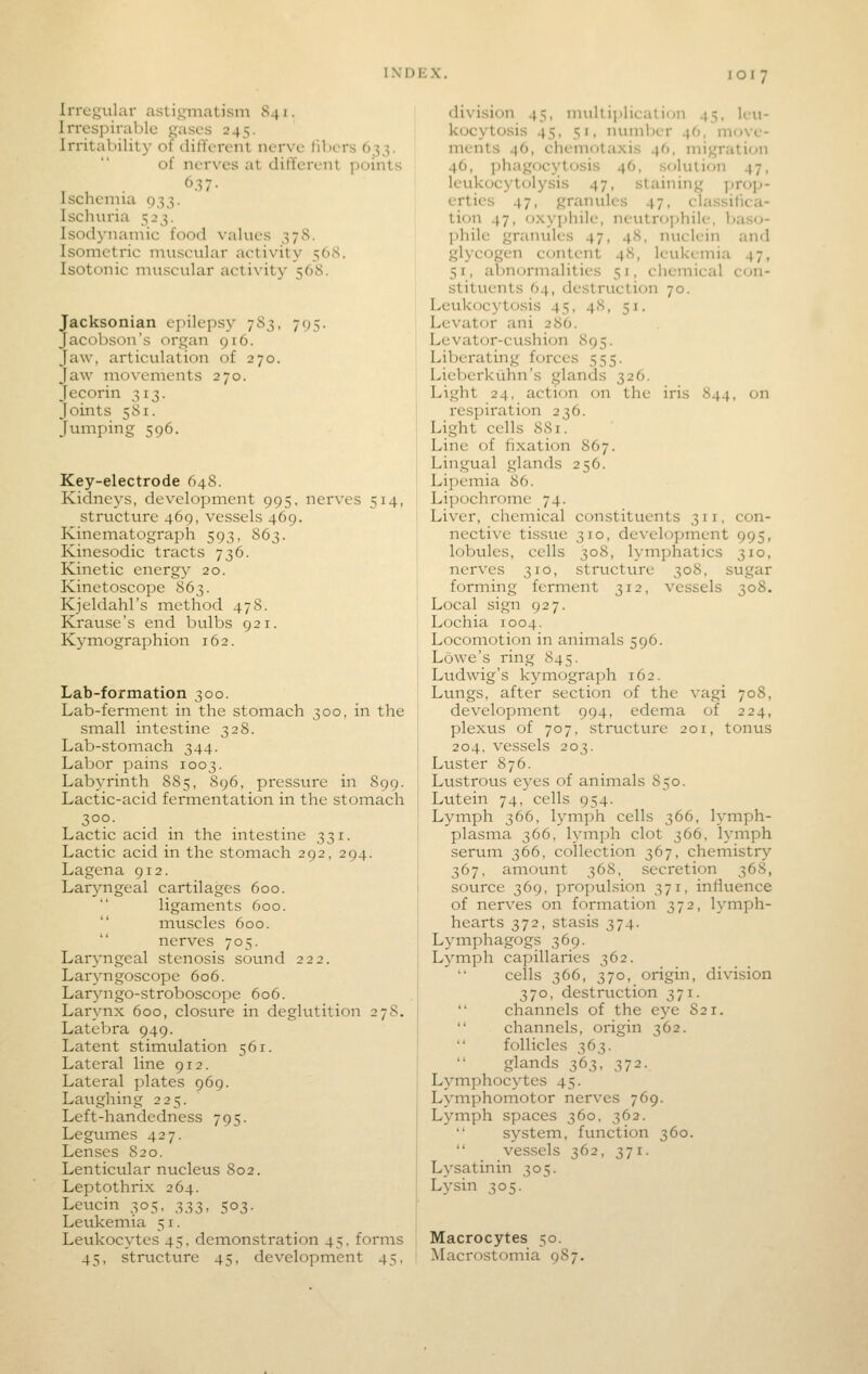 Irregular astigmatism 841. Irrespirablc gases 245. Irritability of dilTcren't nerve lilicrs 633. of nerves at different points Iscnenna 033. Isclunia 523. Isodynaniic food values 378. Isometric nniscular activity 568. Isotonic muscular activity 568. Jacksonian epilepsy 783, 795. Jacobson's organ 916. Jaw, articulation of 270. Jaw movements 270. Jecorin 313. Joints 581. Jumping 596. Key-electrode 648. Kidneys, development 995, nerves 514, structure 469, vessels 469. Kinematograph 593, 863. Kinesodic tracts 736. Kinetic energy 20. Kinetoscope 863. Kjeldahl's method 478. Krause's end bulbs 921. Ky mographion 162. Lab-formation 300. Lab-ferment in the stomach 300, in the small intestine 328. Lab-stomach 344. Labor pains 1003. Labyrinth 885, 896, pressure in 899. Lactic-acid fermentation in the stomach 3°?- Lactic acid in the intestine 331. Lactic acid in the stomach 292, 294. Lagena 912. Laryngeal cartilages 600. ligaments 600.  muscles 600. nerves 705. Laryngeal stenosis sound 222. Laryngoscope 606. Lar^nigo-stroboscope 606. Larynx 600, closure in deglutition 278. Latebra 949. Latent stimulation 561. Lateral line 912. Lateral plates 969. Laughing 225. Left-handedness 795. Leguines 427. Lenses 820. Lenticular nucleus 802. Leptothrix 264. Leucin 305, 333, 503. Leukemia 51. Leukocytes 45, demonstration 45. forms 45, structure 45, development 45, division 45, mullipliealion 45, leu- kocytosis 45, 51, numl)er 46, move- ments 46, chemotaxis 46, migration 46, phagocj^tosis 46, solution 47, leukocytolysis 47, staining prop- erties 47, granules 47, classifica- tion 47, oxyjjhiie, neutrophile, baso- phile granules 47, 48, nuclein and glycogen content 48, leukemia 47, 51, abnormalities 51, cliemical con- stituents 64, destruction 70. Leukocytosis 45, 48, 51. Levator ani 286. Levator-ciishion 895. Liberating forces 555. LieVjerkuhn's glands 326. Light 24, action on the iris 844, on respiration 236. Light cells 881. Line of fixation 867. Lingual glands 256. Lipemia 86. Lipochrome 74. Liver, chemical constituents 311. con- nective tissue 310, development 995, lobules, cells 308, lymphatics 310, nerves 310, structure 308, sugar forming ferment 312, vessels 308. Local sign 927. Lochia 1004. Locomotion in animals 596. Lowe's ring 845. Ludwig's kymograph 162. Lungs, after section of the vagi 708, development 994, edema of 224, plexus of 707, structure 201, tonus 204. vessels 203. Luster 876. Lustrous eyes of animals 850. Lutein 74, cells 954. Lymph 366, lymph cells 366, lymph- plasma 366. lymph clot 366, lymph serum 366, collection 367, chemistry 367, amount 368, secretion 368, source 369, propulsion 371, influence of nerves on formation 372, lymph- hearts 372, stasis 374. Lymphagogs 369. Lymph capillaries 362. cells 366, 370, origin, division 370, destruction 371.  channels of the eye 821.  channels, origin 362.  follicles 363. glands 363, 372. L^J^mphocytes 45. Lymphomotor nerves 769. Lymph spaces 360, 362. system, function 360.  vessels 362, 371. Lysatinin 305. Lysin 305. Macrocytes 50. Macrostomia 987.