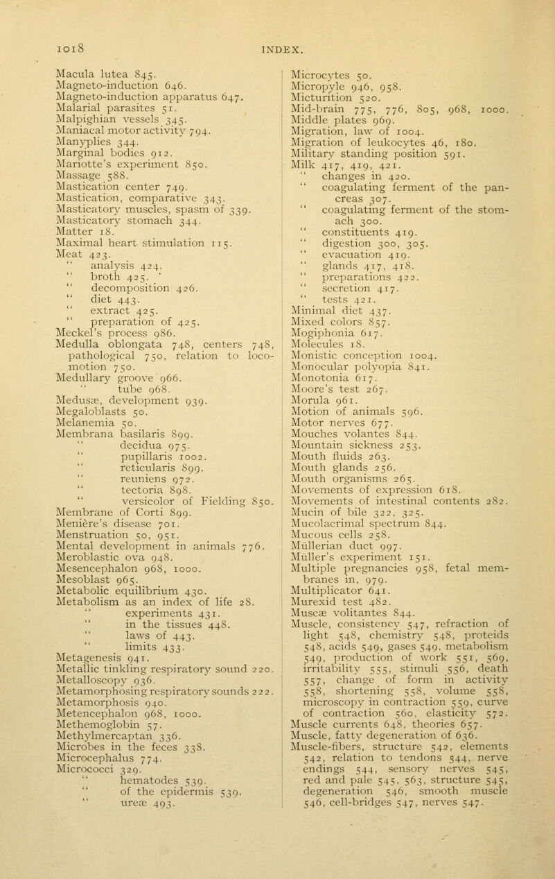 Macula lutea 845. Magneto-induction 646. Magneto-induction apparatus 647. Malarial parasites 51. Malpighian vessels 345. Maniacal motor activity 794. Manyplies 344. Marginal bodies 912. Mariotte's experiment 850. Massage 588. Mastication center 749. Mastication, comparative 343. Masticator}' muscles, spasm of 339. Masticatory stomach 344. Matter 18. Maximal heart stimulation 115. Meat 423. analysis 424.  broth 425. ■  decomposition 426. diet 443.  extract 425.  preparation of 425. Meckel's process 986. Medulla oblongata 74S, centers 74S, pathological 750, relation to loco- motion 750. Medullary groove 966. tube 968. Medusas, development 939. Megaloblasts 50. Melanemia 50. Membrana basilaris 899. decidua 975. pupillaris 1002. reticularis 899.  reuniens 972.  tectoria 898. versicolor of Fielding 850. Membrane of Corti S99. Meniere's disease 701. Menstruation 50, 951. Mental development in animals 776. Meroblastic ova 948. Mesencephalon 968, 1000. Mesoblast 965. Metabolic equilibrium 430. Metabolism as an index of life 28. experiments 431. in the tissues 44S. laws of 443. limits 433. Metagenesis 941. Metallic tinkling respiratory sound 220. Metalloscopy 936. Metamorphosing respirator}' sounds 222. Metamorphosis 940. Metencephalon 968, 1000. Methemoglobin 57. Methylmercaptan 336. Microbes in the feces 338. Microcephalus 774. Micrococci 329.  hematodes 539.  of the epidermis 539. ureas 493. Microcytcs 50. Micropyle 946, 958. Micturition 520. Mid-brain 775, 776, S05, 968, 1000. Middle plates 969. Migration, law of 1004. Migration of leukocytes 46, 180. Military standing position 591. Milk 417, 419, 421.  changes in 420.  coagulating ferment of the pan- creas 307.  coagulating ferment of the stom- ach 300.  constituents 419.  digestion 300, 305. evacuation 419.  glands 417, 418.  preparations 422. secretion 417. tests 421. Minimal diet 437. Mixed colors 857. Mogiphonia 617. Molecules 18. Monistic conception 1004. Monocular polyopia 841. Monotonia 617. Moore's test 267. Morula 961. Motion of animals 596. Motor nerves 677. Mouches volantes 844. Motmtain sickness 253. Mouth fluids 263. Mouth glands 256. Mouth organis:ns 265. Movements of expression 618. Movements of intestinal contents 282. Mucin of bile 322, 325. Mucolacrimal spectrum 844. Mucous cells 258. Miillerian duct 997. Muller's experiment 151. Multiple pregnancies 958, fetal mem- branes in, 979. Multiplicator 641. Murexid test 482. Muscae volitantes 844. Muscle, consistency 547, refraction of light 548, chemistry 548, proteids 548, acids 549, gases 549, metabolism 549, production of work 551, 569, irritability 555, stimuli 556, death 557, change of form in activity 558, shortening 558, volume 558, microscopy in contraction 559, curve of contraction 560, elasticity 572. Muscle currents 648, theories 657. Muscle, fatty degeneration of 636. Mtiscle-fibers, structure 542, elements 542, relation to tendons 544, nerve endings 544, sensory nerves 545, red and pale 545, 563, structure 545, degeneration 546, smooth muscle 546, cell-bridges 547, nerves 547.