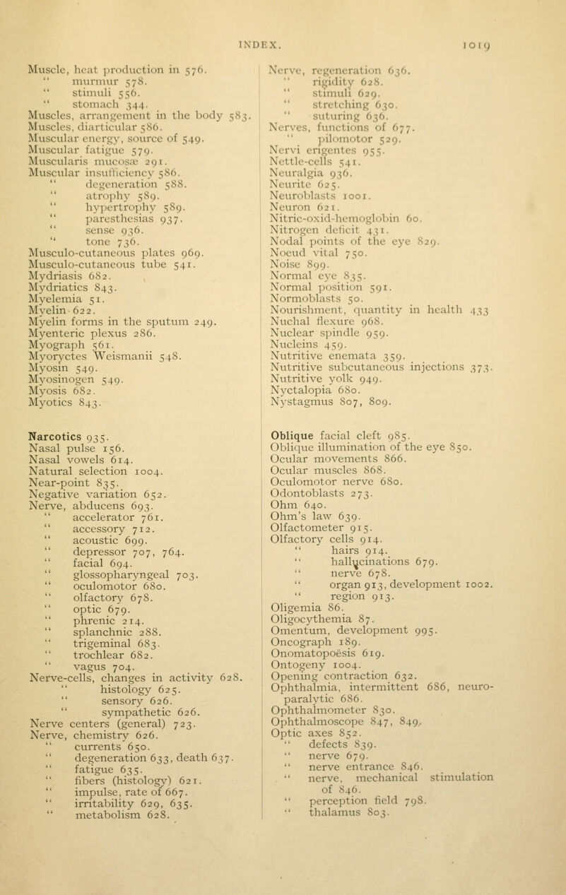 Muscle, hciit production in 576.  murmur 57S.  stimuli 556. stomach 344. Muscles, arran,u;cment in the body 583. Muscles, diarticular 580. Muscular energy, source of 549. Muscular fatigue 579. Muscularis mucosiB 291. Muscular insufllciency 586.  degeneration 588.  atrophy 589.  hyjiertrophy 589.  paresthesias 937.  sense 936.  tone 736. Musculo-cutaneous plates 969. Musculo-cutancous tube 541. Mydriasis 682. Mydriatics 843. Myelemia 51. Myelin 622. Myelin forms in the sputum 249. Myenteric plexus 286. Myograph 561. Myoryctes Wcismanii 548. Myosin 549. Myosinogen 549. Myosis 682. Myotics 843. Narcotics 935. Nasal pulse 156. Nasal vowels 614. Natural selection 1004. Near-point 835. Negative variation 652. Nerve, abducens 693.  accelerator 761.  accessory 712.  acoustic 699.  depressor 707, 764.  facial 694.  glossopharyngeal 703.  oculomotor 680.  olfactory 678. optic 679.  phrenic 214.  splanchnic 288.  trigeminal 683. trochlear 682.  vagus 704. Nerve-cells, changes in activity 628.  histology 625.  sensory 626.  sympathetic 626. Nerve centers (general) 723. Nerve, chemistry 626.  currents 650.  degeneration 633, death 637.  fatigue 635.  fibers (histology) 621.  impulse, rate of 667.  irritability 629, 635.  metabolism 628. Nerve, regeneration 636. rigidity 628.  stimuli 629.  stretching 630. suturing 636. Nerves, functions of 677. pilomotor 529. Nervi engentes 955. Nettle-cells 541. Neuralgia 936. Neurite 625. Netiroblasts looi. Neuron 621. Nitric-oxid-hemoglobin 60. Nitrogen deficit 431. Nodal points of the eye 829. Nocud vital 750. Noise 899. Normal eye 835. Normal position 591. Normoblasts 50. Nourishment, qitantity in health 433 Nuchal rtexure 968. Nuclear spindle 959. Nvicleins 459. Nutritive enemata 359. Nutritive subcutaneous injections 373. Nutritive yolk 949. Nyctalopia 680. Nystagmus S07, 809. Oblique facial cleft 985. Oblique illumination of the eye S50. Ocular movements 866. Ocular muscles 868. Octtlomotor nerve 680. Odontoblasts 273. Ohm 640. Ohm's law 639. Olfactometer 915. Olfactory cells 914.  hairs 914.  hallucinations 679.  nerve 678.  organ 913, development 1002.  region 913. Oligemia 86. Oligocythemia 87. Omentum, development 995. Oncograph 189. Onomatopoesis 619. Ontogeny 1004. Opening contraction 632. Ophthalmia, intermittent 686, neuro- paralytic 686. Ophthalmometer 830. Ophthalmoscope 847, 849,. Optic axes 852. defects 839.  nerve 679.  nerve entrance 846. ,  nerve, mechanical stimulation of 846.  perception field 798.  thalamus 80?.