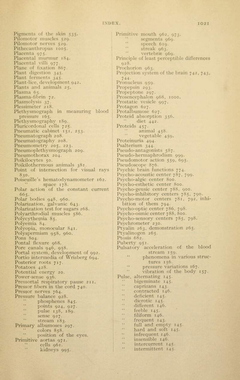 Pigments of tlic skin 535. Pilomotor muscles 529. Pilomotor nerves 529. Pithecanthroi)us 1005. Placenta 975. Placental murmur 1S4. Placental villi 977. Plane of fixation 867. Plant digestion 345. Plant ferments 345. Plant-lice, development 042. Plants and animals 25. Plasma 65. Plasma-Ill)rin 72. Plasmolysis 37. Plessimeter 218. Plethysmograph in measuring blood pressure 165. Plethysmography 189. Pluricordonal cells 725. Pneumatic cabinet 151, 253. Pneumatograph 208. Pneumatography 208. Pneumometr\^ 205, 223. Pneumoplethysmograph 209. Pneumothorax 204. Poikilocytes 50. Poikilothermous animals 381. Point of intersection for visual rays 830. _ Poiseuille's hematodynamometer 162.  space 178. Polar action of the constant current 665. Polar bodies 948, 960. Polarization, galvanic 643. Polarization test for sugars 268. Polyarthrodial muscles 586. Polycythemia 85. Polyemia 84. Polyopia, monocular 841. Polyspermism 95S, 960. Pons 804. Pontal flexure 968. Pore canals 946, 958. Portal system, develoyjment of 992. Portio intermedia of Wrisberg 694. Posterior roots 717. Potatoes 428. Potential energy 20. Power-sense 936. Premortal respiratory pause 211. Pressor fibers in the cord 740. Pressor nerves 764. Pressure balance 928. phosphenes 845. points 924, 927. pulse 138, 189. sense 927. stream 183. Primary albumoses 297. colors 858.  position of the eyes. Primitive aortas 971. cells 961. kidneys 995. Primitive mouth 962, 973. segments 969. sjjeech 619.  streak 963.  vcrtebra2 969. Principle of least perceptible difTerences 928. Prochorion 963. Projection system of the brain 742, 743, 744- Pronucleus 959. Propepsin 293. Propeptone 297. Prosencephalon 968, 1000. Prostatic vesicle 997. Protagon 627. Protalbumose 627. Proteid aVjsorption 356. diet 442. Proteids 457. animal 458. vegetable 459. Proteinuria 494. Psalterium 344. Psevido-antagonists 587. Pseudo-hermaphrodism 999. Pseudomotor action 559, 695. Pseudoscope 876. Psychic brain ftmctions 774. Psycho-acoustic center 787, 799. Psycho-algic center 800. Psycho-esthetic center 800. Psycho-geusic center 788, 900. Psycho-inhibitory centers 785, 790. Psycho-motor centers 781, 792, inhi- bition of them 794. Ps3'cho-optic center 786, 798. Psycho-osmic center 788, 800. Psycho-sensory centers 7S5, 798. Psychrometer 230. Ptyalin 263, demonstration 265. Ptyalinogen 265. Ptosis 682. Puberty 951. Pulsatory acceleration of the blood stream 159.  phenomena in various struc- tures 156.  pressure variations 167. vibration of the body 157. Pulse, alternating 145. bigeminate 145. caprizans 143. contracted 146. deficient 145. dicrotic 145. different 146. feeble 145. filiform 146. frequent 143. full and empty 145. hard and soft 145. infrequent 146. insensible 146. intercurrent 145. intermittent 145.