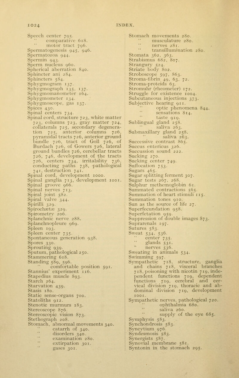 Speech center 795. comparative 618. motor tract 796. Spermatogenesis 945, 946. Spermatozoa 944. Spermin 943. Sperm nucleus 960. Spherical aberration 840. Sphincter ani 2 84. Sphincters 5 84. Sphygmogram 137. Sphygmograph 135, 137. Sphygmomanometer 164. Sphygmometer 134. Sphygmoscope, gas 137. Spices 430. Spinal centers 734. Spinal cord, structure 723, white matter 723, columns 723, gray matter 724, collaterals 725, secondary degenera- tion 725, anterior columns 726, pyramidal tracts 726, anterior ground bundle 726, tract of Goll 726, of Burdach 726, of Gowers 726, lateral ground btmdles 726, cerebellar tracts 726, 746, development of the tracts 726, centers 734, irritability 736, conducting paths 738, -pathological 741, destruction 741. Spinal cord, developinent 1000. Spinal ganglia 713, development looi. Spinal groove 966. Spinal nerves 713. Spiral joint 582. Spiral valve 344. Spirilli 329. Spirochaetae 329. Spirometry 206. Splanchnic nerve 288. Splanchnopleure 969. Spleen 193. Spleen center 735. Spontaneous generation 938. Spores 330. Sprouting 939. Sputum, pathological 250. Stammering 618. Standing 589, 596. comfortable position 591. Stannius' experiment 116. Stapedius muscle 893. Starch 264. Starvation 439. Stasis 180. Static sense-organs 700. Statoliths 912. Stenotic murmurs 183. Stereoscope 876. Stereoscopic vision 873. Stethograph 208. Stomach, abnormal movements 340. catarrh of 340.  disorders 340. examination 280. extirpation 301. gases ^01. Stomach movements 280. musculature 280. nerves 281.  transilluinination 2So. Stomata 362, 363. Strabismus 682, 807. Strangur}- 524. Striate body 802. Stroboscope 597, 863. Stroina-tibrin 49, 63, 72. Stroma-proteids 63. Stromuhr (rheometer) 172. Struggle for existence 1004. Subcutaneous injections 373. Subjective hearing 911. optic phenomena 844. sensations 814.  taste 919. Sublingual gland 258. saliva 263. Submaxillary gland 258. saliva 263. Successive contrast 865. Succus entericus 326. Succussion sound 222. Sucking 270. Sucking center 749. Suffocation 753. Sugars 465. Sugar splitting ferment 307. Sugar tests 267, 26S. Sulphur methemoglobin 61. Summated contractions 565. Sumination of heart stimuli 115. Summation tones 910. Sun as the source of life 27. Superfecundation 958. Superfetation 959. Suppression of double images 873. Suprarenals 197. Sutures 583. Sweat 534. 536- center 735. glands 531.  nerves 536. Sweating in animals 534. Swimming 597. Sympathetic 718, structure, ganglia and chains 718, visceral branches 718, poisoning with nicotin 719, inde- pendent functions 719, dependent functions 719, cerebral and cer- vical division 719, thoracic and ab- dominal division 719, development lOOX. Sympathetic nerves, pathological 720. ophthahnia 680. saliva 260. supply of the eye 685. Symphysis 583. Synchondrosis 583. Syncytium 976. Syndesmosis 583. Synergists 587. Synovial membrane 581. Syntonin in the stomach 295.